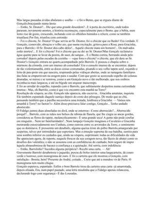 Mas largas passadas ávidas abalaram o soalho — e foi o Bento, que se ergueu diante de
Gonçalo,bracejando numa ânsia:
— Então, Sr. Doutor?... Diz que uma grande desordem?...E à porta do escritório, onde todos
pararam, novamente atentos, a história recomeçou, especialmente para o Bento, que a bebia, num
lento riso de gosto, crescendo, inchando com os olhinhos húmidos a reluzir, como se também
triunfasse.Por fim, triunfou com estrondo:
— Foi o chicote, Sr. Doutor! O que serviu ao Sr. Doutor, foi o chicote que eu lhedei! Era verdade. E
Gonçalo, comovido, abraçou o velho aio, que numa excitação, gritava para a Rosa, para Gracinha,
para o Barrolo:- O Sr. Doutor deu cabo deles!... Aquele chicote mata um homem!... Os malvados
estão mortos!... E foi o chicote! Foi o chicote que eu dei ao Sr. Doutor!Mas Gonçalo reclamava
água quente para se lavar da poeira, do suor, do sangue... E o Bento correu, berrando ainda pelo
corredor! depois pelas escadas da cozinha — «que fora o chicote! o chicote, que ele dera ao Sr.
Doutor!» Gonçalo entrara no quarto,acompanhado pelo Barrolo. E pousou o chapéu sobre o
mármore da cómoda, com um imenso ah consolado! Era o consolo imenso de se encontrar, depois
de tão violentamanhã, entre as doces coisas costumadas, pisando o seu velho tapete azul, roçando o
leito de pau-preto em que nascera, respirando pelas vidraças abertas, onde as ramagens familiares
das faias se empurravam na aragem para o saudar. Com que gosto se acercoudo espelho de colunas
douradas, se mirou e se remirou, como a um Gonçalo novo e tão melhorado, que nos ombros
reconhecia mais largueza, e até no bigode um arquear maiscrespo.
E foi ao arredar do espelho, topando com o Barrolo, que subitamente despertou numa curiosidade
imensa:- Mas, oh Barrolo, como é que vos encontro esta manhã na Torre?
Resolução da véspera, ao chá. Gonçalo não aparecia, não escrevia... Gracinha amatutar, inquieta.
Ele também espantado daquele sumiço depois do cesto dos pêssegos. De modo que ao chá,
pensando também que a parelha necessitava uma trotada, lembrara a Gracinha: — Vamos nós
amanhã à Torre? no faeton?»- Além disso precisava falar contigo, Gonçalo... Tenho andado
aborrecido.
O Fidalgo juntou duas almofadas no divã, onde se enterrou:- Como aborrecido?... Aborrecido
porquê?... Barrolo, com as mãos nos bolsos da rabona de flanela, que lhe cingia as ancas gordas,
considerou as flores do tapete, melancolicamente:- É uma grande seca! A gente não pode confiar
em ninguém... Nem ter familiaridades!...Num lampejo Gonçalo imaginou o Cavaleiro e Gracinha
mostrando estouvadamente nos Cunhais, como outrora entre os arvoredos da Torre, o sentimento
que os dominava. E pressentiu um desabafo, alguma queixa triste do pobre Barrolo,amargurado por
suspeitas, talvez por intimidades que espreitara. Mas a emoção suprema da sua batalha, sumira para
uma sombra inferior os cuidados que, ainda na véspera, ooprimiam: todas as dificuldades da vida
lhe apareciam agora, de repente, naquele frescor da sua coragem nova, tão fáceis de abater como os
desafios dos valentões; e não se assustou com as confidências do cunhado, bem seguro de impor
àquela almasubmissa de bacoco a confiança e a quietação. Até sorriu, com indolência:
— Então, Barrolinho? Sucedeu alguma peripécia?- Recebi uma carta. — Ah!
Gravemente Barrolo desabotoou o jaquetão, puxou do bolso interior uma largacarteira, de couro
verde e lustroso, com monograma de ouro. E foi a carteira que ele mostrou a Gonçalo, com
satisfação.- Bonita, hem? Presente do André, coitado... Creio que até a mandou vir de Paris. O
monograma tem muito chique.
Gonçalo esperava, espantado. Enfim o bom Barrolo tirou da carteira uma carta -já amarrotada,
depois alisada. Era, num papel pautado, uma letra miudinha que o Fidalgo apenas relanceou,
declarando logo com segurança:- É das Lousadas.
 