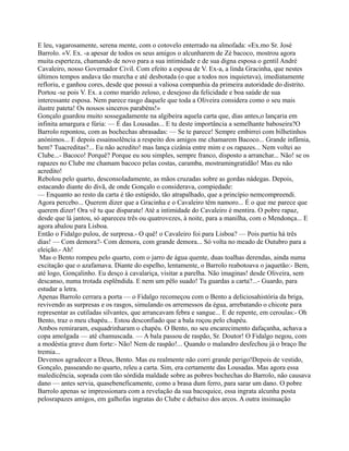 E leu, vagarosamente, serena mente, com o cotovelo enterrado na almofada: «Ex.mo Sr. José
Barrolo. «V. Ex. -a apesar de todos os seus amigos o alcunharem de Zé bacoco, mostrou agora
muita esperteza, chamando de novo para a sua intimidade e de sua digna esposa o gentil André
Cavaleiro, nosso Governador Civil. Com efeito a esposa de V. Ex-a, a linda Gracinha, que nestes
últimos tempos andava tão murcha e até desbotada (o que a todos nos inquietava), imediatamente
refloriu, e ganhou cores, desde que possui a valiosa companhia da primeira autoridade do distrito.
Portou -se pois V. Ex. a como marido zeloso, e desejoso da felicidade e boa saúde de sua
interessante esposa. Nem parece rasgo daquele que toda a Oliveira considera como o seu mais
ilustre pateta! Os nossos sinceros parabéns!»
Gonçalo guardou muito sossegadamente na algibeira aquela carta que, dias antes,o lançaria em
infinita amargura e fúria: — É das Lousadas... E tu deste importância a semelhante baboseira?O
Barrolo repontou, com as bochechas abrasadas: — Se te parece! Sempre embirrei com bilhetinhos
anónimos... E depois essainsolência a respeito dos amigos me chamarem Bacoco... Grande infâmia,
hem? Tuacreditas?... Eu não acredito! mas lança cizânia entre mim e os rapazes... Nem voltei ao
Clube...- Bacoco! Porquê? Porque eu sou simples, sempre franco, disposto a arranchar... Não! se os
rapazes no Clube me chamam bacoco pelas costas, caramba, mostramingratidão! Mas eu não
acredito!
Rebolou pelo quarto, desconsoladamente, as mãos cruzadas sobre as gordas nádegas. Depois,
estacando diante do divã, de onde Gonçalo o considerava, compiedade:
— Enquanto ao resto da carta é tão estúpido, tão atrapalhado, que a princípio nemcompreendi.
Agora percebo... Querem dizer que a Gracinha e o Cavaleiro têm namoro... É o que me parece que
querem dizer! Ora vê tu que disparate! Até a intimidade do Cavaleiro é mentira. O pobre rapaz,
desde que lá jantou, só apareceu três ou quatrovezes, à noite, para a manilha, com o Mendonça... E
agora abalou para Lisboa.
Então o Fidalgo pulou, de surpresa.- O quê! o Cavaleiro foi para Lisboa? — Pois partiu há três
dias! — Com demora?- Com demora, com grande demora... Só volta no meado de Outubro para a
eleição.- Ah!
Mas o Bento rompeu pelo quarto, com o jarro de água quente, duas toalhas derendas, ainda numa
excitação que o azafamava. Diante do espelho, lentamente, o Barrolo reabotoava o jaquetão:- Bem,
até logo, Gonçalinho. Eu desço à cavalariça, visitar a parelha. Não imaginas! desde Oliveira, sem
descanso, numa trotada esplêndida. E nem um pêlo suado! Tu guardas a carta?...- Guardo, para
estudar a letra.
Apenas Barrolo cerrara a porta — o Fidalgo recomeçou com o Bento a deliciosahistória da briga,
revivendo as surpresas e os rasgos, simulando os arremessos da égua, arrebatando o chicote para
representar as cutiladas silvantes, que arrancavam febra e sangue... E de repente, em ceroulas:- Oh
Bento, traz o meu chapéu... Estou desconfiado que a bala roçou pelo chapéu.
Ambos remiraram, esquadrinharam o chapéu. O Bento, no seu encarecimento dafaçanha, achava a
copa amolgada — até chamuscada. — A bala passou de raspão, Sr. Doutor! O Fidalgo negou, com
a modéstia grave dum forte:- Não! Nem de raspão!... Quando o malandro desfechou já o braço lhe
tremia...
Devemos agradecer a Deus, Bento. Mas eu realmente não corri grande perigo!Depois de vestido,
Gonçalo, passeando no quarto, releu a carta. Sim, era certamente das Lousadas. Mas agora essa
maledicência, soprada com tão sórdida maldade sobre as pobres bochechas do Barrolo, não causava
dano — antes servia, quasebeneficamente, como a brasa dum ferro, para sarar um dano. O pobre
Barrolo apenas se impressionara com a revelação da sua bacoquice, essa ingrata alcunha posta
pelosrapazes amigos, em galhofas ingratas do Clube e debaixo dos arcos. A outra insinuação
 