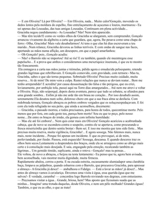 — E em Oliveira? Lá por Oliveira? — Em Oliveira, nada... Muito calor!Gonçalo, movendo os
dedos lentos pela moldura do espelho, fino entrelaçamento de açucenas e louros, murmurou:- Eu
sei apenas das Lousadas, das tuas amigas Lousadas. Continuam em plena actividade...
Gracinha negou candidamente:- As Lousadas? Não! Nem têm aparecido.
— Mas têm tecido!E como os verdes olhos de Gracinha se alargaram, sem compreender, Gonçalo
arrancou vivamente da algibeira a carta que guardara, que, agora, lhe pesava como uma chapa de
ferro:- Olha, Gracinha! Mais vale desabafarmos! Aí tens o que elas há dias escreveram a teu
marido...Num relance, Gracinha devorou as linhas terríveis. E com ondas de sangue nas faces,
apertando as mãos numa aflição, um desespero, em que o papel amarfanhou:
— Oh Gonçalo! pois...Gonçalo acudiu:
— Não! o Barrolo não se importou! Até se riu! E eu também, quando ele meentregou esse
papelucho... E a prova que ambos o consideramos uma mexeriquice insensata, é que eu to mostro
tão francamente.
Ela esmagava a carta nas mãos juntas e trémulas, pálida agora e emudecida peloespanto, retendo
grandes lágrimas que rebrilhavam. E Gonçalo comovido, com gravidade, com ternura:- Mas tu,
Gracinha, sabes o que são terras pequenas. Sobretudo Oliveira! Precisas muito cuidado, muita
reserva... Ai de mim! De mim vem a culpa. Reatei relações que nunca se deviam reatar... Bem me
tenho arrependido! E acredita! por causa dessasituação tão falsa e tão perigosa, que eu criei,
levianamente, por ambição tola, passei aqui na Torre dias amargurados... Até nem me atrevi a voltar
a Oliveira. Hoje, não seiporquê, depois desta aventura, parece que tudo se esbateu, se afundou para
uma grande sombra... Enfim já não me arde tão em brasa no coração... Por isso desabafo assim,
serenamente.Ela desatou num solto, doloroso choro em que a sua fraca alma se desfazia. Com
redobrada ternura, Gonçalo abraçou os pobres ombros vergados que os soluçosespedaçavam. E foi
com ela toda refugiada no seu peito, que ainda a aconselhou, docemente:
— Gracinha, o passado morreu, e todos precisamos, para honra de todos, quecontinue morto. Pelo
menos que por fora, em cada gesto teu, pareça bem morto! Sou eu que to peço, pelo nosso
nome....De entre os braços do irmão, ela gemeu com infinita humildade:
— Mas ele até foi embora!... Nem quis estar mais em Oliveira! Gonçalo acariciou a acabrunhada
cabeça, que de novo se escondera contra o seupeito, contra ele se apertava, como procurando a
fresca misericórdia que dentro sentiu brotar:- Bem sei. E isso me mostra que tens sido forte... Mas
precisas muita reserva, muita vigilância, Gracinha!... E agora sossega. Não falemos mais, nunca
mais, neste incidente... Porque foi apenas um incidente. E que eu provoquei, ai de mim,
porleviandade, por ilusão. Passou, está esquecido! Sossega, descansa. E quando desceres traz os
olhos bem secos.Lentamente a desprendera dos braços, onde ela se arraigava como ao abrigo mais
certo e à consolação mais desejada. E saía, engasgado pela emoção, recalcando também as
lágrimas... Um gemido tímido, suplicante, ainda o reteve.- Gonçalo! mas tu pensas...
Ele voltou, de novo a abraçou, e beijou na testa lentamente:- Eu penso que tu, agora bem avisada,
bem aconselhada, vais mostrar muita dignidade, muita firmeza.
Rapidamente abalou, cerrou a porta. E na escada estreita, escassamente alumiadapor uma clarabóia
baça, limpava as pálpebras, quando esbarrou com o Barrolo, que procurava Gracinha, para apressar
o almoço.- A Gracinha já desce! — atabalhoou o Fidalgo. — Está a lavar as mãos! já desce!... Mas
antes do almoço vamos à cavalariça. Devemos uma visita à égua, essa querida égua que me
salvou!- É verdade, caramba! — concordou logo Barrolo revirando nos degraus, com entusiasmo.
— Precisamos visitar a égua... Grande, briosa, hem? Mas aposto que ficoumais suada que as
minhas... Imagina! uma trotada daquelas, desde Oliveira, e nem um pêlo molhado! Grandes éguas!
Também, o que eu as olho, o que as trato!
 