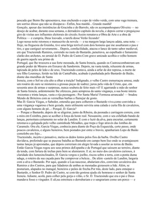 pescada que Bento lhe apresentava, mas enchendo o copo de vinho verde, com uma vaga tremura,
um sorriso ditoso que não se dissipava:- Enfim, boa manhã... Grande manhã!
Gonçalo, apesar das insistências de Gracinha e do Barrolo, não os acompanhoupara Oliveira — no
desejo de acabar, durante essa semana, o derradeiro capítulo da novela, e depois cerrar o preguiçoso
giro de visitas aos influentes eleitorais do círculo.Assim rematava a Obra de Arte e a obra de
Política — e cumpria, Deus louvado, a tarefa desse Verão fecundo!
Logo nessa noite retomou o manuscrito da novela — e na margem larga lançou adata, uma nota: —
Hoje, na freguesia da Grainha, tive uma briga terrível com dois homens que me assaltaram a pau e
tiro, e que castiguei severamente... Depois, comfacilidade, atacou o lance de tanto sabor medieval,
em que Tructesindo Ramires, correndo no rasto do Bastardo, penetrava, ao espalhado e fumarento
clarão dos archotes, no arraial de D. Pedro de Castro.Com grave amizade acolhia o velho homem
de guerra aquele seu primo de
Portugal, que lhe trouxera a sua forte mesnada, de Santa Ireneia, quando os Castroscombateram um
grande poder de Mouros em Enxarez de Sandornin. Depois, na vasta tenda, reluzente de armas,
tapizada de peles de leão e de urso, Tructesindo contava, ainda a arfar de dor represa, a morte de
seu filho Lourenço, ferido na lide de CantaPedra, acabado à punhalada pelo Bastardo de Baião,
diante das muralhas de Santa
Ireneia, com o Sol no céu alto a olhar a traição! Indignado, o velho Castro esmurraçou amesa, onde
um rosário de ouro se misturava a grossas peças de xadrez; jurou pela vida de Cristo, que, em
sessenta anos de armas e surpresas, nunca soubera de feito mais vil! E agarrando a mão do senhor
de Santa Ireneia, ardentemente lhe ofereceu, para aempresa da santa vingança, a sua hoste inteira
-trezentas e trinta lanças, vasta e rija peonagem.- Por Santa Maria! Formosa arrancada! — bradou
Mendo de Briteiros com as vermelhas barbas a flamejar de gosto.
Mas D. Garcia Viegas, o Sabedor, entendia que para colherem o Bastardo vivo,como convinha a
uma vingança vagarosa e bem gozada, mais utilmente serviria uma calada e curta fila de cavaleiros,
com alguns homens de pé...- Porquê, D. Garcia?
— Porque o Bastardo, depois de se aligeirar, junto da Ribeira, da peonada e carriagem correra, com
a mira em Coimbra, para se acolher à força da hoste real. Nessanoite, com o seu esfalfado bando de
lanças, pernoitara certamente no solar de Landim. E com o luzir da.alva, para encurtar, certamente
retomava a galopada pelo velho caminhode Miradães, que trepa e foge através das lombas do
Caramulo. Ora ele, Garcia Viegas, conhecia para diante do Poço da Esquecida, certo passo, onde
poucos cavaleiros, e alguns besteiros, bem postados por entre o bravio, apanhariam Lopo de Baião
comolobo em fojo...
Tructesindo, incerto e pensativo, metia os dedos lentos pelos fios da barba. Ovelho Castro
duvidava, preferindo que se pusesse batalha ao Bastardo em campo bem liso onde se avantajassem
tantas lanças já aprestadas, que depois correriam em alegre levada a assolar as terras de Baião.
Então Garcia Viegas rogou aos seus primos deEspanha e de Portugal que saíssem ao terreiro, diante
da tenda, com fartura de tochas para bem se alumiarem. E aí, no meio dos cavaleiros curiosos, à
claridade dos lumesinclinados, D. Garcia vergou o joelho, riscou sobre a terra, com a ponta duma
adaga, o roteiro da sua caçada para lhe comprovar a beleza... De além -castelo de Landim, largaria
com a alva o Bastardo. Por aqui, quando a Lua nascesse, abalariam eles, comvinte cavaleiros dos
Ramires e dos Castros, para que lidadores de ambas as mesnadas gozassem a lide. Além, se
postariam, alapados no matagal, besteiros e peões de frecha.Por trás, deste lado, para entaipar o
Bastardo, o Senhor D. Pedro de Castro, se com tão gostosa ajuda ele honrasse o senhor de Santa
Ireneia. Adiante, acolá, para colher pela gorja o vilão, o Sr. D. Tructesindo que era o pai e Deus
mandava fosse o vingador. E ali,na estreitura o derrubariam e o sangrariam como um porco — e
 