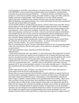 avô Tructesindo no séculoXII, e prometida para o primeiro número dos ANAIS DE LITERATURA
E DE HISTÓRIA, a nova revista do nosso querido amigo Lúcio Castanheiro, esse benemérito
restaurador da consciência heróica de Portugal!» — As mãos de Gonçalo, ao desdobraros jornais,
tremiam. E o João Gouveia, também sôfrego, devorando também os artigos, por sobre o ombro do
Fidalgo, murmurava, impressionado:- Você, Gonçalinho, vai ter uma votação tremenda!
Depois nessa noite, recolhendo à Torre, Gonçalo encontrou uma carta que o perturbou. Era de
Maria de Mendonça, num papel perfumado, com o mesmo perfumeque tão docemente espalhava D.
Ana, pelo adro de Santa Maria de Craquede:
«Só esta manhã soubemos o grande perigo que passou, e ficámos ambas muito comovidas. Mas ao
mesmo tempo eu (e não só eu) muito vaidosa da magnífica coragem do primo. É dum verdadeiro
Ramires! Eu não vou aí abraçá-lo (com risco de me comprometer e fazer invejas), porque um dos
meus pequenos, o Neco, anda muito constipado. Felizmente não é coisa de cuidado... Mas aqui
todos, até os pequenos, ansiamos por ver o herói, e não creio que houvesse nada de extraordinário,
nem dumlado nem do outro, em que o primo por aqui aparecesse além de amanhã (quinta -feira)
pelas três horas. Dávamos um passeio na quinta, e até se merendava, à boa e velha moda dos nossos
avós. Está dito? Muitos cumprimentos, muitos, da Anica, e o primo creia-me, etc.»
Gonçalo sorriu, pensativamente, considerando a carta, recebendo o aroma. Nunca a prima Maria
lhe empurrara, tão claramente, a D. Ana para os braços... E como D. Anase deixava empurrar,
pronta, e de olhos cerrados... Ah, se fosse somente para a alcova!
Mas ai! era também para a Igreja. E de novo sentia aquele vozeirão do Titó, nos degrausda portinha
verde, com a lua cheia por cima dos olmos negros: «Essa criatura teve um amante, e tu sabes que
eu nunca minto!»
Então tomou lentamente a pena, respondeu a D. Maria Men donça:
«Querida prima:
«Fiquei muito enternecido com o seu cuidado, e os seus entusias mos. Não exageremos! Eu não fiz
mais que correr a chicote uns valentões que me assaltaram a tiro. É façanha fácil para quem tenha,
como eu, um chicote excelente. Enquanto à visita à Feitosa, que me seria tão agradável, não a posso
realizar com fundo pesar meu, nem na quinta-feira, nem mesmo por todo este mês... Ando
ocupadíssimo com o m eu livro, a minha eleição, a minha mudança para Lisboa. A era dos cuidados
sérios soou severamente para mim — cerrando a doce era dos passeios e dos sonhos. Peço que
apresente à Srª D. Ana os meus profundos respeitos. E com muitas amizades para si , e bons desejos
pelo restabelecimento desse querido Neco, espero me creia sempre seu dedicado e grato primo,
etc.»
Fechou vagarosamente a carta. E batendo o seu sinete de armas sobre o lacre verde, pensava:-
Assim aquele maroto do Titó me rouba duzentos contos!...
Durante toda essa macia semana dos fins de Setembro, Gonçalo trabalhou no capítulo final da sua
novela.Era enfim a madrugada vingadora em que os cavaleiros de Santa Ireneia, reforçados pelas
mais nobres lanças da mesnada dos Castros, surpreendiam, no braviodesfiladeiro marcado por
Garcia Viegas, o Sabedor, o bando de Baião, na sua açodadacorrida sobre Coimbra... Briga curta e
falsa, sem destro e brioso terçar de armas, mais semelhante a montaria contra um lobo do que a
arremetida contra um filho de algo. Eassim a desejara Tructesindo, com ruidosa aprovação de D.
Pedro de Castro, porque não se cuidava de combater um inimigo, mas de colher um matador.Antes
do luzir de alva, o Bastardo abalara do castelo de Landim, em dura pressa e com tão descuidada
segurança, que nem almogávar nem coudel lhe atalaiavam os trilhos. As cotovias cantavam quando
ele, em áspero trote, penetrou por essa brecha,entalada entre escarpas de penedia e urze, que
chamam a Racha do Mouro, desde que Maforna a fendeu para que escapassem às adagas cristãs de
 