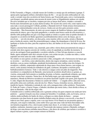 El-Rei Fernando, o Magno, o alcaide mouro de Coimbra e a monja que ele arrebatara à garupa. E
apenas pela esguiagreta enfiara a derradeira lança da fila — eis que da outra embocadura do vale,
surde o cerrado troço dos cavaleiros de Santa Ireneia, que Tructesindo guia, com a viseiraerguida,
sem broquei, sacudindo apenas uma ascuma de monte como se folgadamente andasse em caçada.
Da selva arredada que os encobria, rompem por trás as lanças dosCastros, ristadas e cerrando a
brecha mais densamente que as puas duma levadiça. Do recosto dos cerros rola, como represa solta,
uma rude e escura peonagem! Colhido, perdido, o Bastardo terrível! Ainda arranca furiosamente a
espada, que redemoinhandoo coroa de coriscos. Ainda com um fero grito arremete contra
Tructesindo... Mas bruscamente, de entre um escuro magote de fundeiros baleares, parte ondeando
umacorda de cânave, que o laça pela gargalheira, o arranca num brusco sacão da sela mourisca, o
derriba sobre pedregulhos em que a sua larga espada se entala e se parte rente ao punho dourado. E
enquanto os cavaleiros de Baião aguentam assombradamenteo denso cerco de lanças, que os
envolvera — um rolo de peões, em dura grita, como mastins sobre um cerdo, arrasta o Bastardo
para a lomba do outeiro, onde lhe arrancambroquei e adaga, lhe despedaçam o brial de lã roxa, lhe
quebram os fechos do elmo, para lhe cuspirem na face, nas barbas cor de ouro, tão belas e de tanto
orgulho!
Depois a mesma bruta matula o iça, amarrado, para sobre o dorso duma possantemula de carga, o
estende entre dois esguios caixotes de virotões, como rês apanhada ao recolher da montaria. E
servos da carriagem ficam guardando o cavaleiro soberbo, o Claro Sol que alumiava a casa de
Baião, agora entaipado entre dois caixotes de pau, com cordas nos pés, e cordas nas mãos, e nelas
espetado um triste ramo de cardo -emblema da sua traição.
No entanto os seus quinze cavaleiros juncavam o chão, esmagados sob o furiosocerco de lanças que
os investira — uns hirtos, como adormecidos, dentro das negras armaduras, outros torcidos,
desfeitos, com as carnes retalhadas, pendendo horrendamente entre malhas rotas dos lorigais. Os
escudeiros, colhidos, empurrados apontoada de chuço para a boca duma barroca, sem resgate ou
mercê, como alcateia imunda de roubadores de gado, acabaram, decepados a macheta pelos
barbudosestafeiros leoneses. Todo o vale cheirava a sangue como um pátio de magarefes. Para
reconhecer os companheiros do Bastardo, uma turma de cavaleiros desafivelava os gorjais, as
viseiras, arrancando furtivamente as medalhas de prata, os bentos, saquinhosde relíquias, que todos
traziam como bem -tementes. Numa face, de fina barba negra, que uma espuma sangrenta
manchava, Mendo de Briteiros reconheceu seu primo Soeirode Lugilde com quem, pela fogueira de
S. João, folgara tão docemente e bailara no castelo de Unhelo — e vergado sobre a alta sela rezou,
pela pobre alma sem confissão, uma devota Ave -Maria. Fuscas, tristonhas nuvens, abafavam a
manhã de Agosto. Eafastados à entrada do vale, sob a ramagem dum velho azinheiro, Tructesindo,
D. Pedro de Castro, e Garcia Viegas, o Sabedor, decidiam que morte lenta, e bem dorida eviltosa, se
daria ao Bastardo, vilão de tão negra vilta.
Contando assim a sombria emboscada com o gemente esforço de quem empurra um arado por terra
pedreira — gastara Gonçalo essa doce semana de Setembro. E nosábado, cedo, na livraria, com os
cabelos ainda molhados do banho de chuva, esfregava as mãos diante da banca — porque
certamente com duas horas de atento trabalho,findaria antes de almoço a sua novela, a sua obra! E
todavia esse final, quase o repelia, com o seu sujo horror. O tio Duarte no seu poemeto apenas o
esboçara, com esquiva indecisão, como nobre lírico que ante uma visão de bruta ferocidade solta
um lamento,resguarda a lira, e desvia para sendas mais doces. E, ao tomar a pena, Gonçalo
também, realmente, lamentava que seu avô Tructesindo não matasse outrora o Bastardo, nofragor
da briga, com uma dessas cutiladas maravilhosas, e tão doces de celebrar, que racham o cavaleiro e
depois racham o ginete, e para sempre retinem na História.
 