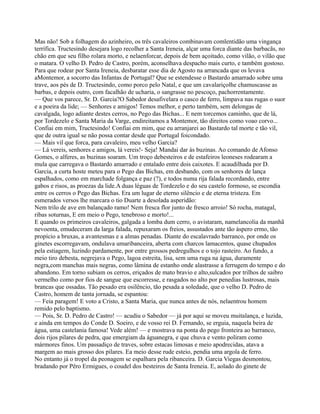 Mas não! Sob a folhagem do azinheiro, os três cavaleiros combinavam comlentidão uma vingança
terrífica. Tructesindo desejara logo recolher a Santa Ireneia, alçar uma forca diante das barbacãs, no
chão em que seu filho rolara morto, e nelaenforcar, depois de bem açoitado, como vilão, o vilão que
o matara. O velho D. Pedro de Castro, porém, aconselhava despacho mais curto, e também gostoso.
Para que rodear por Santa Ireneia, desbaratar esse dia de Agosto na arrancada que os levava
aMontemor, a socorro das Infantas de Portugal? Que se estendesse o Bastardo amarrado sobre uma
trave, aos pés de D. Tructesindo, como porco pelo Natal, e que um cavalariçolhe chamuscasse as
barbas, e depois outro, com facalhão de ucharia, o sangrasse no pescoço, pachorrentamente.
— Que vos parece, Sr. D. Garcia?O Sabedor desafivelara o casco de ferro, limpava nas rugas o suor
e a poeira da lide; — Senhores e amigos! Temos melhor, e perto também, sem delongas de
cavalgada, logo adiante destes cerros, no Pego das Bichas... E nem torcemos caminho, que de lá,
por Tordezelo e Santa Maria da Varge, endireitamos a Montemor, tão direitos como voao corvo...
Confiai em mim, Tructesindo! Confiai em mim, que eu arranjarei ao Bastardo tal morte e tão vil,
que de outra igual se não possa contar desde que Portugal foicondado.
— Mais vil que forca, para cavaleiro, meu velho Garcia?
— Lá vereis, senhores e amigos, lá vereis!- Seja! Mandai dar às buzinas. Ao comando de Afonso
Gomes, o alferes, as buzinas soaram. Um troço debesteiros e de estafeiros leoneses rodearam a
mula que carregava o Bastardo amarrado e entalado entre dois caixotes. E acaudilhada por D.
Garcia, a curta hoste meteu para o Pego das Bichas, em desbando, com os senhores de lança
espalhados, como em marchade folgança e paz (?), e todos numa rija falada recordando, entre
gabos e risos, as proezas da lide.A duas léguas de Tordezelo e do seu castelo formoso, se escondia
entre os cerros o Pego das Bichas. Era um lugar de eterno silêncio e de eterna tristeza. Em
esmerados versos lhe marcara o tio Duarte a desolada asperidão:
Nem trilo de ave em balançado ramo! Nem fresca flor junto de fresco arroio! Só rocha, matagal,
ribas soturnas, E em meio o Pego, tenebroso e morto!...
E quando os primeiros cavaleiros, galgada a lomba dum cerro, o avistaram, namelancolia da manhã
nevoenta, emudeceram da larga falada, repuxaram os freios, assustados ante tão áspero ermo, tão
propício a bruxas, a avantesmas e a almas penadas. Diante do escalavrado barranco, por onde os
ginetes escorregavam, ondulava umaribanceira, aberta com charcos lamacentos, quase chupados
pela estiagem, luzindo pardamente, por entre grossos pedregulhos e o tojo rasteiro. Ao fundo, a
meio tiro debesta, negrejava o Pego, lagoa estreita, lisa, sem uma ruga na água, duramente
negra,com manchas mais negras, como lâmina de estanho onde alastrasse a ferrugem do tempo e do
abandono. Em torno subiam os cerros, eriçados de mato bravio e alto,sulcados por trilhos de saibro
vermelho como por fios de sangue que escorresse, e rasgados no alto por penedias lustrosas, mais
brancas que ossadas. Tão pesado era osilêncio, tão pesada a soledade, que o velho D. Pedro de
Castro, homem de tanta jornada, se espantou:
— Feia paragem! E voto a Cristo, a Santa Maria, que nunca antes de nós, nelaentrou homem
remido pelo baptismo.
— Pois, Sr. D. Pedro de Castro! — acudiu o Sabedor — já por aqui se moveu muitalança, e luzida,
e ainda em tempos do Conde D. Soeiro, e de vosso rei D. Fernando, se erguia, naquela beira de
água, uma castelania famosa! Vede além! — e mostrava na ponta do pego fronteira ao barranco,
dois rijos pilares de pedra, que emergiam da águanegra, e que chuva e vento poliram como
mármores finos. Um passadiço de traves, sobre estacas limosas e meio apodrecidas, atava a
margem ao mais grosso dos pilares. Ea meio desse rude esteio, pendia uma argola de ferro.
No entanto já o tropel da peonagem se espalhara pela ribanceira. D. Garcia Viegas desmontou,
bradando por Pêro Ermigues, o coudel dos besteiros de Santa Ireneia. E, aolado do ginete de
 