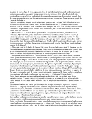 escudela de barro, cheia de bolo papal, dum bolo de mel e flor de farinha,onde ambos enterravam
lentamente os dedos, que depois limpavam ao forro dos morriões. Só o velho Tructesindo não
comia, não repousava, hirto e mudo diante do seu pendão, entre os seus dois mastins, naquele fero
dever de acompanhar, sem que lheescapasse um arrepio, um gemido, um fio de sangue, a agonia do
Bastardo. Debalde o
Castelão, estendendo para ele um pichel de prata, gabava o seu vinho de Tordesilhas,fresco como
nenhum de Aquilat ou de Provins, para a sede de tão rija arrancada. O velho rico-homem nem
atendera; — e D. Pedro de Castro, depois de atirar dois pães aos alões fiéis, recomeçou discorrendo
com Garcia Viegas sobre aquele teimoso amor doBastardo por Violante Ramires que arrastara a
tantos homizios e furores.
— Ditosos nós, Sr. D. Garcia! Nós a quem a idade e o quebranto e a fartura jáarredam dessas
tentações... Que a mulher, como me ensinava certo físico quando eu andava com os Mouros, é
vento que consola e cheira bem, mas tudo enrodilha e esbandalha. Vede como os meus por elas
penaram! Só meu pai, com aquela desvairançade zelos, em que matou a cutelo minha doce madre
Estevaninha. E ela tão santa, e filha do Imperador! A tudo, tudo leva, a tonta ardência! Até a morrer,
como este, sugado porbichas, diante duma hoste que merenda e mofa. E por Deus, quanto tarda em
morrer, Sr. D. Garcia!
— Morrendo está, Sr. D. Pedro de Castro. E já com o demo ao lado para o levar!O Bastardo morria.
Entre os nós das cordas ensanguentadas todo ele era uma ascorosa avantesma escarlate e negra com
as viscosas pastas de bichas que o cobriam,latejando com os lentos fios de sangue, que de cada
ferida escorriam, mais copiosos que os regos de humidade por um muro denegrido.
O desesperado arquejar cessara, e a ânsia contra as cordas, e todo o furor. Mole einerte como um
fardo, apenas a espaços esbugalhava horrendamente os olhos vagarosos, que revolvia em torno com
enevoado pavor. Depois a face abatia, lívida e flácida, com obeiço pendurado, escancarando a boca
em cova negra, de onde se escoava uma baba ensanguentada. E das pálpebras novamente cerradas,
entumecidas, um muco gotejava, também como de lágrimas engrossadas com sangue.A peonagem,
no entanto, voltando da ração, reatulhava a ribanceira, pasmava, com rudes chufas, para o corpo
pavoroso que as bichas ainda sugavam. já os pajensrecolhiam manéis e alforges. D. Pedro de Castro
descera do cabeço com o Sabedor até àborda da água lodosa, onde quase mergulhava os sapatos de
ferro, para contemplar, mais de cerca, o agonizante de tão rara agonia! E alguns senhores, estafados
com adelonga, afivelando os gibanetes, murmuravam: — «Está morto! Está acabado!»
Então Garcia Viegas gritou ao coudel dos besteiros:- Ermigues, ide ver se ainda resta alento
naquela postema. O coudel correu pelo passadiço de traves, e arrepiado de nojo palpou a lívida
carne, acercou da boca, toda aberta, a lâmina clara da adaga que desembainhara.- Morto! morto! —
gritou.
Estava morto. Dentro das cordas que o arroxeavam, o corpo escorregava,engelhado, chupado,
esvaziado. O sangue já não manava, havia coalhado em postas escuras, onde algumas bichas
teimavam latejando, reluzindo, E outras ainda subiam, tardias. Duas, enormes, remexiam na orelha.
Outra tapava um olho. O Claro Sol não eramais que uma imundície que se decompunha. Só a
madeixa dos cabelos louros, repuxada, presa na argola, reluzia com um lampejo de chama, como
rastro deixado pelaardente alma que fugira.
Com a adaga ainda desembainhada, e que sacudia, o coudel avançou para o senhor de Santa Ireneia,
bradou:- Justiça está feita, que mandastes fazer no perro matador que morreu!
Então o velho rico -homem atirando o braço, o cabeludo punho, com possanteameaça, bradou, num
rouco brado que rolou por penhascos e cerros: — Morto está! E assim morra de morte infame quem
traidoramente me afronte a mim e aos da minha raça!Depois, cortando rigidamente pela encosta do
 