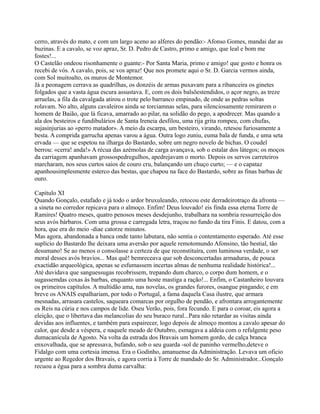 cerro, através do mato, e com um largo aceno ao alferes do pendão:- Afonso Gomes, mandai dar as
buzinas. E a cavalo, se voz apraz, Sr. D. Pedro de Castro, primo e amigo, que leal e bom me
fostes!...
O Castelão ondeou risonhamente o guante:- Por Santa Maria, primo e amigo! que gosto e honra os
recebi de vós. A cavalo, pois, se vos apraz! Que nos promete aqui o Sr. D. Garcia vermos ainda,
com Sol muitoalto, os muros de Montemor.
Já a peonagem cerrava as quadrilhas, os donzéis de armas puxavam para a ribanceira os ginetes
folgados que a vasta água escura assustava. E, com os dois balsõestendidos, o açor negro, as treze
arruelas, a fila da cavalgada atirou o trote pelo barranco empinado, de onde as pedras soltas
rolavam. No alto, alguns cavaleiros ainda se torciamnas selas, para silenciosamente remirarem o
homem de Baião, que lá ficava, amarrado ao pilar, na solidão do pego, a apodrecer. Mas quando a
ala dos besteiros e fundibulários de Santa Ireneia desfilou, uma rija grita rompeu, com chufas,
sujasinjurias ao «perro matador». A meio da escarpa, um besteiro, virando, retesou furiosamente a
besta. A comprida garrucha apenas varou a água. Outra logo zuniu, euma bala de funda, e uma seta
ervada — que se espetou na ilharga do Bastardo, sobre um negro novelo de bichas. O coudel
berrou: «cerra! anda!» A récua das azémolas de carga avançava, sob o estalar dos látegos; os moços
da carriagem apanhavam grossospedregulhos, apedrejavam o morto. Depois os servos carreteiros
marcharam, nos seus curtos saios de couro cru, balançando um chuço curto; — e o capataz
apanhousimplesmente esterco das bestas, que chapou na face do Bastardo, sobre as finas barbas de
ouro.
Capítulo XI
Quando Gonçalo, estafado e já todo o ardor bruxuleando, retocou este derradeirotraço da afronta —
a sineta no corredor repicava para o almoço. Enfim! Deus louvado! eis finda essa eterna Torre de
Ramires! Quatro meses, quatro penosos meses desdejunho, trabalhara na sombria ressurreição dos
seus avós bárbaros. Com uma grossa e carregada letra, traçou no fundo da tira Finis. E datou, com a
hora, que era do meio -diae catorze minutos.
Mas agora, abandonada a banca onde tanto labutara, não sentia o contentamento esperado. Até esse
suplício do Bastardo lhe deixara uma aversão por aquele remotomundo Afonsino, tão bestial, tão
desumano! Se ao menos o consolasse a certeza de que reconstituíra, com luminosa verdade, o ser
moral desses avós bravios... Mas quê! bemreceava que sob desconcertadas armaduras, de pouca
exactidão arqueológica, apenas se esfumassem incertas almas de nenhuma realidade histórica!...
Até duvidava que sanguessugas recobrissem, trepando dum charco, o corpo dum homem, e o
sugassemdas coxas às barbas, enquanto uma hoste mastiga a ração!... Enfim, o Castanheiro louvara
os primeiros capítulos. A multidão ama, nas novelas, os grandes furores, osangue pingando; e em
breve os ANAIS espalhariam, por todo o Portugal, a fama daquela Casa ilustre, que armara
mesnadas, arrasara castelos, saqueara comarcas por orgulho de pendão, e afrontara arrogantemente
os Reis na cúria e nos campos de lide. Oseu Verão, pois, fora fecundo. E para o coroar, eis agora a
eleição, que o libertava das melancolias do seu buraco rural...Para não retardar as visitas ainda
devidas aos influentes, e também para espairecer, logo depois de almoço montou a cavalo apesar do
calor, que desde a véspera, e naquele meado de Outubro, esmagava a aldeia com o refulgente peso
dumacanícula de Agosto. Na volta da estrada dos Bravais um homem gordo, de calça branca
enxovalhada, que se apressava, bufando, sob o seu guarda -sol de paninho vermelho,deteve o
Fidalgo com uma cortesia imensa. Era o Godinho, amanuense da Administração. Levava um oficio
urgente ao Regedor dos Bravais, e agora corria à Torre de mandado do Sr. Administrador...Gonçalo
recuou a égua para a sombra duma carvalha:
 
