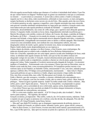 Oliveira aquela reconciliação ruidosa que chamara o Cavaleiro à intimidade dosCunhais. E por fim
de que valiam furores ou mágoas? Nenhum rugir ou gemer seu anulariam o mal que se consumara
no mirante — se porventura se consumara. E assim toda a cólera contra o André se dissipara
naquela sua leve e doce alma, onde ossentimentos, sobretudo os mais escuros, os mais carregados,
sempre facilmente se desfaziam como nuvens em céu de Estio...Mas quando, perto das nove horas,
o Cavaleiro penetrou na sala, vagaroso e magnífico, com o bigode encurtado mas mais retorcido,
uma gravata vermelha entufando estridentemente no largo peito que entufava, Gonçalo sentiu uma
renovadaaversão por toda aquela petulância recheada de falsidade — e apenas pôde bater
molemente, desenxabidamente, nas costas do velho amigo, que o apertava num abraçode aparatosa
ternura. E enquanto André, torcendo as luvas claras, languidamente enterrado na poltrona que o
Barrolo lhe achegou com carinho, contava de Lisboa e de Cascais, tão alegre, e partidas de bridge e
da Parada e de El-Rei — Gonçalo revivia atarde do mirante, o seu pobre coração a bater contra a
persiana mal fechada, a bruta súplica murmurada através daqueles bigodes atrevidos, e emudecera,
comoempedernido, esmigalhando nervosamente entre os dentes o charuto apagado. Mas Gracinha
conservava uma serenidade atenta, sem nenhum dos seus chamejantes rubores, dos seus
desgraçados enleios de modo e gesto, apenas levemente seca, duma securapreparada e posta.
Depois André aludira muito desprendidamente ao seu regresso a
Lisboa, depois da eleição, «porque o tio Reis Gomes, o José Ernesto, esses cruéisamigos, lhe
andavam atirando para os ombros todo o trabalho da Nova Reforma Administrativa».
Entre ele e Gracinha, separados por um curto tapete, parecia cavada uma fundalégua de fosso, onde
rolara, se afundara todo aquele romance do Verão, sem que na face de ambos restasse um
afogueado vestígio do seu ardor, E Gonçalo, insensivelmentecontente pela aparência, terminou por
abandonar a cadeira onde se empedernira, acendeu o charuto na vela do piano, perguntou pelos
amigos de Lisboa. Todos (segundo o Cavaleiro) ansiavam pela chegada de Gonçalo.- Lá encontrei
também o Castanheiro... Entusiasmado com o teu romance. Parece que nem no Herculano, nem no
Rebelo existe nada tão forte, como reconstruçãohistórica. O Castanheiro prefere mesmo o teu
realismo épico ao do Flaubert, na Salambô. Enfim, entusiasmado! E nós, está claro, ardendo porque
apareça a sublime obra. O Fidalgo corou profundamente, murmurando: — «Que tolice!» Depois
roçou pela poltrona em que se enterrava o André, afagou suavemente o largo ombro do André:-
Pois, tens feito cá muita falta, meu velho! Há dias passei em Corinde, tive saudades...
Então o Barrolo, que não sossegava, vermelho, a estourar, rebolando pela sala,espiando ora o
Cavaleiro, ora o Gonçalo, com um riso mudo e ávido, não se conteve mais, gritou:- Bem, basta de
prólogos... Vamos lá agora à grande surpresa. André! Eu tenho estado toda a tarde a rebentar... Mas
enfim, jurei e calei! Agora não posso... Vamos lá. E tu, Gonçalinho, vai preparando os quinze
tostões.Gonçalo, com a curiosidade de novo refervendo, apenas sorria, desprendidamente:
— Com efeito! Parece que tens uma bela novidade.O Cavaleiro alargou lentamente os braços,
sempre enterrado na vasta poltrona, sem pressa:
— Oh! é a coisa mais simples, mais natural... A Srª D. Graça já sabe, não éverdade?... Não há
motivo para surpresa... Tão legítima, tão natural!
Gonçalo exclamou, já impaciente:- Mas enfim, venha lá, diz. O Cavaleiro insistia, indolente. Todo
o espanto era que só agora se pensasse em a realizar, coisa tão devida, tão adequada. Pois não lhe
parecia à Sr a D. Graça?Gonçalo, numa brasa, berrou:
— Mas quê? que diabo?O Cavaleiro, que se despegara vagarosamente da poltrona, puxou os
punhos, e diante de Gonçalo, no silêncio atento, alteando o peito, grave, quase oficial, começou:
— Meu tio Reis Gomes, e o José Ernesto, tiveram uma ideia muito natural, quecomunicaram a El-
Rei, e que El-Rei aprovou... Que aprovou mesmo ao ponto de a apetecer, de se assenhorear dela, de
 