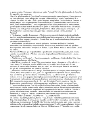 tu queres vender... Portugueses indecentes, a vender Portugal! Até o Sr. Administrador do Concelho
devia proibir estas conversas...
Mas o Sr. Administrador do Concelho afirmou que as consentia, e rasgadamente...Porque também
ele, como Governo, venderia Lourenço Marques, e Moçambique, e toda a Costa Oriental! E às
talhadas! Em leilão! Ali, toda a África, posta em praça, apregoadano Terreiro do Paço! E sabiam os
amigos porquê? Pelo são princípio de forte administração — (estendia o braço, meio alçado do
banco, como num Parlamento)... Pelo são princípio de que todo o proprietário de terras distantes,
que não pode valorizar porfalta de dinheiro ou gente, as deve vender para consertar o seu telhado,
estrumar a sua horta, povoar o seu curral, fomentar todo o bom terrão que pisa com os pés... Ora
aPortugal restava toda uma riquíssima, província a amanhar, a regar, a lavrar, a semear — o
Alentejo!
O Titó lançou o vozeirão, desdenhando o Alentejo, como uma película de terra demá qualidade,
que, fora umas léguas de campos em torno de Beja e de Serpa, por um grão só dava dois, e, apenas
esgaravatada, logo mostrava o granito...- O mano João tem lá uma herdade imensa, imensíssima,
que rende trezentos mil-réis!
O Administrador, que advogara em Mértola, protestou, encristado. O Alentejo!Província
abandonada, sim! Abandonada miseravelmente, desde séculos, pela imbecilidade dos governos...
Mas riquíssima, fertilíssima!- Pois então os Árabes... E qual Árabes! Ainda há dias o Freitas Galvão
me contava...
Mas Gonçalo Mendes, que cuspira também a genebra com uma carantonha,acudiu, num resumo
varredor, condenando todo o Alentejo como uma desgraçada ilusão!Estirado por sobre a mesa, o
Administrador gritava:
— Você já esteve no Alentejo? — Também nunca estive na China, e...- Então não fale! Só a vinha
espantosa que plantou o João Maria...
— Quê! Umas cem pipas de zurrapa! Mas, noutros sítios, léguas e léguas sem...- Um celeiro! —
Uma charneca! E através do tumulto o Videirinha, repenicando com solitário ardor, levado
natorrente de ais de «fado» da Areosa, soluçava contra uns olhos negros, donos do seu coração:
Ai! que dos teus negros olhos Me vem hoje a perdição...
O petróleo dos candeeiros findava; e o Gago, reclamado para trazer castiçais,surdiu em mangas de
camisa, detrás duma cortina de chita, com a sua esperta humildade banhada em riso, lembrando a
Suas Excelências que passava da uma horazinha da noite... O Administrador, que detestava
noitadas, nocivas à sua garganta (de amígdalasloucamente inflamáveis), puxou o relógio com terror.
E rapidamente reabotoado na sobrecasaca, de chapéu -coco mais tombado à banda, apressou o lento
Titó, porqueambos moravam no alto da vila — ele defronte do Correio, o outro na viela das
Teresas, numa casa onde outrora habitara e aparecera apunhalado o antigo carrasco do Porto.
O Titó porém não se aviava. Com o bengalão debaixo do braço, ainda chamou oGago ao fundo
sombrio da sala estreita, para cochichar sobre o embrulhado negócio duma compra de espingarda,
soberba espingarda Winchester, empenhada ao Gago pelofilho do tabelião Guedes de Oliveira. E,
quando desceu a escadaria, encontrou à porta da taberna, no estendido luar que orlava a rua
adormecida, o Fidalgo da Torre e o João Gouveia, bruscamente engalfinhados na costumada
contenda sobre o Governador Civilde Oliveira — o André Cavaleiro!
Era sempre a mesma briga, pessoal, furiosa e vaga. Gonçalo clamando que nãoaludissem diante
dele, pelas cinco chagas de Cristo, a esse bandido, esse Sr. Cavaleiro e sobretudo Cavalo, mandão
burlesco que desorganizava o Distrito! E João Gouveia, muito teso, muito seco, com o coco mais
caído na orelha, assegurando a inteligênciasuperior do amigo Cavaleiro, que estabelecera limpeza e
ordem, como Hércules, nas cavalariças de Oliveira! O Fidalgo rugia. E Videirinha, com o violão
 