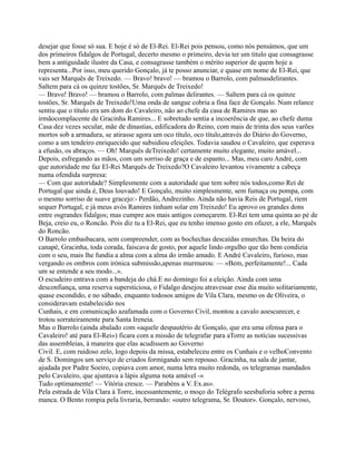 desejar que fosse só sua. E hoje é só de El-Rei. El-Rei pois pensou, como nós pensámos, que um
dos primeiros fidalgos de Portugal, decerto mesmo o primeiro, devia ter um titulo que consagrasse
bem a antiguidade ilustre da Casa, e consagrasse também o mérito superior de quem hoje a
representa...Por isso, meu querido Gonçalo, já te posso anunciar, e quase em nome de El-Rei, que
vais ser Marquês de Treixedo. — Bravo! bravo! — bramou o Barrolo, com palmasdelirantes.
Saltem para cá os quinze tostões, Sr. Marquês de Treixedo!
— Bravo! Bravo! — bramou o Barrolo, com palmas delirantes. — Saltem para cá os quinze
tostões, Sr. Marquês de Treixedo!Uma onda de sangue cobria a fina face de Gonçalo. Num relance
sentiu que o título era um dom do Cavaleiro, não ao chefe da casa de Ramires mas ao
irmãocomplacente de Gracinha Ramires... E sobretudo sentia a incoerência de que, ao chefe duma
Casa dez vezes secular, mãe de dinastias, edificadora do Reino, com mais de trinta dos seus varões
mortos sob a armadura, se atirasse agora um oco título, oco título,através do Diário do Governo,
como a um tendeiro enriquecido que subsidiou eleições. Todavia saudou o Cavaleiro, que esperava
a efusão, os abraços. — Oh! Marquês deTreixedo! certamente muito elegante, muito amável...
Depois, esfregando as mãos, com um sorriso de graça e de espanto... Mas, meu caro André, com
que autoridade me faz El-Rei Marquês de Treixedo?O Cavaleiro levantou vivamente a cabeça
numa ofendida surpresa:
— Com que autoridade? Simplesmente com a autoridade que tem sobre nós todos,como Rei de
Portugal que ainda é, Deus louvado! E Gonçalo, muito simplesmente, sem fumaça ou pompa, com
o mesmo sorriso de suave gracejo:- Perdão, Andrezinho. Ainda não havia Reis de Portugal, riem
sequer Portugal, e já meus avós Ramires tinham solar em Treixedo! Eu aprovo os grandes dons
entre osgrandes fidalgos; mas cumpre aos mais antigos começarem. El-Rei tem uma quinta ao pé de
Beja, creio eu, o Roncão. Pois diz tu a El-Rei, que eu tenho imenso gosto em ofazer, a ele, Marquês
do Roncão.
O Barrolo embasbacara, sem compreender, com as bochechas descaídas emurchas. Da beira do
canapé, Gracinha, toda corada, faiscava de gosto, por aquele lindo orgulho que tão bem condizia
com o seu, mais lhe fundia a alma com a alma do irmão amado. E André Cavaleiro, furioso, mas
vergando os ombros com irónica submissão,apenas murmurou: — «Bem, perfeitamente!... Cada
um se entende a seu modo...».
O escudeiro entrava com a bandeja do chá.E no domingo foi a eleição. Ainda com uma
desconfiança, uma reserva supersticiosa, o Fidalgo desejou atravessar esse dia muito solitariamente,
quase escondido, e no sábado, enquanto todosos amigos de Vila Clara, mesmo os de Oliveira, o
consideravam estabelecido nos
Cunhais, e em comunicação azafamada com o Governo Civil, montou a cavalo aoescurecer, e
trotou sorrateiramente para Santa Ireneia.
Mas o Barrolo (ainda abalado com «aquele despautério de Gonçalo, que era uma ofensa para o
Cavaleiro! até para El-Rei») ficara com a missão de telegrafar para aTorre as notícias sucessivas
das assembleias, à maneira que elas acudissem ao Governo
Civil. E, com ruidoso zelo, logo depois da missa, estabeleceu entre os Cunhais e o velhoConvento
de S. Domingos um serviço de criados formigando sem repouso. Gracinha, na sala de jantar,
ajudada por Padre Soeiro, copiava com amor, numa letra muito redonda, os telegramas mandados
pelo Cavaleiro, que ajuntava a lápis alguma nota amável -«
Tudo optimamente! — Vitória cresce. — Parabéns a V. Ex.as».
Pela estrada de Vila Clara à Torre, incessantemente, o moço do Telégrafo seesbaforia sobre a perna
manca. O Bento rompia pela livraria, berrando: «outro telegrama, Sr. Doutor». Gonçalo, nervoso,
 