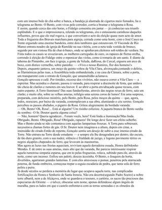 com um imenso bule de chá sobre a banca, a bandeja já alastrada de cigarros meio fumados, lia o
telegrama ao Bento. O Bento, com vivas pelo corredor, corria a bramar o telegrama à Rosa.
E assim, quando cerca das oito horas, o Fidalgo consentiu em jantar — já conheciao seu triunfo
esplêndido. E o que o impressionava, relendo os telegramas, era o entusiasmo carinhoso daqueles
influentes, povos que ele mal rogava, e que convertiam o acto da eleição quase num acto de amor.
Toda a freguesia dos Bravais marchara para aigreja, cerrada como uma hoste, com o José Casco na
frente erguendo uma enorme bandeira, entre dois tambores que estouravam. O Visconde de Rio
Manso entrara noadro da igreja de Ramilde na sua vitória, com a neta toda vestida de branco,
seguido por um vistosa fila de char-à-bancs, onde se apinhavam eleitores sob toldos de verdura. Na
Finta todos os casais se esvaziavam, as mulheres carregadas de ouro, os rapazes de florna orelha,
correndo à eleição do Fidalgo entre o repenicar das violas, como à romaria de um santo. E diante da
taberna do Pintainho, em face à igreja, a gente da Veleda, daRiosa, do Cercal, erguera um arco de
buxo, com dístico vermelho, sobre paninho: — «Viva o nosso Ramires, flor dos homens!»
Depois, enquanto jantava, um moço da quinta voltou de Vila Clara, alvoroçado,contando o delírio,
as filarmónicas pelas ruas, a Assembleia toda embandeirada, e na casa da Câmara, sobre a porta,
um transparente com o retrato de Gonçalo, que umamultidão aclamava.
Gonçalo apressou o café. Por timidez, receoso dos vivórios, não ousava correr a Vila Clara — a
espreitar. Mas acendeu o charuto, passou à varanda, para respirar a docenoite de festa, que andava
tão cheia de clarões e rumores em seu louvor. E ao abrir a porta envidraçada quase recuou, com
outro espanto. A Torre iluminara! Das suas fundasfrestas, através das negras rexas de ferro, saía um
clarão; e muito alta, sobre as velhas ameias, refulgia uma serena coroa de lumes! Era uma surpresa,
preparada, com delicioso mistério, pelo Bento, pela Rosa, pelos moços da quinta — que, agora,
todos, noescuro, por baixo da varanda, contemplavam a sua obra, alumiando o céu sereno. Gonçalo
percebeu os passos abafados, o pigarro da Rosa. Gritou alegremente da bordada varanda:
— Oh, Bento! Oh, Rosa!... Está aí alguém? Um risinho esfuziou. A jaqueta branca do Bento surdiu
da sombra.- O Sr. Doutor queria alguma coisa?
— Não, homem! Queria agradecer... Foram vocês, hem? Está linda a iluminação!Mas linda.
Obrigado, Bento. Obrigado, Rosa! Obrigado, rapazes! De longe deve fazer um efeito soberbo.
Mas o Bento ainda se não contentava com aquelas lamparinas frouxas. A Torre,para sobressair,
necessitava chamas fortes de gás. O Sr. Doutor nem imaginava a altura, depois em cima, a
imensidão do eirado.Então de repente, Gonçalo sentiu um desejo de subir a esse imenso eirado da
Torre. Não entrara na Torre desde estudante — e sempre ela lhe desagradara por dentro, tão escura,
de tão duro granito, com a sua nudez, silêncio e frialdade de jazigo, e logono pavimento térreo os
negros alçapões chapeados de ferro, que levavam às masmorras.
Mas agora as luzes nas frestas aqueciam, reviviam aquela derradeira ossada, Honra deOrdonho
Mendes. E de entre as suas ameias, mais alto que da varanda, lhe parecia interessante respirar
aquela rumorosa simpatia esparsa, que em to pelas freguesias, rolava, subindo para ele, através da
noite, como um incenso. Enfiou um paletó, desceu àcozinha. O Bento, o Joaquim da horta,
divertidos, agarraram grandes lanternas. E com eles atravessou o pomar, penetrou pela atarracada
poterna, de funda ombreira, começoua trepar a esguia escadaria de pedra, que tanta sola de ferro
polira e puíra.
Já desde séculos se perdera a memória do lugar que ocupava aquela torre, nas complicadas
fortificações da Honra e Senhorio de Santa Ireneia. Não era decerto(segundo Padre Soeiro) a nobre
torre albarrã, nem a de Alcáçova, onde se guardava o tesouro, o cartório, os sacos tão preciosos das
especiarias do Oriente — e talvez, obscurae sem nome, apenas defendesse algum ângulo de
muralha, para os lados em que o castelo enfrentava com as terras semeadas e os olmedos da
 