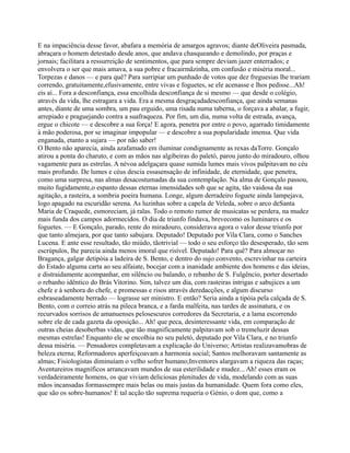 E na impaciência desse favor, abafara a memória de amargos agravos; diante deOliveira pasmada,
abraçara o homem detestado desde anos, que andava chasqueando e demolindo, por praças e
jornais; facilitara a ressurreição de sentimentos, que para sempre deviam jazer enterrados; e
envolvera o ser que mais amava, a sua pobre e fracairmãzinha, em confusão e miséria moral...
Torpezas e danos — e para quê? Para surripiar um punhado de votos que dez freguesias lhe trariam
correndo, gratuitamente,efusivamente, entre vivas e foguetes, se ele acenasse e lhos pedisse...Ah!
eis aí... Fora a desconfiança, essa encolhida desconfiança de si mesmo — que desde o colégio,
através da vida, lhe estragara a vida. Era a mesma desgraçadadesconfiança, que ainda semanas
antes, diante de uma sombra, um pau erguido, uma risada numa taberna, o forçava a abalar, a fugir,
arrepiado e praguejando contra a suafraqueza. Por fim, um dia, numa volta de estrada, avança,
ergue o chicote — e descobre a sua força! E agora, penetra por entre o povo, agarrado timidamente
à mão poderosa, por se imaginar impopular — e descobre a sua popularidade imensa. Que vida
enganada, etanto a sujara — por não saber!
O Bento não aparecia, ainda azafamado em iluminar condignamente as rexas daTorre. Gonçalo
atirou a ponta do charuto, e com as mãos nas algibeiras do paletó, parou junto do miradouro, olhou
vagamente para as estrelas. A névoa adelgaçara quase sumida lumes mais vivos palpitavam no céu
mais profundo. De lumes e céus descia essasensação de infinidade, de eternidade, que penetra,
como uma surpresa, nas almas desacostumadas da sua contemplação. Na alma de Gonçalo passou,
muito fugidamente,o espanto dessas eternas imensidades sob que se agita, tão vaidosa da sua
agitação, a rasteira, a sombria poeira humana. Longe, algum derradeiro foguete ainda lampejava,
logo apagado na escuridão serena. As luzinhas sobre a capela de Veleda, sobre o arco deSanta
Maria de Craquede, esmoreciam, já ralas. Todo o remoto rumor de musicatas se perdera, na mudez
mais funda dos campos adormecidos. O dia de triunfo findava, brevecomo os luminares e os
foguetes. — E Gonçalo, parado, rente do miradouro, considerava agora o valor desse triunfo por
que tanto almejara, por que tanto sabujara. Deputado! Deputado por Vila Clara, como o Sanches
Lucena. E ante esse resultado, tão miúdo, tãotrivial — todo o seu esforço tão desesperado, tão sem
escrúpulos, lhe parecia ainda menos imoral que risível. Deputado! Para quê? Para almoçar no
Bragança, galgar detipóia a ladeira de S. Bento, e dentro do sujo convento, escrevinhar na carteira
do Estado alguma carta ao seu alfaiate, bocejar com a inanidade ambiente dos homens e das ideias,
e distraidamente acompanhar, em silêncio ou balando, o rebanho de S. Fulgêncio, porter desertado
o rebanho idêntico do Brás Vitorino. Sim, talvez um dia, com rasteiras intrigas e sabujices a um
chefe e à senhora do chefe, e promessas e risos através deredacções, e algum discurso
esbraseadamente berrado — lograsse ser ministro. E então? Seria ainda a tipóia pela calçada de S.
Bento, com o correio atrás na pileca branca, e a farda malfeita, nas tardes de assinatura, e os
recurvados sorrisos de amanuenses pelosescuros corredores da Secretaria, e a lama escorrendo
sobre ele de cada gazeta da oposição... Ah! que peca, desinteressante vida, em comparação de
outras cheias desoberbas vidas, que tão magnificamente palpitavam sob o tremeluzir dessas
mesmas estrelas! Enquanto ele se encolhia no seu paletó, deputado por Vila Clara, e no triunfo
dessa miséria. — Pensadores completavam a explicação do Universo; Artistas realizavamobras de
beleza eterna; Reformadores aperfeiçoavam a harmonia social; Santos melhoravam santamente as
almas; Fisiologistas diminuíam o velho sofrer humano;Inventores alargavam a riqueza das raças;
Aventureiros magníficos arrancavam mundos de sua esterilidade e mudez... Ah! esses eram os
verdadeiramente homens, os que viviam deliciosas plenitudes de vida, modelando com as suas
mãos incansadas formassempre mais belas ou mais justas da humanidade. Quem fora como eles,
que são os sobre-humanos! E tal acção tão suprema requeria o Génio, o dom que, como a
 