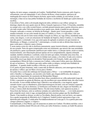 inglesa, de meio sangue, comprada em Londres. TambémPadre Soeiro remexera, pelo Arquivo,
zelosamente, com um espanejador. E até o Pereira da Riosa, o bom rendeiro, apressava de
madrugada dois moços na final limpeza da horta, agora muito cuidada, já com meloal, já com
morangal, e duas novas ruas,ambas bordadas de roseiras e recobertas de latada que a parra densa já
recobria.
Com efeito a Torre, entre a alvoroçada alegria de todos, enfeitava a sua velhice -porque no
domingo, depois dos seus quatro anos de África, Gonçalo regressava à Torre. E Gracinha, estendida
no canapé com o seu velho avental branco, sorrindo pensativamente para a quinta silenciosa, para o
céu todo corado sobre Valverde,recordava esses quatro anos, desde a manhã em que abraçara
Gonçalo, sufocada e a tremer, no beliche do Portugal... Quatro anos! Assim passados, e nada
mudara nomundo, no seu curto mundo de entre os Cunhais e a Torre, e a vida rolara, e tão sem
história como rola um rio lento numa solidão; Gonçalo na África, na vaga África, mandando raras
cartas, mas alegres, e com um entusiasmo de fundador de Império; elanos Cunhais, e o seu Barrolo,
num tão quieto e costumado viver, que eram quase de agitação os jantares em que reuniam os
Mendonças, os Marges, o coronel do 7, outrosamigos, e à noite na sala se abriam duas mesas de
pano verde para o voltarete e para o boston.
E neste manso correr de vida se desfizera mansamente, quase insensivelmente, asombria tormenta
do seu coração. Nem ela agora compreendia como um sentimento, que através das suas ansiedades
ela justificava, quase secretamente santificava por osaber único, e o desejar eterno, assim se sumira,
insensivelmente, sem dilacerações,deixara apenas um leve arrependimento, alguma esfumada
saudade, também estranheza e confusão, restos de tanto que ardera, formando uma cinza fina... A
sucessão das coisasrolara, como o vento às lufadas num campo, e ela rolara, levada com a inércia
duma folha seca.Logo depois do derradeiro Natal passado com Gonçalo, André, que ainda os
acompanhara à Missa do Galo e consoara nos Cunhais, voltou para Lisboa, para essa «Reforma»,
de que se lastimava... No silêncio que entre ambos então se alargou, corriajá uma frialdade de
abandono... E quando André recolheu a Oliveira, ao seu Governo
Civil, partia ela para Amarante, onde a santa mãe do Barrolo adoecera, com umavagarosa doença
de anemia e velhice, que em Maio a levou para o Senhor.
Em junho fora o comovido embarque de Gonçalo para a África — e no tombadilho do paquete,
entre o barulho e as bagagens, um encontro com André, que chegara deOliveira, dias antes, e
contou muito alegremente do casamento da Mariquinhas Marges.
Todo esse Verão, como o Barrolo decidira fazer obras consideráveis no velho palacetedo Largo de
El-Rei, o passaram na quinta da Murtosa, que ela escolhera por causa dalinda mata, dos altos muros
de convento. A essa solidão atribuiu logo o Barrolo a sua melancolia, a sua magreza, aquele
cansado cismar a que se abandonava, pelos bancosmusgosos da mata, com um romance esquecido
no regaço. Para que ela se distraísse, se fortificasse com banhos do mar, alugou em Setembro, na
Costa, o vistoso chalé docomendador Barros. Ela não tomou banhos, nem aparecia na praia, à
fresca hora das barracas, entre as senhoras sentadas em cadeirinhas baixas; — e só à tarde passeava
pelo comprido areal, rente à vaga, acompanhada por dois enormes galgos que lhe deraManuel
Duarte. Uma manhã ao almoço, ao abrir as Novidades, Barrolo pulou, com um berro, um espanto.
Era a queda inesperada do Ministério do S. Fulgêncio! AndréCavaleiro apresentava logo a sua
demissão pelo telégrafo. E ainda pelas Novidadessouberam na Costa que S. Ex-a partira para uma
«longa e pitoresca viagem», a viagem a
Constantinopla, à Ásia Menor, que ele anunciara ao jantar nos Cunhais. Ela abrira umAtlas: com o
dedo lento caminhou desde Oliveira até à Síria, por sobre fronteiras e montes; já André lhe parecia
 