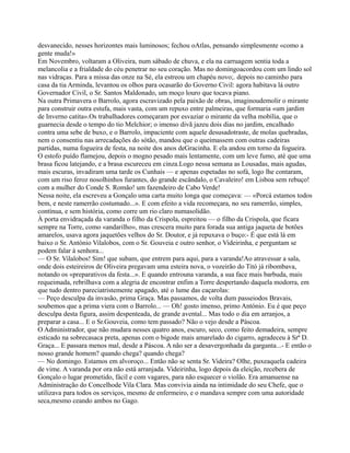 desvanecido, nesses horizontes mais luminosos; fechou oAtlas, pensando simplesmente «como a
gente muda!»
Em Novembro, voltaram a Oliveira, num sábado de chuva, e ela na carruagem sentia toda a
melancolia e a frialdade do céu penetrar no seu coração. Mas no domingoacordou com um lindo sol
nas vidraças. Para a missa das onze na Sé, ela estreou um chapéu novo;. depois no caminho para
casa da tia Arminda, levantou os olhos para ocasarão do Governo Civil: agora habitava lá outro
Governador Civil, o Sr. Santos Maldonado, um moço louro que tocava piano.
Na outra Primavera o Barrolo, agora escravizado pela paixão de obras, imaginoudemolir o mirante
para construir outra estufa, mais vasta, com um repuxo entre palmeiras, que formaria «um jardim
de Inverno catita».Os trabalhadores começaram por esvaziar o mirante da velha mobília, que o
guarnecia desde o tempo do tio Melchior; o imenso divã jazeu dois dias no jardim, encalhado
contra uma sebe de buxo, e o Barrolo, impaciente com aquele desusadotraste, de molas quebradas,
nem o consentiu nas arrecadações do sótão, mandou que o queimassem com outras cadeiras
partidas, numa fogueira de festa, na noite dos anos deGracinha. E ela andou em torno da fogueira.
O estofo puído flamejou, depois o mogno pesado mais lentamente, com um leve fumo, até que uma
brasa ficou latejando, e a brasa escureceu em cinza.Logo nessa semana as Lousadas, mais agudas,
mais escuras, invadiram uma tarde os Cunhais — e apenas espetadas no sofá, logo lhe contaram,
com um riso feroz nosolhinhos furantes, do grande escândalo, o Cavaleiro! em Lisboa sem rebuço!
com a mulher do Conde S. Romão! um fazendeiro de Cabo Verde!
Nessa noite, ela escreveu a Gonçalo uma carta muito longa que começava: — «Porcá estamos todos
bem, e neste ramerrão costumado...». E com efeito a vida recomeçara, no seu ramerrão, simples,
contínua, e sem história, como corre um rio claro numasolidão.
À porta envidraçada da varanda o filho da Crispola, espreitou — o filho da Crispola, que ficara
sempre na Torre, como «andarilho», mas crescera muito para forada sua antiga jaqueta de botões
amarelos, usava agora jaquetões velhos do Sr. Doutor, e já repuxava o buço:- É que está lá em
baixo o Sr. António Vilalobos, com o Sr. Gouveia e outro senhor, o Videirinha, e perguntam se
podem falar à senhora...
— O Sr. Vilalobos! Sim! que subam, que entrem para aqui, para a varanda!Ao atravessar a sala,
onde dois esteireiros de Oliveira pregavam uma esteira nova, o vozeirão do Titó já ribombava,
notando os «preparativos da festa...». E quando entrouna varanda, a sua face mais barbuda, mais
requeimada, rebrilhava com a alegria de encontrar enfim a Torre despertando daquela modorra, em
que tudo dentro pareciatristemente apagado, até o lume das caçarolas:
— Peço desculpa da invasão, prima Graça. Mas passamos, de volta dum passeiodos Bravais,
soubemos que a prima viera com o Barrolo... — Oh! gosto imenso, primo António. Eu é que peço
desculpa desta figura, assim despenteada, de grande avental... Mas todo o dia em arranjos, a
preparar a casa... E o Sr.Gouveia, como tem passado? Não o vejo desde a Páscoa.
O Administrador, que não mudara nesses quatro anos, escuro, seco, como feito demadeira, sempre
esticado na sobrecasaca preta, apenas com o bigode mais amarelado do cigarro, agradeceu à Srª D.
Graça... E passara menos mal, desde a Páscoa. A não ser a desavergonhada da garganta...- E então o
nosso grande homem? quando chega? quando chega?
— No domingo. Estamos em alvoroço... Então não se senta Sr. Videira? Olhe, puxeaquela cadeira
de vime. A varanda por ora não está arranjada. Videirinha, logo depois da eleição, recebera de
Gonçalo o lugar prometido, fácil e com vagares, para não esquecer o violão. Era amanuense na
Administração do Concelhode Vila Clara. Mas convivia ainda na intimidade do seu Chefe, que o
utilizava para todos os serviços, mesmo de enfermeiro, e o mandava sempre com uma autoridade
seca,mesmo ceando ambos no Gago.
 
