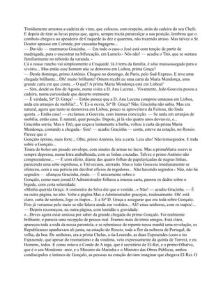 Timidamente arrastou a cadeira de vime, que colocou, com respeito, atrás da cadeira do seu Chefe.
E depois de tirar as luvas pretas que, agora, sempre trazia pararealçar a sua posição, lembrou que o
comboio chegava ao apeadeiro de Craquede às dez e quarenta, não trazendo atraso. Mas talvez o Sr.
Doutor apeasse em Corinde, por causadas bagagens...
— Duvido — murmurou Gracinha. — Em todo o caso o José está com tenção de partir de
madrugada, para o encontrar na bifurcação, em Lamelo.- Nós não! — acudiu o Titó, que se sentara
familiarmente no rebordo da varanda. -
Cá o nosso rancho vai simplesmente a Craquede. Já é terra da família, é sitio maissossegado para o
vivório... Mas então esse homem não se demorou em Lisboa, prima Graça?
— Desde domingo, primo António. Chegou no domingo, de Paris, pelo Sud-Express. E teve uma
chegada brilhante... Oh! muito brilhante! Ontem recebi eu uma carta da Maria Mendonça, uma
grande carta em que conta...- O quê? A prima Maria Mendonça está em Lisboa?
— Sim, desde os fins de Agosto, numa visita a D. Ana Lucena... Vivamente, João Gouveia puxou a
cadeira, numa curiosidade que decerto oremoera:
— É verdade, Srª D. Graça! — Então parece que a D. Ana Lucena comprou umacasa em Lisboa,
anda em arranjos de mobília?... V. Ex-a ouviu, Srª D. Graça? Não, Gracinha não sabia. Mas era
natural, agora que tanto se demorava em Lisboa, pouco se aproveitava da Feitosa, tão linda
quinta...- Então casa! — exclamou o Gouveia, com imensa convicção. — Se anda em arranjos de
mobília, então casa. É natural, quer posição. Depois, já lá vão quatro anos deviuvez, e...
Gracinha sorriu. Mas o Titó, que coçava lentamente a barba, voltou à carta da prima Maria
Mendonça, contando a chegada.- Sim! — acudiu Gracinha — conta, esteve na estação, no Rossio.
Parece que o
Gonçalo óptimo, mais forte..; Olhe, primo António, leia a carta. Leia alto! Não temsegredos. E toda
sobre o Gonçalo...
Tirara do bolso um pesado envelope, com sinetes de armas no lacre. Mas a primaMaria escrevia
sempre depressa, numa letra atabalhoada, com as linhas cruzadas. Talvez o primo António não
compreendesse... — E com efeito, diante das quatro folhas de papeleriçadas de negras linhas,
parecendo uma sebe espinhosa, o Titó recuou, aterrado. Mas o João Gouveia imediatamente se
ofereceu, com a sua perícia em decifrar ofícios de regedores... Não havendo segredos.- Não, não há
segredos — afiançou Gracinha, rindo. — É unicamente sobre o
Gonçalo, como num jornal.O Administrador folheou a imensa carta, passou os dedos sobre o
bigode, com certa solenidade:
«Minha querida Graça: A costureira do Silva diz que o vestido...» Não! — acudiu Gracinha. — É
na outra página, no alto. Volte a página.Mas o Administrador gracejou, ruidosamente. Oh! está
claro, carta de senhora, logo os trapos... E a Srª D. Graça a assegurar que era toda sobre Gonçalo.
Pois já veriamse pelo meio se não falava ainda em vestidos... Ali! estas senhoras, com os trapos!...
— Depois recomeçou, na outra página, com lentidão e gravidade:
«...Deves agora estar ansiosa por saber da grande chegada do primo Gonçalo. Foi realmente
brilhante, e parecia uma recepção de pessoa real. Éramos mais de trinta amigos. Está claro,
apareceu toda a roda da nossa parentela; e se rebentasse de repente nessa manhã uma revolução, os
Republicanos apanhavam ali junta, na estação do Rossio, toda a flor da nobreza de Portugal, da
velha, da boa. De senhoras, era a prima Chelas, a tia Louredo, as duas Esposendes (com o tio
Esposende, que apesar do reumatismo e da vindima, veio expressamente da quinta de Torres), e eu.
Homens, todos. E como estava o Conde de A rega, que é secretário de El-Rei, e o primo Olhalvo,
que é o seu Mordomo -mor, e o Ministro da Marinha e o Ministro das Obras Públicas, ambos
condiscípulos e íntimos de Gonçalo, as pessoas na estação deviam imaginar que chegava El-Rei. O
 