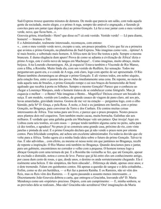 Sud-Express trouxe quarenta minutos de demora. De modo que parecia um salão, com toda aquela
gente da sociedade, muito alegre, e o primo A rega, sempre tão amável e engraçado, e fazendo já
convites para um jantar (que depois deu) ao primo Gonçalo. Lá fui a esse jantar com o meu vestido
verde, novo, que ficou bem...».
Gouveia gritou, triunfando:- Hem? que disse eu?! cá está vestido. Vestido verde! — Lê para diante,
homem! — bramou o Titó.
E o Administrador, realmente interessado, recomeçou, com entono:
«... com o meu vestido verde novo, excepto a saia, um pouco pesadota. Creio que fui eu a primeira
que avistou o primo Gonçalo, na plataforma do Sud-Express. Não imaginas como vem... óptimo! A
té mais bonito, e sobretudo mais homem. A África nem de leve lhe tostou a pele. Sempre a mesma
brancura. E duma elegância dum apuro! Prova de como se adianta a civilização de África! dizia o
primo A rega, este é estilo novo de tangas em Macheque!... Como imaginas, muito abraço, muita
beijoca. A tia Louredo choramingou. Ah, já esquecia! Estava também o Visconde de Rio Manso,
com a filha, a Rosinha. Muito linda ela, com um vestido do Redfern, fez sensação. Todos me
perguntavam quem era, e o conde de A rega, está claro, logo com apetite de ser apresentado. O Rio
Manso também choramingou ao abraçar o primo Gonçalo. E ali viemos todos, em nobre séquito,
pela estação fora, entre o pasmo dos povos. Mas imediatamente uma cena. De repente, no meio de
toda aquela nata de brasões, o primo Gonçalo rompe e cai nos braços do homenzinho de boné
agaloado que recebia à porta os bilhetes. Sempre o mesmo Gonçalo! Parece que o conheceu ao
chegar a Lourenço Marques, onde o homem tratava de se estabelecer como fotógrafo. Mas já
esquecia o melhor — o Bento! Não imaginas o Bento... Magnífico! Deixou crescer um bocado de
suíça. É um modelo, vestido em Londres, de grande casaco de viagem de pano claro, até aos pés,
luvas amareladas, gravidade imensa. Gostou de me ver na estação — perguntou logo, com o olho
húmido, pela Srª D. Graça, e pela Rosa. À noite, o José e eu jantámos em família, com o primo
Gonçalo, no Bragança, para conversar da Torre e dos Cunhais. Ele contou muitas coisas
interessantes de África. Traz notas para um livro, e parece que o prazo prospera. Nestes poucos
anos plantou dois mil coqueiros. Tem também muito cacau, muita borracha. Galinhas são aos
milhares. É verdade que uma galinha gorda em Macheque vale um pataco. Que inveja! Aqui em
Lisboa custa seis tostões, só com ossos — porque tendo também alguma carne no peito, salta para
cá dez tostões, e agradece! No prazo já se construiu uma grande casa, próximo do rio, com vinte
janelas e pintada de azul. E o primo Gonçalo declara que já não vende o prazo nem por oitenta
contos. Para felicidade completa, até achou um excelente administrador. Eu todavia duvido que ele
volte para a África. Tenho agora cá a minha linda ideia sobre o futuro do primo Gonçalo. Talvez te
rias. E não adivinhas... com efeito, eu mesma só nessa noite em que jantámos no Bragança, recebi
de repente a inspiração. O Rio Manso está também no Bragança. Quando descíamos para o jantar,
para um gabinete, encontrámos no corredor o velho com a pequena. O homem tornou logo a
abraçar Gonçalo com uma ternura de pai. E a Rosinha tão vermelha se fez, que até Gonçalo, apesar
de excitado e distraído, notou e corou de leve. Parece que já há entre eles um conhecimento antigo,
por causa dum cesto de rosas, e que, desde anos, o destino os anda sorrateiramente chegando. Ela é
realmente uma beleza. E tão simpática, tão bem educada!... Diferença de idade, apenas onze anos; e
o dote tremendo. Falam em quinhentos contos. Há apenas a questão de sangue e o dela coitadinha...
Enfim, como se diz em heráldica, — o Rei faz a pastora Rainha. E os Ramires, não só vêm dos
Reis, mas os Reis vêm dos Ramires. — E agora passando a assunto menos interessante...»
Discretamente João Gouveia dobrou a carta, que entregou a Gracinha, louvando aSrª D. Maria
Mendonça como um «repórter» precioso. Depois, com um cumprimento: — E, minha senhora, se
as previsões dela se realizam...Mas não! Gracinha não acreditava! Ora! imaginações da Maria
 