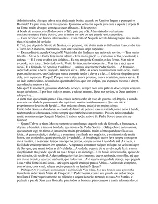 Administrador, olhe que talvez seja ainda mais bonito, quando os Ramires largam a perseguir o
Bastardo! Cá para mim, tem mais poesia. Quando o velho faz aquela jura com a espada e depois lá
na Torre, muito devagar, começa a tocar afinados... É de apetite!
À borda do assento, encolhido contra o Titó, para que o Sr. Administrador sealastrasse
confortavelmente, Padre Soeiro, com as mãos no cabo do seu guarda -sol, concordou:
— Com certeza! são lances interessantes... Com certeza! Naquela novela háimaginação rica, muito
rica; e há saber, há verdade.
O Titó, que depois de Simão de Nantua, em pequeno, não abrira mais as folhasdum livro, e não lera
a Torre de D. Ramires, murmurou, com um risco mais largo napoeira:
— Extraordinário, aquele Gonçalo!O Videirinha não findara o seu enlevado sorriso: — Tem muito
talento... Ali! o Sr. Doutor tem muito talento.- Tem muita graça! — exclamou o Titó, levantando a
cabeça. — E é o que o salva dos defeitos... Eu sou amigo de Gonçalo, e dos firmes. Mas não o
escondo, nem a ele... Sobretudo a ele. Muito leviano, muito incoerente... Mas tem a raça que o
salva.- E a bondade, Sr. António Vilalobos! — atalhou docemente Padre Soeiro. — A bondade,
sobretudo como a do Sr. Gonçalo, também salva... Olhe, às vezes há umhomem muito sério, muito
puro, muito austero, um Catão que nunca cumpriu senão o dever e a lei... E todavia ninguém gosta
dele, nem o procura. Porquê? Porque nunca deu, nunca perdoou, nunca acarinhou, nunca serviu. E
ao lado outro leviano, descuidado, quetem defeitos, que tem culpas, que esqueceu mesmo o dever,
que ofendeu mesmo a lei...
Mas quê? E amorável, generoso, dedicado, serviçal, sempre com uma palavra doce,sempre com um
rasgo carinhoso... E por isso todos o amam, e não sei mesmo, Deus me perdoe, se Deus também o
não prefere...
A curta mão que acenara para o Céu, recaiu sobre o cabo de osso do guarda -sol.Depois, e corado
com a temeridade de pensamento tão espiritual, acudiu cautelosamente:- Que esta não é
propriamente doutrina da Igreja!... Mas anda nas almas; anda já em muitas almas.
Então João Gouveia abandonou o recosto do banco de pedra e teso na estrada,com o coco à banda,
reabotoando a sobrecasaca, como sempre que estabelecia um resumo:- Pois eu tenho estudado
muito o nosso amigo Gonçalo Mendes. E sabem vocês, sabe o Sr. Padre Soeiro quem ele me
lembra?
— Quem?Talvez se riam. Mas eu sustento a semelhança. Aquele todo de Gonçalo, a franqueza, a
doçura, a bondade, a imensa bondade, que notou o Sr. Padre Soeiro... Osfogachos e entusiasmos,
que acabam logo em fumo, e juntamente muita persistência, muito aferro quando se fila à sua
ideia... A generosidade, o desleixo, a constante trapalhada nos negócios, e sentimentos de muita
honra, uns escrúpulos, quase pueris,não é verdade?... A imaginação que o leva sempre a exagerar
até à mentira, e ao mesmo tempo um espírito prático, sempre atento à realidade útil. A viveza, a
facilidade emcompreender, em apanhar... A esperança constante nalgum milagre, no velho milagre
de Ourique, que sanará todas as dificuldades... A vaidade, o gosto de se arrebicar, de luzir, e uma
simplicidade tão grande, que dá na rua o braço a um mendigo... Um fundo demelancolia, apesar de
tão palrador, tão sociável. A desconfiança terrível de si mesmo, que o acobarda, o encolhe, até que
um dia se decide, e aparece um herói, que tudoarrasa... Até aquela antiguidade de raça, aqui pegada
à sua velha Torre, há mil anos... Até agora aquele arranque para a África... Assim todo completo,
com o bem, com o mal, sabem vocês quem ele me lembra?- Quem?
— Portugal.Os três amigos retomaram o caminho de Vila Clara. No céu branco uma estrelinha
tremeluzia sobre Santa Maria de Craquede. E Padre Soeiro, com o seu guarda -sol sob o braço,
recolheu à Torre vagarosamente, no silêncio e doçura da tarde, rezando as suas Ave-Marias, e
pedindo a paz de Deus para Gonçalo, para todos os homens, para campos e casais adormecidos, e
 