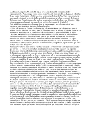 O Administrador pulou. Oh Diabo! E ele, às nove horas da manhã, com comissãode
recenseamento!... Para esmagar bem o amuo, cingiu Gonçalo num rijo abraço. E, quando o Fidalgo
descia para o Chafariz com o Videirinha (que nestas noites festivas de Vila Clara o acompanhava
sempre pela estrada até ao portão da Torre), João Gouveiaainda se voltou, pendurado do braço do
Titó no meio da Calçadinha, para lhe lembrar um preceito moral «de não sei que filósofo»:- «Não
vale a pena estragar boa ceia por causa de má polí tica Creio que é de Aristóteles!
E até Videirinha, que de novo afinava a viola, se preparava para um solto descanteao luar,
murmurou respeitosamente por entre abafados harpejos:
— Não vale a pena, Sr. Doutor... Realmente não vale a pena, porque em Políticahoje é branco,
amanhã é negro, e depois, zás, tudo é nada. O fidalgo encolhera os ombros. A Política! Como se ele
pensasse na Autoridade, no Sr. Governador Civil de Oliveira — quando injuriava o Sr. André
Cavaleiro, deCorinde! Não! o que detestava era o homem — o falso homem de olho langoroso!
Porque entre eles existia um desses fundos agravos que outrora, no tempo dosTructesindos,
armavam um contra o outro, em dura arrancada de lanças, dois bandos senhoriais... — E pela
estrada, com a Lua no alto dos outeiros de Valverde, enquanto no violão do Videirinha tremia o
choro lento do fado do Vimioso, Gonçalo Mendesrecordava, aos pedaços, aquela história que tanto
enchera a sua alma desocupada.
Ramires e Cavaleiros eram famílias vizinhas, uma com a velha torre em Santa Ireneia,mais velha
que o reino — a outra com quinta bem tratada e rendosa em Corinde. E quando ele, rapaz de
dezoito anos, enfiava enfastiadamente os preparatórios do Liceu, André Cavaleiro, então estudante
do Terceiro Ano, já o tratava como um amigo sério.Durante as férias, como a mãe lhe dera um
cavalo, aparecia todas as tardes na Torre; e muitas vezes, sob os arvoredos da quinta ou passeando
pelos arredores de Bravais eValverde, lhe confiava, como a um espírito maduro, as suas ambições
políticas, as suas ideias de vida; que desejava grave e toda votada ao Estado. Gracinha Ramires
desabrochava na flor dos seus dezasseis anos; e mesmo em Oliveira lhe chamavam «aFlor da
Torre». Ainda então vivia a governanta inglesa de Gracinha, a boa miss Rhodes — que, como todos
na Torre, admirava com entusiasmo André Cavaleiro pela suaamabilidade, a sua ondeada cabeleira
romântica, a doçura quebrada dos seus olhos largos, a maneira ardente de recitar Vítor Hugo e João
de Deus. E, com essa fraqueza que lhe amolecia a alma e os princípios perante a soberania do
Amor, favorecerademoradas conversas de André com Maria da Graça sob as olaias do mirante e
mesmo cartinhas trocadas ao escurecer, por sobre o muro baixo da Mãe -d'água. Todos osdomingos
o Cavaleiro jantava na Torre: — e o velho procurador Rebelo já preparara, com esforço e
resmungando, um conto de réis para o enxoval da «menina». O pai de Gonçalo, Governador Civil
de Oliveira, sempre atarefado, enredado em Política e emdívidas, amanhecendo só na Torre aos
domingos, aprovava esta colocação de Gracinha, que, meiga e romanesca, sem mãe que a velasse,
criava na sua vida, já difícil, umtropeço e um cuidado. Sem representar como ele uma família de
imensa crónica, anterior ao Reino, do mais rico sangue de Reis godos, André Cavaleiro era um
moço bem-nascido, filho de general, neto de desembargador, com brasão legítimo na sua
casaapalaçada de Corinde, e terras fartas em redor, de boa semeadura, limpas de hipotecas...
Depois, sobrinho de Reis Gomes, um dos Chefes Históricos, já filiado no PartidoHistórico (desde o
Segundo Ano da Universidade), a sua carreira andava marcada com segurança e brilho na Política e
na Administração. E enfim Maria da Graça amava enlevadamente aqueles reluzentes bigodes, os
ombros fortes de Hércules bem -educado,o porte ufano que lhe encouraçava o peitilho e que
impressionava. Ela, em contraste, era pequenina e frágil, com uns olhos tímidos e esverdeados que
o sorriso humedecia eenlanguescia, uma transparente pele de porcelana fina, e cabelos magníficos,
mais lustrosos e negros que a cauda dum corcel de guerra, que lhe rolavam até aos pés, em que se
 