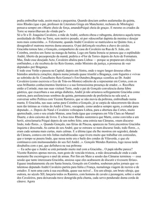 podia embrulhar toda, assim macia e pequenina. Quando desciam ambos asalamedas da quinta,
miss Rhodes (que o pai, professor de Literatura Grega em Manchester, recheara de Mitologia)
pensava sempre em «Marte cheio de força, amandoPsiqué cheia de graça». E mesmo os criados da
Torre se maravilhavam do «lindo par!»
Só a Sr a D. Joaquina Cavaleiro, a mãe de André, senhora obesa e rabugenta, detestava aquela terna
assiduidade do filho na Torre, sem motivo pesado, só por «desconfiar dapinta da menina e desejar
nora mais comezinha...». Felizmente, quando André Cavaleiro se matriculava no Quinto Ano, a
desagradável matrona morreu duma anasarca. O pai deGonçalo recebeu a chave do caixão;
Gracinha tomou luto; e Gonçalo, companheiro de casa do Cavaleiro na Rua de S. João, em
Coimbra, enrolou um fumo na manga da batina. Logo em Santa Ireneia se pensou que o esplêndido
André, liberto da pecaoposição da mamã, pediria a «Flor da Torre» depois do Acto de Formatura.
Mas, findo esse desejado Acto, Cavaleiro abalou para Lisboa — porque se preparavam eleições
emOutubro, e ele recebera do tio Reis Gomes, então Ministro da justiça, a promessa de «ser
deputado» por Bragança.
E todo esse Verão o passou na Capital; depois em Sintra, onde o negro langor dosseus olhos
húmidos amolecia corações; depois numa jornada quase triunfal a Bragança, com foguetes e «vivas
ao sobrinho do Sr. Conselheiro Reis Gomes!» Em Outubro,Bragança «confiou ao Dr. André
Cavaleiro (como escreveu o Eco de Trás-os-Montes) odireito de a representar em Cortes, com os
seus brilhantes conhecimentos literários e a sua formosíssima presença de orador...». Recolheu
então a Corinde; mas nas suas visitasà Torre, onde o pai de Gonçalo convalescia duma febre
gástrica, que exacerbara a sua antiga diabetes, André já não arrastava sofregamente Gracinha como
outrora, para assilenciosas sombras da quinta, permanecendo de preferência na sala azul, a
conversar sobre Política com Vicente Ramires, que se não movia da poltrona, embrulhado numa
manta. E Gracinha, nas suas cartas para Coimbra a Gonçalo, já se carpia de nãocorrerem tão doces
nem tão íntimas as visitas do André à Torre, «ocupado, como andava sempre agora, a estudar para
deputado...». Depois do Natal o Cavaleiro voltoupara Lisboa, para a abertura das Cortes, muito
apetrechado, com o seu criado Mateus, uma linda égua que comprara em Vila Clara ao Manuel
Duarte, e dois caixotes de livros. E a boa miss Rhodes sustentava que Marte, como convinha a um
herói, sóreclamaria Psiqué depois de um nobre feito, uma estreia nas Câmaras, «num discurso
lindo, todo flores...». Quando Gonçalo, nas férias de Páscoa, apareceu na Torre,encontrou Gracinha
inquieta e descorada. As cartas do seu André, que se estreara «e num discurso lindo, todo flores...»,
eram cada semana mais curtas, mais calmas. E a última (que ela lhe mostrou em segredo), datada
da Câmara, contava em três linhas malrabiscadas «que tivera muito que trabalhar em comissões,
que o tempo se pusera lindo, que nessa noite era o baile dos condes de Vilaverde, e que ele
continuava com muitassaudades do seu fiel André...». Gonçalo Mendes Ramires, logo nessa tarde
desabafou com o pai, que definhava na sua poltrona:
— Eu acho que o André se está portando muito mal com a Gracinha... O papá nãolhe parece?
Vicente Ramires apenas moveu, num gesto de vencida tristeza, a mão descarnada,de onde a cada
momento lhe escorregava o anel de armas. Por fim em Maio a sessão das Câmaras terminou — essa
sessão que tanto interessara Gracinha, ansiosa «que eles acabassem de discutir e tivessem férias».
Equase imediatamente ela em Santa Ireneia, Gonçalo em Coimbra, souberam pelos jornais que «o
talentoso deputado André Cavaleiro partira para Itália e França, numalonga viagem de recreio e de
estudo». E nem uma carta à sua escolhida, quase sua noiva!... Era um ultraje, um bruto ultraje, que
outrora, no século XII, lançaria todos os Ramires, com homens de cavalo e peonagem, sobre o solar
dos Cavaleiros, para deixarcada trave denegrida pela chama, cada servo pendurado duma corda de
cânave. Agora
 