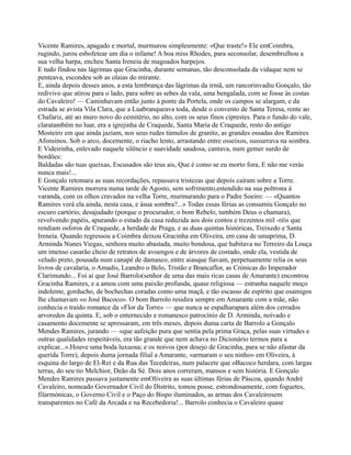 Vicente Ramires, apagado e mortal, murmurou simplesmente: «Que traste!» Ele emCoimbra,
rugindo, jurou esbofetear um dia o infame! A boa miss Rhodes, para seconsolar, desembrulhou a
sua velha harpa, encheu Santa Ireneia de magoados harpejos.
E tudo findou nas lágrimas que Gracinha, durante semanas, tão desconsolada da vidaque nem se
penteava, escondeu sob as olaias do mirante.
E, ainda depois desses anos, a esta lembrança das lágrimas da irmã, um rancorinvadiu Gonçalo, tão
redivivo que atirou para o lado, para sobre as sebes da vala, uma bengalada, com se fosse às costas
do Cavaleiro! — Caminhavam então junto à ponte da Portela, onde os campos se alargam, e da
estrada se avista Vila Clara, que a Luabranqueava toda, desde o convento de Santa Teresa, rente ao
Chafariz, até ao muro novo do cemitério, no alto, com os seus finos ciprestes. Para o fundo do vale,
claratambém no luar, era a igrejinha de Craquede, Santa Maria de Craquede, resto do antigo
Mosteiro em que ainda jaziam, nos seus rudes túmulos de granito, as grandes ossadas dos Ramires
Afonsinos. Sob o arco, docemente, o riacho lento, arrastando entre osseixos, sussurrava na sombra.
E Videirinha, enlevado naquele silêncio e suavidade saudosa, cantava, num gemer surdo de
bordões:
Baldadas são tuas queixas, Escusados são teus ais, Que é como se eu morto fora, E não me verás
nunca mais!...
E Gonçalo retomara as suas recordações, repassava tristezas que depois caíram sobre a Torre.
Vicente Ramires morrera numa tarde de Agosto, sem sofrimento,estendido na sua poltrona à
varanda, com os olhos cravados na velha Torre, murmurando para o Padre Soeiro: — «Quantos
Ramires verá ela ainda, nesta casa, e àsua sombra?...» Todas essas férias as consumiu Gonçalo no
escuro cartório, desajudado (porque o procurador, o bom Rebelo, também Deus o chamara),
revolvendo papéis, apurando o estado da casa reduzida aos dois contos e trezentos mil -réis que
rendiam osforos de Craquede, a herdade de Praga, e as duas quintas históricas, Treixedo e Santa
Ireneia. Quando regressou a Coimbra deixou Gracinha em Oliveira, em casa de umaprima, D.
Arminda Nunes Viegas, senhora muito abastada, muito bondosa, que habitava no Terreiro da Louça
um imenso casarão cheio de retratos de avoengos e de árvores de costado, onde ela, vestida de
veludo preto, pousada num canapé de damasco, entre aiasque fiavam, perpetuamente relia os seus
livros de cavalaria, o Amadis, Leandro o Belo, Tristão e Brancaflor, as Crónicas do Imperador
Clarimundo... Foi ai que José Barrolo(senhor de uma das mais ricas casas de Amarante) encontrou
Gracinha Ramires, e a amou com uma paixão profunda, quase religiosa — estranha naquele moço
indolente, gorducho, de bochechas coradas como uma maçã, e tão escasso de espírito que osamigos
lhe chamavam «o José Bacoco». O bom Barrolo residira sempre em Amarante com a mãe, não
conhecia o traído romance da «Flor da Torre» — que nunca se espalharapara além dos cerrados
arvoredos da quinta. E, sob o enternecido e romanesco patrocínio de D. Arminda, noivado e
casamento docemente se apressaram, em três meses, depois duma carta de Barrolo a Gonçalo
Mendes Ramires, jurando — «que aafeição pura que sentia pela prima Graça, pelas suas virtudes e
outras qualidades respeitáveis, era tão grande que nem achava no Dicionário termos para a
explicar...».Houve uma boda luxuosa; e os noivos (por desejo de Gracinha, para se não afastar da
querida Torre), depois duma jornada filial a Amarante, «armaram o seu ninho» em Oliveira, à
esquina do largo de El-Rei e da Rua das Tecedeiras, num palacete que oBacoco herdara, com largas
terras, do seu tio Melchior, Deão da Sé. Dois anos correram, mansos e sem história. E Gonçalo
Mendes Ramires passava justamente emOliveira as suas últimas férias de Páscoa, quando André
Cavaleiro, nomeado Governador Civil do Distrito, tomou posse, estrondosamente, com foguetes,
filarmónicas, o Governo Civil e o Paço do Bispo iluminados, as armas dos Cavaleirosem
transparentes no Café da Arcada e na Recebedoria!... Barrolo conhecia o Cavaleiro quase
 