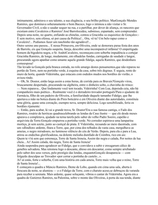 intimamente, admirava o seu talento, a sua elegância, o seu brilho político. MasGonçalo Mendes
Ramires, que dominava soberanamente o bom Bacoco, logo o intimou a não visitar o Sr.
Governador Civil, a não o saudar sequer na rua, e a partilhar, por dever de aliança, os rancores que
existiam entre Cavaleiros e Ramires! José Barrolocedeu, submisso, espantado, sem compreender.
Depois uma noite, no quarto, enfiando as chinelas, contou a Gracinha «a esquisitice de Gonçalo»:-
E sem motivo, sem ofensa, só por causa da Política!... Ora, vê tu! Um belo rapaz como o
Cavaleiro!... Podíamos fazer um ranchinho tão agradável!...
Outro sereno ano passou... E nessa Primavera, em Oliveira, onde se demorara paraa festa dos anos
de Barrolo, eis que Gonçalo suspeita, fareja, descobre uma incomparável infâmia! O empertigado
homem da bigodeira negra, o Sr. AndréCavaleiro, recomeçara com soberba impudência a cortejar
Gracinha Ramires, de longe, mudamente, em olhadelas fundas, carregadas de saudade e langor,
procurando agora apanhar como amante aquela grande fidalga, aquela Ramires, que desdenhara
comoesposa!
Tão levado ia Gonçalo pela branca estrada, no rolo amargo destes pensamentos,que não reparou no
portão da Torre, nem na portinha verde, à esquina da casa, sobre três degraus. E seguia, rente do
muro da horta, quando Videirinha, que estacara com osdedos mudos nos bordões do violão, o
avisou rindo.
— Oh, Sr. Doutor, então larga assim a estas horas, de corrida para os Bravais?Gonçalo virou,
bruscamente despertado, procurando na algibeira, entre o dinheiro solto, a chavinha do trinco:
— Nem reparava... Que lindamente você tem tocado, Videirinha! Com Lua, depoisda ceia, não há
companheiro mais poético... Realmente você é o derradeiro trovador português!Para o ajudante de
Farmácia, filho de um padeiro de Oliveira, a familiaridade daquele tamanho Fidalgo, que lhe
apertava a mão na botica diante do Pires boticário e em Oliveira diante das autoridades, constituía
uma glória, quase uma coroação, esempre nova, sempre deliciosa. Logo sensibilizado, feriu os
bordões rijamente:
— Então, para acabar, lá vai a grande trova, Sr. Doutor!Era a sua famosa cantiga, o Fado dos
Ramires, rosário de heróicas quadrascelebrando as lendas da Casa ilustre — que ele desde meses
apurava e completava, ajudado na terna tarefa pelo saber do velho Padre Soeiro, capelão e
arquivista da Torre.Gonçalo empurrou a portinha verde. No corredor espirrava uma lamparina
mortiça, já sem azeite, junto ao castiçal de prata. E Videirinha, recuando ao meio daestrada, com
um «dlindlon» ardente, fitara a Torre, que, por cima dos telhados da vasta casa, mergulhava as
ameias, o negro miradouro, no luminoso silêncio do céu de Verão. Depois, para ela e para a Lua,
atirou as endechas glorificadoras, na dolente melodia dumfado de Coimbra, rico em ais:
Quem te v'rá sem que estremeça, Torre de Santa Ireneia, Assim tão negra e calada, Por noites de lua
cheia... Ai! Assim calada, tão negra, Torre de Santa Ireneia!
Ainda suspendeu para agradecer ao Fidalgo, que o convidava a subir e enxugarum cálice de
genebra salvadora. Mas retomou logo o descante, ditoso em descantar, como sempre arrebatado
pelo sabor dos seus versos, pelo prestígio das lendas, enquantoGonçalo desaparecia — com
folgazãs desculpas ao Trovador «por cerrar a portinha do castelo...».
Ai! aí estás, forte e soberba, Com uma história em cada ameia, Torre mais velha que o reino, Torre
de Santa Ireneia!...
E começara a quadra a Múncio Ramires, Dente de Lobo, quando em cima uma sala, aberta à
frescura da noite, se alumiou — e o Fidalgo da Torre, com o charuto aceso,se debruçou da varanda
para receber a serenata. Mais ardente, quase soluçante, vibrou o cantar do Videirinha. Agora era a
quadra de Gutierres Ramires, na Palestina, sobre o monte das Oliveiras, à porta da sua tenda, diante
 