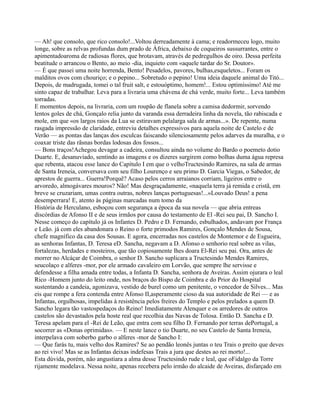 — Ah! que consolo, que rico consolo!...Voltou derreadamente à cama; e readormeceu logo, muito
longe, sobre as relvas profundas dum prado de África, debaixo de coqueiros sussurrantes, entre o
apimentadoaroma de radiosas flores, que brotavam, através de pedregulhos de oiro. Dessa perfeita
beatitude o arrancou o Bento, ao meio -dia, inquieto com «aquele tardar do Sr. Doutor».
— É que passei uma noite horrenda, Bento! Pesadelos, pavores, bulhas,esqueletos... Foram os
malditos ovos com chouriço; e o pepino... Sobretudo o pepino! Uma ideia daquele animal do Titó...
Depois, de madrugada, tomei o tal fruit salt, e estouóptimo, homem!... Estou optimíssimo! Até me
sinto capaz de trabalhar. Leva para a livraria uma chávena de chá verde, muito forte... Leva também
torradas.
E momentos depois, na livraria, com um roupão de flanela sobre a camisa dedormir, sorvendo
lentos goles de chá, Gonçalo relia junto da varanda essa derradeira linha da novela, tão rabiscada e
mole, em que «os largos raios da Lua se estiravam pelalarga sala de armas...». De repente, numa
rasgada impressão de claridade, entreviu detalhes expressivos para aquela noite de Castelo e de
Verão — as pontas das lanças dos esculcas faiscando silenciosamente pelos adarves da muralha, e o
coaxar triste das rãsnas bordas lodosas dos fossos...
— Bons traços!Achegou devagar a cadeira, consultou ainda no volume do Bardo o poemeto dotio
Duarte. E, desanuviado, sentindo as imagens e os dizeres surgirem como bolhas duma água represa
que rebenta, atacou esse lance do Capítulo I em que o velhoTructesindo Ramires, na sala de armas
de Santa Ireneia, conversava com seu filho Lourenço e seu primo D. Garcia Viegas, o Sabedor, de
aprestos de guerra... Guerra!Porquê? Acaso pelos cerros arraianos corriam, ligeiros entre o
arvoredo, almogávares mouros? Não! Mas desgraçadamente, «naquela terra já remida e cristã, em
breve se cruzariam, umas contra outras, nobres lanças portuguesas!...»Louvado Deus! a pena
desemperrara! E, atento às páginas marcadas num tomo da
História de Herculano, esboçou com segurança a época da sua novela — que abria entreas
discórdias de Afonso II e de seus irmãos por causa do testamento de El -Rei seu pai, D. Sancho I.
Nesse começo do capítulo já os Infantes D. Pedro e D. Fernando, esbulhados, andavam por França
e Leão. já com eles abandonara o Reino o forte primodos Ramires, Gonçalo Mendes de Sousa,
chefe magnífico da casa dos Sousas. E agora, encerradas nos castelos de Montemor e de Esgueira,
as senhoras Infantas, D. Teresa eD. Sancha, negavam a D. Afonso o senhorio real sobre as vilas,
fortalezas, herdades e mosteiros, que tão copiosamente lhes doara El-Rei seu pai. Ora, antes de
morrer no Alcáçar de Coimbra, o senhor D. Sancho suplicara a Tructesindo Mendes Ramires,
seucolaço e alferes -mor, por ele armado cavaleiro em Lorvão, que sempre lhe servisse e
defendesse a filha amada entre todas, a Infanta D. Sancha, senhora de Aveiras. Assim ojurara o leal
Rico -Homem junto do leito onde, nos braços do Bispo de Coimbra e do Prior do Hospital
sustentando a candeia, agonizava, vestido de burel como um penitente, o vencedor de Silves... Mas
eis que rompe a fera contenda entre Afonso II,asperamente cioso da sua autoridade de Rei — e as
Infantas, orgulhosas, impelidas à resistência pelos freires do Templo e pelos prelados a quem D.
Sancho legara tão vastospedaços do Reino! Imediatamente Alenquer e os arredores de outros
castelos são devastados pela hoste real que recolhia das Navas de Tolosa. Então D. Sancha e D.
Teresa apelam para el -Rei de Leão, que entra com seu filho D. Fernando por terras dePortugal, a
socorrer as «Donas oprimidas». — E neste lance o tio Duarte, no seu Castelo de Santa Ireneia,
interpelava com soberbo garbo o alferes -mor de Sancho I:
— Que farás tu, mais velho dos Ramires? Se ao pendão leonês juntas o teu Trais o preito que deves
ao rei vivo! Mas se as Infantas deixas indefesas Trais a jura que destes ao rei morto!...
Esta dúvida, porém, não angustiara a alma desse Tructesindo rude e leal, que oFidalgo da Torre
rijamente modelava. Nessa noite, apenas recebera pelo irmão do alcaide de Aveiras, disfarçado em
 