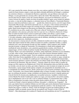 Ah! e que canseira lhe custara, durante esses dias, esse copioso capítulo, tão difícil, com o imenso
castelo de Santa Ireneia a erguer; e toda uma idade esfumada daHistória de Portugal, a condensar
em contornos robustos; e a mesnada dos Ramires a apetrechar, sem que faltasse uma ração nos
alforges, ou uma garruncha nos caixotes,sobre o dorso das mulas! Mas felizmente, na véspera, já
movera para fora do castelo o troço de Lourenço Ramires, em socorro de Montemor, com um
vistoso coriscar de capelos e lanças em torno ao pendão tendido.E agora, nesse remate do capítulo,
era noite, e o sino de recolher tangera, e a almenara luzira na Torre albarrã, e Tructesindo Ramires
descera à sala térrea daAlcáçova para cear — quando fora, diante da carcova, com três toques fortes
anunciando filho de algo, uma buzina apressada soou. E, sem que o vílico tomasse permissão do
senhor, o alçapão da levadiça rangeu nas correntes de ferro, ribombou cavamente nosapoios de
pedra. Quem assim chegava em dura pressa era Mendo Pais, amigo de Afonso
II e mordomo da sua cúria, casado com a filha mais velha de Tructesindo, D. Teresaaquela que,
pelo ondeante e alvo pescoço, pelo pisar mais leve que um voo, os Ramires chamavam a Garça
Real. O senhor de Santa Ireneia correra ao patim para acolher, num abraço, o genro amado —
«membrudo cavaleiro, com os cabelos ruivos, a alvíssima peleda raça germânica dos visigodos...».
E, de mãos enlaçadas, ambos penetraram nessa sala de abóbada, alumiada por tochas que toscos
anéis de ferro seguravam, chumbados aosmuros.
Ao meio pousava a maciça mesa de carvalho, rodeada de escanhos até ao topo, onde se erguia,
diante dum áspero mantel de linho coberto de pratos de estanho e depichéis luzidios, a cadeira
senhorial com o açor grossamente lavrado nas altas espaldas, e delas suspensa, pelo cinturão
tauxiado de prata, a espada de Tructesindo. Por trásnegrejava a funda lareira apagada, toda
entulhada de ramos de pinheiro, com a prateleira guamecida de conchas, entre bocais de
sanguessugas, sob dois molhos de palmas trazidas da Palestina por Gutierres Ramires, o de
Ultramar. Rente a um esteio dachaminé, um falcão, ainda emplumado, dormitava na sua alcândora;
e ao lado, sobre as lajes, numa camada de juncos, dois alões enormes dormiam também, com o
focinho naspatas, as orelhas rojando. Toros de castanheiro sustentavam a um canto um pipo de
vinho. Entre duas frestas engradadas de ferro, um monge, com a face sumida no capuz, sentado na
borda duma arca, lia, à claridade do candil que por cima fumegava, umpergaminho desenrolado...
Assim Gonçalo adornara a soturna sala Afonsina com alfaias tiradas do tio Duarte, de Walter Scott,
de narrativas do Panorama. Mas que esforço!... Emesmo, depois de colocar sobre os joelhos do
monge um fólio impresso em Mogúncia por Ulrick Zell, desmanchara toda essa linha tão erudita,
ao recordar, com um murro na mesa, que ainda a Imprensa se não inventara em tempos de seu avô
Tructesindo, e queao monge letrado apenas competia «um pergaminho de amarelada escrita...».
E caminhando nos ladrilhos sonoros, desde a lareira até ao arco da porta cerradopor uma cortina de
couro, Tructesindo, com a branca barba espalhada sobre os braços cruzados, escutava Mendo Pais,
que, na confiança de parente e amigo, jornadeara sem homens da sua mercê, cingindo apenas por
cima do brial de lã cinzenta uma espadacurta e um punhal sarraceno. Açodado e coberto de pó
correra Mendo Pais desde Coimbra para suplicar ao sogro, em nome do Rei e dos preitos jurados,
que se nãobandeasse com os de Leão e com as senhoras Infantas. E já desenrolara ante o velho
todos os fundamentos invocados contra elas pelos doutos notários da cúria — as resoluções do
Concílio de Toledo! a bula do Apóstolo de Roma, Alexandre! o velhoforo dos Visigodos!... De
resto, que injúria fizera às senhoras Infantas seu real irmão, para assim chamarem hostes leonesas a
terras de Portugal? Nenhuma! Nem regedorianem renda dos castelos e vilas da doação de D.
Sancho lhes negava o senhor D. Afonso. O Rei de Portugal só queria que nenhum palmo de chão
português, baldio ou murado, jazesse fora de seu senhorio real. Escasso e ávido, El-Rei D.
Afonso?... Mas nãoentregara ele à senhora D. Sancha oito mil morabitinos de oiro? E a gratidão da
 