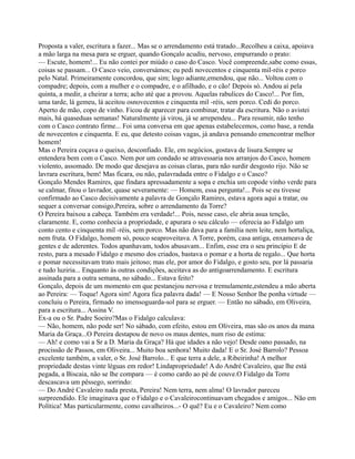 Proposta a valer, escritura a fazer... Mas se o arrendamento está tratado...Recolheu a caixa, apoiava
a mão larga na mesa para se erguer, quando Gonçalo acudiu, nervoso, empurrando o prato:
— Escute, homem!... Eu não contei por miúdo o caso do Casco. Você compreende,sabe como essas,
coisas se passam... O Casco veio, conversámos; eu pedi novecentos e cinquenta mil-réis e porco
pelo Natal. Primeiramente concordou, que sim; logo adiante,emendou, que não... Voltou com o
compadre; depois, com a mulher e o compadre, e o afilhado, e o cão! Depois só. Andou aí pela
quinta, a medir, a cheirar a terra; acho até que a provou. Aquelas rabulices do Casco!... Por fim,
uma tarde, lá gemeu, lá aceitou osnovecentos e cinquenta mil -réis, sem porco. Cedi do porco.
Aperto de mão, copo de vinho. Ficou de aparecer para combinar, tratar da escritura. Não o avistei
mais, há quaseduas semanas! Naturalmente já virou, já se arrependeu... Para resumir, não tenho
com o Casco contrato firme... Foi uma conversa em que apenas estabelecemos, como base, a renda
de novecentos e cinquenta. E eu, que detesto coisas vagas, já andava pensando emencontrar melhor
homem!
Mas o Pereira coçava o queixo, desconfiado. Ele, em negócios, gostava de lisura.Sempre se
entendera bem com o Casco. Nem por um condado se atravessaria nos arranjos do Casco, homem
violento, assomado. De modo que desejava as coisas claras, para não surdir desgosto rijo. Não se
lavrara escritura, bem! Mas ficara, ou não, palavradada entre o Fidalgo e o Casco?
Gonçalo Mendes Ramires, que findara apressadamente a sopa e enchia um copode vinho verde para
se calmar, fitou o lavrador, quase severamente: — Homem, essa pergunta!... Pois se eu tivesse
confirmado ao Casco decisivamente a palavra de Gonçalo Ramires, estava agora aqui a tratar, ou
sequer a conversar consigo,Pereira, sobre o arrendamento da Torre?
O Pereira baixou a cabeça. Também era verdade!... Pois, nesse caso, ele abria asua tenção,
claramente. E, como conhecia a propriedade, e apurara o seu cálculo — oferecia ao Fidalgo um
conto cento e cinquenta mil -réis, sem porco. Mas não dava para a família nem leite, nem hortaliça,
nem fruta. O Fidalgo, homem só, pouco seaproveitava. A Torre, porém, casa antiga, enxameava de
gentes e de aderentes. Todos apanhavam, todos abusavam... Enfim, esse era o seu princípio E de
resto, para a mesado Fidalgo e mesmo dos criados, bastava o pomar e a horta de regalo... Que horta
e pomar necessitavam trato mais jeitoso; mas ele, por amor do Fidalgo, e gosto seu, por lá passaria
e tudo luziria... Enquanto às outras condições, aceitava as do antigoarrendamento. E escritura
assinada para a outra semana, no sábado... Estava feito?
Gonçalo, depois de um momento em que pestanejou nervosa e tremulamente,estendeu a mão aberta
ao Pereira: — Toque! Agora sim! Agora fica palavra dada! — E Nosso Senhor lhe ponha virtude —
concluiu o Pereira, firmado no imensoguarda-sol para se erguer. — Então no sábado, em Oliveira,
para a escritura... Assina V.
Ex-a ou o Sr. Padre Soeiro?Mas o Fidalgo calculava:
— Não, homem, não pode ser! No sábado, com efeito, estou em Oliveira, mas são os anos da mana
Maria da Graça...O Pereira destapou de novo os maus dentes, num riso de estima:
— Ah! e como vai a Sr a D. Maria da Graça? Há que idades a não vejo! Desde oano passado, na
procissão de Passos, em Oliveira... Muito boa senhora! Muito dada! E o Sr. José Barrolo? Pessoa
excelente também, a valer, o Sr. José Barrolo... E que terra a dele, a Ribeirinha! A melhor
propriedade destas vinte léguas em redor! Lindapropriedade! A do André Cavaleiro, que lhe está
pegada, a Biscaia, não se lhe compara — é como cardo ao pé de couve.O Fidalgo da Torre
descascava um pêssego, sorrindo:
— Do André Cavaleiro nada presta, Pereira! Nem terra, nem alma! O lavrador pareceu
surpreendido. Ele imaginava que o Fidalgo e o Cavaleirocontinuavam chegados e amigos... Não em
Política! Mas particularmente, como cavalheiros...- O quê? Eu e o Cavaleiro? Nem como
 