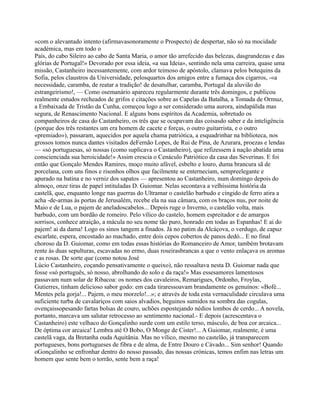 «com o alevantado intento (afirmavasonoramente o Prospecto) de despertar, não só na mocidade
académica, mas em todo o
País, do cabo Sileiro ao cabo de Santa Maria, o amor tão arrefecido das belezas, dasgrandezas e das
glórias de Portugal!» Devorado por essa ideia, «a sua Ideia», sentindo nela uma carreira, quase uma
missão, Castanheiro incessantemente, com ardor teimoso de apóstolo, clamava pelos botequins da
Sofia, pelos claustros da Universidade, pelosquartos dos amigos entre a fumaça dos cigarros, -«a
necessidade, caramba, de reatar a tradição! de desatulhar, caramba, Portugal da aluvião do
estrangeirismo!, — Como osemanário apareceu regularmente durante três domingos, e publicou
realmente estudos recheados de grifos e citações sobre as Capelas da Batalha, a Tomada de Ormuz,
a Embaixada de Tristão da Cunha, começou logo a ser considerado uma aurora, aindapálida mas
segura, de Renascimento Nacional. E alguns bons espíritos da Academia, sobretudo os
companheiros de casa do Castanheiro, os três que se ocupavam das coisasdo saber e da inteligência
(porque dos três restantes um era homem de cacete e forças, o outro guitarrista, e o outro
«premiado»), passaram, aquecidos por aquela chama patriótica, a esquadrinhar na biblioteca, nos
grossos tomos nunca dantes visitados deFernão Lopes, de Rui de Pina, de Azurara, proezas e lendas
— «só portuguesas, só nossas (como suplicava o Castanheiro), que refizessem à nação abatida uma
conscienciada sua heroicidade!» Assim crescia o Cenáculo Patriótico da casa das Severinas. E foi
então que Gonçalo Mendes Ramires, moço muito afável, esbelto e louro, duma brancura sã de
porcelana, com uns finos e risonhos olhos que facilmente se enterneciam, sempreelegante e
apurado na batina e no verniz dos sapatos — apresentou ao Castanheiro, num domingo depois do
almoço, onze tiras de papel intituladas D. Guiomar. Nelas secontava a velhíssima história da
castelã, que, enquanto longe nas guerras do Ultramar o castelão barbudo e cingido de ferro atira a
acha -de-armas às portas de Jerusalém, recebe ela na sua câmara, com os braços nus, por noite de
Maio e de Lua, o pajem de aneladoscabelos... Depois ruge o Inverno, o castelão volta, mais
barbudo, com um bordão de romeiro. Pelo vílico do castelo, homem espreitador e de amargos
sorrisos, conhece atraição, a mácula no seu nome tão puro, honrado em todas as Espanhas! E ai do
pajem! ai da dama! Logo os sinos tangem a finados. Já no patim da Alcáçova, o verdugo, de capuz
escarlate, espera, encostado ao machado, entre dois cepos cobertos de panos dedó... E no final
choroso da D. Guiomar, como em todas essas histórias do Romanceiro de Amor, também brotavam
rente às duas sepulturas, escavadas no ermo, duas roseirasbrancas a que o vento enlaçava os aromas
e as rosas. De sorte que (como notou José
Lúcio Castanheiro, coçando pensativamente o queixo), não ressaltava nesta D. Guiomar nada que
fosse «só português, só nosso, abrolhando do solo e da raça!» Mas essesamores lamentosos
passavam num solar de Ribacoa: os nomes dos cavaleiros, Remarigues, Ordonho, Froylas,
Gutierres, tinham delicioso sabor godo: em cada tiraressoavam brandamente os genuínos: «Bofé...
Mentes pela gorja!... Pajem, o meu morzelo!...»; e através de toda esta vernaculidade circulava uma
suficiente turba de cavalariços com saios alvadios, beguinos sumidos na sombra das cogulas,
ovençaissopesando fartas bolsas de couro, uchões espostejando nédios lombos de cerdo... A novela,
portanto, marcava um salutar retrocesso ao sentimento nacional.- E depois (acrescentava o
Castanheiro) este velhaco do Gonçalinho surde com um estilo terso, másculo, de boa cor arcaica...
De óptima cor arcaica! Lembra até O Bobo, O Monge de Cister!... A Guiomar, realmente, é uma
castelã vaga, da Bretanha ouda Aquitânia. Mas no vílico, mesmo no castelão, já transparecem
portugueses, bons portugueses de fibra e de alma, de Entre Douro e Cávado... Sim senhor! Quando
oGonçalinho se enfronhar dentro do nosso passado, das nossas crónicas, temos enfim nas letras um
homem que sente bem o torrão, sente bem a raça!
 