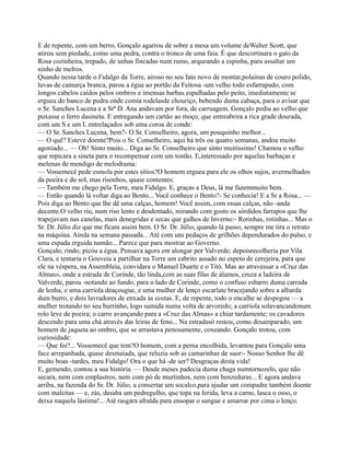 E de repente, com um berro, Gonçalo agarrou de sobre a mesa um volume deWalter Scott, que
atirou sem piedade, como uma pedra, contra o tronco de uma faia. É que descortinara o gato da
Rosa cozinheira, trepado, de unhas fincadas num ramo, arqueando a espinha, para assaltar um
ninho de melros.
Quando nessa tarde o Fidalgo da Torre, airoso no seu fato novo de montar,polainas de couro polido,
luvas de camurça branca, parou a égua ao portão da Feitosa -um velho todo esfarrapado, com
longos cabelos caídos pelos ombros e imensas barbas espalhadas pelo peito, imediatamente se
ergueu do banco de pedra onde comia rodelasde chouriço, bebendo duma cabaça, para o avisar que
o Sr. Sanches Lucena e a Srª D. Ana andavam por fora, de carruagem. Gonçalo pediu ao velho que
puxasse o ferro dasineta. E entregando um cartão ao moço, que entreabrira a rica grade dourada,
com um S e um L entrelaçados sob uma coroa de conde:
— O Sr. Sanches Lucena, bem?- O Sr. Conselheiro, agora, um pouquinho melhor...
— O quê? Esteve doente?Pois o Sr. Conselheiro, aqui há três ou quatro semanas, andou muito
agoniado... — Oh! Sinto muito... Diga ao Sr. Conselheiro que sinto muitíssimo! Chamou o velho
que repicara a sineta para o recompensar com um tostão. E,interessado por aquelas barbaças e
melenas de mendigo de melodrama:
— Vossemecê pede esmola por estes sítios?O homem ergueu para ele os olhos sujos, avermelhados
da poeira e do sol, mas risonhos, quase contentes:
— Também me chego pela Torre, meu Fidalgo. E, graças a Deus, lá me fazemmuito bem.
— Então quando lá voltar diga ao Bento... Você conhece o Bento?- Se conhecia! E a Sr a Rosa... —
Pois diga ao Bento que lhe dê uma calças, homem! Você assim, com essas calças, não -anda
decente.O velho riu, num riso lento e desdentado, mirando com gosto os sórdidos farrapos que lhe
trapejavam nas canelas, mais denegridas e secas que galhos de Inverno:- Rotinhas, rotinhas... Mas o
Sr. Dr. Júlio diz que me ficam assim bem. O Sr. Dr. Júlio, quando lá passo, sempre me tira o retrato
na máquina. Ainda na semana passada... Até com uns pedaços de grilhões dependurados do pulso, e
uma espada erguida namão... Parece que para mostrar ao Governo.
Gonçalo, rindo, picou a égua. Pensava agora em alongar por Valverde; depoisrecolheria por Vila
Clara, e tentaria o Gouveia a partilhar na Torre um cabrito assado no espeto de cerejeira, para que
ele na véspera, na Assembleia, convidara o Manuel Duarte e o Titó. Mas ao atravessar a «Cruz das
Almas», onde a estrada de Corinde, tão linda,com as suas filas de álamos, cruza a ladeira de
Valverde, parou -notando ao fundo, para o lado de Corinde, como o confuso esbarro duma carrada
de lenha, e uma carriola deaçougue, e uma mulher de lenço escarlate bracejando sobre a albarda
dum burro, e dois lavradores de enxada às costas. E, de repente, todo o encalhe se despegou — a
mulher trotando no seu burrinho, logo sumida numa volta de arvoredo; a carriola solavancandonum
rolo leve de poeira; o carro avançando para a «Cruz das Almas» a chiar tardamente; os cavadores
descendo para uma chá através das leiras de feno... Na estradasó restou, como desamparado, um
homem de jaqueta ao ombro, que se arrastava penosamente, coxeando. Gonçalo trotou, com
curiosidade:
— Que foi?... Vossemecê que tem?O homem, com a perna encolhida, levantou para Gonçalo uma
face arrepanhada, quase desmaiada, que reluzia sob as camarinhas de suor:- Nosso Senhor lhe dê
muito boas -tardes, meu Fidalgo! Ora o que há -de ser? Desgraças desta vida!
E, gemendo, contou a sua história. — Desde meses padecia duma chaga numtornozelo, que não
secara, nem com emplastros, nem com pó de murtinhos, nem com benzeduras... E agora andava
arriba, na fazenda do Sr. Dr. Júlio, a consertar um socalco,para ajudar um compadre também doente
com maleitas — e, zás, desaba um pedregulho, que topa na ferida, leva a carne, lasca o osso, o
deixa naquela lástima!... Até rasgara afralda para ensopar o sangue e amarrar por cima o lenço.
 