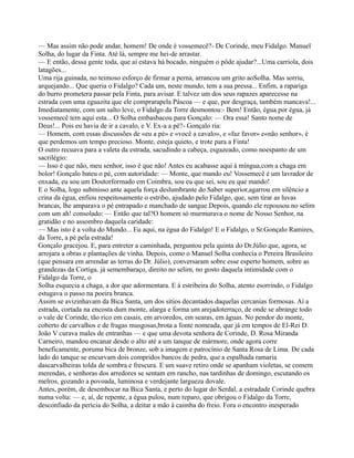 — Mas assim não pode andar, homem! De onde é vossemecê?- De Corinde, meu Fidalgo. Manuel
Solha, do lugar da Finta. Até lá, sempre me hei-de arrastar.
— E então, dessa gente toda, que aí estava há bocado, ninguém o pôde ajudar?...Uma carriola, dois
latagões...
Uma rija guinada, no teimoso esforço de firmar a perna, arrancou um grito aoSolha. Mas sorriu,
arquejando... Que queria o Fidalgo? Cada um, neste mundo, tem a sua pressa... Enfim, a rapariga
do burro prometera passar pela Finta, para avisar. E talvez um dos seus rapazes aparecesse na
estrada com uma eguazita que ele comprarapela Páscoa — e que, por desgraça, também mancava!...
Imediatamente, com um salto leve, o Fidalgo da Torre desmontou:- Bem! Então, égua por égua, já
vossemecê tem aqui esta... O Solha embasbacou para Gonçalo: — Ora essa! Santo nome de
Deus!... Pois eu havia de ir a cavalo, e V. Ex-a a pé?- Gonçalo ria:
— Homem, com essas discussões de «eu a pé» e «você a cavalo», e «faz favor» e«não senhor», é
que perdemos um tempo precioso. Monte, esteja quieto, e trote para a Finta!
O outro recuava para a valeta da estrada, sacudindo a cabeça, esgazeado, como noespanto de um
sacrilégio:
— Isso é que não, meu senhor, isso é que não! Antes eu acabasse aqui à míngua,com a chaga em
bolor! Gonçalo bateu o pé, com autoridade: — Monte, que mando eu! Vossemecê é um lavrador de
enxada, eu sou um Doutorformado em Coimbra, sou eu que sei, sou eu que mando!
E o Solha, logo submisso ante aquela força deslumbrante do Saber superior,agarrou em silêncio a
crina da égua, enfiou respeitosamente o estribo, ajudado pelo Fidalgo, que, sem tirar as luvas
brancas, lhe amparava o pé entrapado e manchado de sangue.Depois, quando ele repousou no selim
com um ah! consolado: — Então que tal?O homem só murmurava o nome de Nosso Senhor, na
gratidão e no assombro daquela caridade:
— Mas isto é a volta do Mundo... Eu aqui, na égua do Fidalgo! E o Fidalgo, o Sr.Gonçalo Ramires,
da Torre, a pé pela estrada!
Gonçalo gracejou. E, para entreter a caminhada, perguntou pela quinta do Dr.Júlio que, agora, se
arrojara a obras e plantações de vinha. Depois, como o Manuel Solha conhecia o Pereira Brasileiro
(que pensara em arrendar as terras do Dr. Júlio), conversaram sobre esse esperto homem, sobre as
grandezas da Cortiga. já semembaraço, direito no selim, no gosto daquela intimidade com o
Fidalgo da Torre, o
Solha esquecia a chaga, a dor que adormentara. E à estribeira do Solha, atento esorrindo, o Fidalgo
estugava o passo na poeira branca.
Assim se avizinhavam da Bica Santa, um dos sítios decantados daquelas cercanias formosas. Aí a
estrada, cortada na encosta dum monte, alarga e forma um arejadoterraço, de onde se abrange todo
o vale de Corinde, tão rico em casais, em arvoredos, em searas, em águas. No pendor do monte,
coberto de carvalhos e de fragas musgosas,brota a fonte nomeada, que já em tempos de El-Rei D.
João V curava males de entranhas — e que uma devota senhora de Corinde, D. Rosa Miranda
Carneiro, mandou encanar desde o alto até a um tanque de mármore, onde agora corre
beneficamente, poruma bica de bronze, sob a imagem e patrocínio de Santa Rosa de Lima. De cada
lado do tanque se encurvam dois compridos bancos de pedra, que a espalhada ramaria
dascarvalheiras tolda de sombra e frescura. E um suave retiro onde se apanham violetas, se comem
merendas, e senhoras dos arredores se sentam em rancho, nas tardinhas de domingo, escutando os
melros, gozando a povoada, luminosa e verdejante largueza dovale.
Antes, porém, de desembocar na Bica Santa, e perto do lugar do Serdal, a estradade Corinde quebra
numa volta: — e, aí, de repente, a égua pulou, num reparo, que obrigou o Fidalgo da Torre,
desconfiado da perícia do Solha, a deitar a mão à caimba do freio. Fora o encontro inesperado
 