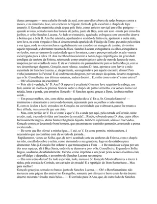 duma carruagem — uma caleche forrada de azul, com aparelha coberta de redes brancas contra a
mosca, e na almofada, teso, um cocheiro de bigode, farda de gola escarlate e chapéu de tope
amarelo. E Gonçalo mantinha ainda aégua pelo freio, como arrieiro serviçal em trilho perigoso —
quando avistou, sentado num dos bancos de pedra, junto da Bica, com um xale -manta por cima dós
joelhos, o velho Sanches Lucena. Ao lado o trintanário, agachado, esfregava com um molho deerva
a botina que a bela D. Ana lhe estendia, apanhando o vestido de linho cru, apoiando a outra mão,
sem luva, na cinta vergada e fina.A desconcertada aparição do Fidalgo da Torre, puxando pela rédea
a sua égua, onde se escarranchava regaladamente um cavador em mangas de camisa, alvorotou
aquele repousado e dormente recanto da Bica. Sanches Lucena esbugalhava os olhos,esbugalhava
os óculos, num arremesso de curiosidade que o levantara, com o pescoço esticado, o xale -manta
escorregado para a relva. D. Ana recolheu bruscamente a botina,logo empertigada, na gravidade
condigna da senhora da Feitosa, retomando como umainsígnia o cabo de ouro da luneta de ouro,
suspensa por um cordão de ouro. E até o trintanário ria pasmadamente para o Solha.Mas já, com o
seu desembaraço elegante, Gonçalo, num relance, saudara D. Ana, apertava com fervor a mão
espantada do Sanches Lucena, e, alegremente, secongratulava por aquele encontro ditoso! Pois
vinha justamente da Feitosa! E aí souberacom desgosto, por um moço da quinta, decerto exagerado,
que o Sr. Conselheiro, nas últimas semanas, andara doente... E, então como estava? como estava?
— Oh! afisionomia era excelente!
— Pois não é verdade, Srª D. Ana? O aspecto é excelente!Com um leve requebro da cabeça, um
fofo ondear do molho de plumas brancas sobre o chapéu de palha vermelha, ela volveu numa voz
rolada, lenta e gorda, que arrepiou Gonçalo:- O Sanches agora, graças a Deus, desfruta melhor
saúde...
— Um pouco melhor, sim, com efeito, muito agradecido a V. Ex-a, Sr. GonçaloRamires! —
murmurou o descarnado e corcovado homem, repuxando para os joelhos o xale-manta.
E, com os óculos a luzir, cravados em Gonçalo, na curiosidade que o abrasava,quase lhe rosara a
face afilada, mais amarela que um círio:
— Mas, com perdão de V. Ex-a! como é que V. Ex-a anda por aqui, pela estrada deCorinde, neste
estado, a pé, trazendo à rédea um lavrador de enxada?... Rindo, sobretudo para D. Ana, cujos olhos
formosamente negros, duma funda refulgência liquida, também esperavam, sérios e reservados,
Gonçalo contou o desastredo bom homem, que encontrara no caminho gemendo, arrastando a perna
escalavrada...
— De sorte que lhe ofereci a minha égua... E até, se V. Ex-a me permite, minhasenhora, é
necessário que eu combine com ele o resto da jornada...
Rapidamente, voltou ao Solha, que, de novo acanhado ante os senhores da Feitosa, com o chapéu
na mão, encolhido sobre o selim, como atenuando a sua grandeza, logo se desestribou para
desmontar. Mas já Gonçalo lhe ordenava que trotassepara a Finta — e lhe mandasse a égua por um
dos seus rapazes, ali à Bica Santa, onde ele se demorava com o Sr. Conselheiro. E quando o Solha
largou, saudando, desabaladamente, torcido, como impelido a seu pesar pelos acenos risonhos com
que oFidalgo o despedia, o assombro do Sanches Lucena recomeçou:
— Ora uma coisa destas! Eu tudo esperaria, tudo, menos o Sr. Gonçalo MendesRamires a trazer à
rédea, pela estrada de Corinde, um cavador de enxada! É a repetição do Bom Samaritano... Mas
para melhor!
Gonçalo gracejou, sentado no banco, junto de Sanches Lucena. — Oh! o BomSamaritano não
merecera uma página tão amável no Evangelho, somente por oferecer o burro a um levita doente:
decerto mostrara virtudes mais belas... — E sorrindo para D.Ana, que, do outro lado de Sanches
 