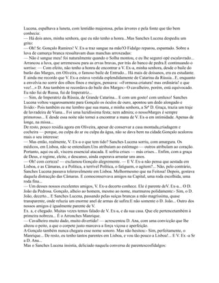 Lucena, espalhava a luneta, com lentidão majestosa, pelas árvores e pela fonte que tão bem
conhecia:
— Há dois anos, minha senhora, que eu não tenho a honra...Mas Sanches Lucena despediu um
grito:
— Oh! Sr. Gonçalo Ramires! V. Ex-a traz sangue na mão!O Fidalgo reparou, espantado. Sobre a
luva de camurça branca ressaltavam duas manchas arroxeadas:
— Não é sangue meu! foi naturalmente quando o Solha montou, e eu lhe segurei opé escalavrado...
Arrancou a luva, que arremessou para as ervas bravas, por trás do banco de pedra.E continuando o
sorriso: — Com efeito, não tenho a honra de encontrar a V. Ex-a, minha senhora, desde o baile do
barão das Marges, em Oliveira, o famoso baile de Entrudo... Há mais de doisanos, era eu estudante.
E ainda me recordo que V. Ex-a estava vestida esplendidamente de Catarina da Rússia...E, enquanto
a envolvia no sorrir dos olhos finos e meigos, pensava: -«Formosa criatura! mas ordinária! e que
voz!...» D. Ana também se recordava do baile dos Marges:- O cavalheiro, porém, está equivocado.
Eu não fui de Russa, fui de Imperatriz...
— Sim, de Imperatriz da Rússia, de Grande Catarina... E com um gosto! com umluxo! Sanches
Lucena voltou vagarosamente para Gonçalo os óculos de ouro, apontou um dedo alongado e
lívido:- Pois também eu me lembro que sua mana, e minha senhora, a Srª D. Graça, trazia um traje
de lavradeira de Viana... Foi uma luzidíssima festa; nem admira; o nossoMarges é sempre
primoroso... E desde essa noite não tornei a encontrar a mana de V. Ex-a em intimidade. Apenas de
longe, na missa...
De resto, pouco residia agora em Oliveira, apesar de conservar a casa montada,criadagem e
cocheira — porque, ou culpa do ar ou culpa da água, não se dava bem na cidade.Gonçalo acalorou
mais o seu interesse:
— Mas então, realmente, V. Ex-a o que tem tido? Sanches Lucena sorriu, com amargura. Os
médicos, em Lisboa, não se entendiam.Uns atribuíam ao estômago — outros atribulam ao coração.
Portanto, aqui ou ali, víscera essencial atacada. E sofria crises — más crises... Enfim, com a graça
de Deus, e regime, eleite, e descanso, ainda esperava arrastar uns anos.
— Oh! com certeza! — exclamou Gonçalo alegremente. — E V. Ex-a não pensa que aestada em
Lisboa, e as Câmaras, e a Política, a terrível Política, o fatiguem, o agitem?... Não, pelo contrário,
Sanches Lucena passava toleravelmente em Lisboa. Melhormesmo que na Feitosa! Depois, gostava
daquela distracção das Câmaras. E comoconservava amigos na Capital, uma roda escolhida, uma
roda fina...
— Um desses nossos excelentes amigos, V. Ex-a decerto conhece. Ele é parente deV. Ex-a... O D.
João da Pedrosa. Gonçalo, alheio ao homem, mesmo ao nome, murmurou polidamente:- Sim, o D.
João, decerto... E Sanches Lucena, passando pelas suíças brancas a mão magríssima, quase
transparente, onde reluzia um enorme anel de armas de safira:E não somente o D. João... Outro dos
nossos amigos é igualmente parente de V.
Ex. a, e chegado. Muitas vezes temos falado de V. Ex-a, e da sua casa. Que ele pertencetambém à
primeira nobreza... É o Arronches Manrique.
— Cavalheiro muito dado, muito divertido! — acrescentou D. Ana, com uma convicção que lhe
alteou o peito, a que o corpete justo marcava a força viçosa e aperfeição.
A Gonçalo também nunca chegara esse nome sonoro. Mas não hesitou:- Sim, perfeitamente, o
Manrique... De resto, eu tenho tantos parentes em Lisboa, e vou tão pouco a Lisboa!... E V. Ex -a Sr
a D. Ana...
Mas o Sanches Lucena insistia, deliciado naquela conversa de parentescosfidalgos:
 