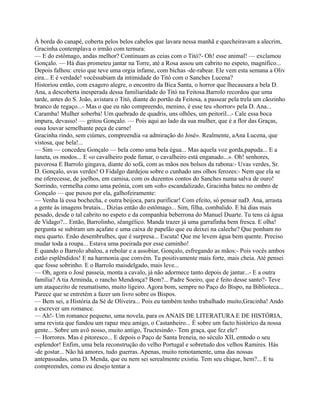 À borda do canapé, coberta pelos belos cabelos que lavara nessa manhã e quecheiravam a alecrim,
Gracinha contemplava o irmão com ternura:
— E do estômago, andas melhor? Continuam as ceias com o Titó?- Oh! esse animal! — exclamou
Gonçalo. — Há dias prometeu jantar na Torre, até a Rosa assou um cabrito no espeto, magnífico...
Depois falhou: creio que teve uma orgia infame, com bichas -de-rabear. Ele vem esta semana a Oliv
eira... E é verdade! vocêssabiam da intimidade do Titó com o Sanches Lucena?
Historiou então, com exagero alegre, o encontro da Bica Santa, o horror que lhecausara a bela D.
Ana, a descoberta inesperada dessa familiaridade do Titó na Feitosa.Barrolo recordou que uma
tarde, antes do S. João, avistara o Titó, diante do portão da Feitosa, a passear pela trela um cãozinho
branco de regaço...- Mas o que eu não compreendo, menino, é esse teu «horror» pela D. Ana...
Caramba! Mulher soberba! Um quebrado de quadris, uns olhões, um peitoril...- Cale essa boca
impura, devasso! — gritou Gonçalo. — Pois aqui ao lado da sua mulher, que é a flor das Graças,
ousa louvar semelhante peça de carne!
Gracinha rindo, sem ciúmes, compreendia «a admiração do José». Realmente, aAna Lucena, que
vistosa, que bela!...
— Sim — concedeu Gonçalo — bela como uma bela égua... Mas aquela voz gorda,papuda... E a
luneta, os modos... E «o cavalheiro pode fumar, o cavalheiro está enganado...». Oh! senhores,
pavorosa E Barrolo gingava, diante do sofá, com as mãos nos bolsos da rabona:- Uvas verdes, Sr.
D. Gonçalo, uvas verdes! O Fidalgo dardejou sobre o cunhado uns olhos ferozes:- Nem que ela se
me oferecesse, de joelhos, em camisa, com os duzentos contos do Sanches numa salva de ouro!
Sorrindo, vermelha como uma peónia, com um «oh» escandalizado, Gracinha bateu no ombro de
Gonçalo — que puxou por ela, galhofeiramente:
— Venha lá essa bochecha, e outra beijoca, para purificar! Com efeito, só pensar naD. Ana, arrasta
a gente às imagens brutais... Dizias então do estômago... Sim, filha, combalido. E há dias mais
pesado, desde o tal cabrito no espeto e da companhia beberrona do Manuel Duarte. Tu tens cá água
de Vidago?... Então, Barrolinho, sêangélico. Manda trazer já uma garrafinha bem fresca. E olha!
pergunta se subiram um açafate e uma caixa de papelão que eu deixei na caleche? Que ponham no
meu quarto. Enão desembrulhes, que é surpresa... Escuta! Que me levem água bem quente. Preciso
mudar toda a roupa... Estava uma poeirada por esse caminho!
E quando o Barrolo abalou, a rebolar e a assobiar, Gonçalo, esfregando as mãos:- Pois vocês ambos
estão esplêndidos! E na harmonia que convém. Tu positivamente mais forte, mais cheia. Até pensei
que fosse sobrinho. E o Barrolo maisdelgado, mais leve...
— Oh, agora o José passeia, monta a cavalo, já não adormece tanto depois de jantar...- E a outra
família? A tia Arminda, o rancho Mendonça? Bem?... Padre Soeiro, que é feito desse santo?- Teve
um ataquezito de reumatismo, muito ligeiro. Agora bom, sempre no Paço do Bispo, na Biblioteca...
Parece que se entretém a fazer um livro sobre os Bispos.
— Bem sei, a História da Sé de Oliveira... Pois eu também tenho trabalhado muito,Gracinha! Ando
a escrever um romance.
— Ah!- Um romance pequeno, uma novela, para os ANAIS DE LITERATURA E DE HISTÓRIA,
uma revista que fundou um rapaz meu amigo, o Castanheiro... É sobre um facto histórico da nossa
gente... Sobre um avô nosso, muito antigo, Tructesindo.- Tem graça, que fez ele?
— Horrores. Mas é pitoresco... E depois o Paço de Santa Ireneia, no século XII, emtodo o seu
esplendor! Enfim, uma bela reconstrução do velho Portugal e sobretudo dos velhos Ramires. Hás
-de gostar... Não há amores, tudo guerras. Apenas, muito remotamente, uma das nossas
antepassadas, uma D. Menda, que eu nem sei serealmente existiu. Tem seu chique, hem?... E tu
compreendes, como eu desejo tentar a
 