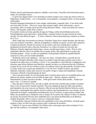 Política, preciso primeiramente aparecer, espalhar o meu nome...Gracinha sorria docemente para o
irmão, no costumado enlevo:
— E agora tens alguma ideia? A tia Arminda lá continua sempre com a teima que devias entrar na
Diplomacia. Ainda há dias... «Ai, o Gonçalinho, assim galante, e comaquele nome, só numa grande
embaixada!»
Gonçalo despegara lentamente do vasto canapé, reabotoando o jaquetão claro:- Com efeito ando
com uma ideia, há dias... Talvez me viesse dum romance inglês, muito interessante, e que te
recomendo, sobre as antigas minas de Ofir, King Salomon's Mines... Ando com ideias de ir para a
África.- Oh Gonçalo, credo! Para a África?
O escudeiro entrara com duas garrafas de água de Vidago, ambas desarrolhadas,numa salva.
Precipitadamente, para aproveitar o «piquezinho», Gonçalo encheu um copo enorme de cristal
lavrado. Ah! que delícia de água! — E como o Barrolo voltava,anunciando que cumprira as ordens
de S. Ex-a:
— Bem! então logo conversamos ao almoço, Gracinha! Agora lavar, mudar deroupa, que não paro
com estas infames comichões... Barrolo acompanhou o cunhado ao quarto, um dos mais espaçosos
e alegres do palacete, forrado de cretones cor de canário com uma varanda para o jardim, e
duasjanelas de peitoril sobre a Rua das Tecedeiras e os velhos arvoredos do convento das
Mónicas. Gonçalo impaciente despiu logo o casaco, sacudiu para longe o colete:- Pois tu estás
esplêndido, Barrolo! Deves ter perdido três ou quatro quilos. São naturalmente os quilos que
Gracinha ganhou... Vocês, se assim se equilibram, ficam perfeitos.Diante do espelho Barrolo
acariciava a cinta, com um risinho deleitado:
— Realmente, parece que adelgacei... Até sinto nas calças...Gonçalo abrira o gavetão da rica
cómoda de ferragens douradas, onde conservava sempre roupa (até duas casacas), para evitar o
transporte de malas entre os Cunhais e a Torre. E ria, aconselhava o bom Barrolo a «adelgaçar» sem
descanso, para beleza dafutura raça Barrólica -quando em baixo, na silenciosa Rua das Tecedeiras,
as patas de um cavalo de luxo feriram as lajes em cadência lenta.Logo desconfiado, Gonçalo correu
à j anela, ainda com a camisa que desdobrava. E era ele! Era o André Cavaleiro, que descia
ladeando, sopeando a rédea, para escarvar com garbo e fragor a rampa mal empedrada. Gonçalo
virou para o Barrolo a facechamejante de furor:
— Isto é uma provocação! Se este descarado deste Cavaleiro passa outra vez na,maldita pileca, por
debaixo das janelas, apanha com um balde de água suja!... Barrolo, inquieto, espreitou: —
Naturalmente vai para casa das Lousadas... Anda agora muito intimo dasLousadas... Sempre por
aqui o vejo... E é para as Lousadas.
— Que seja para o inferno! Pois, em toda a cidade, não há outro caminho para casadas Lousadas?
Duas vezes em meia hora! Grande insolente! Tem uma chapada de água de sabão, pela grenha e
pela bigodeira, tão certo como eu ser Ramires, filho de meu pai Ramires!Barrolo beliscava a pele
do pescoço, constrangido ante aqueles rancores ruidosos que desmanchavam o seu sossego. já, por
imposição de Gonçalo, romperadesconsoladamente com o Cavaleiro. E agora antevia sempre uma
bulha, um escândalo que o indisporia com os amigos do Cavaleiro, lhe vedaria o Clube e as doçuras
da Arcada, lhe tornaria Oliveira mais enfadonha que a sua quinta da Ribeirinha ou da Murtosa,
solidões detestadas. Não se conteve, arriscou o costumado reparo:
— Ó Gonçalinho, olha que também todo esse espalhafato só por causa da Política...Gonçalo quase
quebrou o jarro, na fúria com que o pousou sobre o mármore do lavatório:
— Política! Aí vens tu com a Política! Por Política não se atira água suja aosGovernadores Civis.
Que ele não é político, é só malandro! Além disso...
 