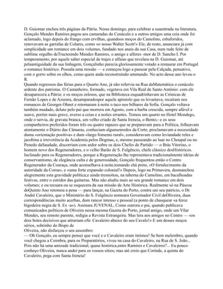 D. Guiomar encheu três páginas da Pátria. Nesse domingo, para celebrar a suaentrada na literatura,
Gonçalo Mendes Ramires pagou aos camaradas do Cenáculo e a outros amigos uma ceia onde foi
aclamado, logo depois do frango com ervilhas, quandoos moços do Camolino, esbaforidos,
renovavam as garrafas de Colares, como «o nosso Walter Scott!» Ele, de resto, anunciara já com
simplicidade um romance em dois volumes, fundado nos anais da sua Casa, num rude feito de
sublime orgulho deTructesindo Mendes Ramires, o amigo e alferes -mor de D. Sancho I. Por
temperamento, por aquele saber especial de trajes e alfaias que revelara na D. Guiomar, até
pelaantiguidade da sua linhagem, Gonçalinho parecia gloriosamente votado a restaurar em Portugal
o romance histórico. Possula uma missão — e começou logo a passear pela Calçada, pensativo,
com o gorro sobre os olhos, como quem anda reconstruindo ummundo. No acto desse ano levou o
R.
Quando regressou das férias para o Quarto Ano, já não refervia na Rua daMatemática o cenáculo
ardente dos patriotas. O Castanheiro, formado, vegetava em Vila Real de Santo António: com ele
desaparecera a Pátria: e os moços zelosos, que na Biblioteca esquadrinhavam as Crónicas de
Fernão Lopes e de Azurara, desamparadospor aquele apóstolo que os levantava, recaíram nos
romances de Georges Ohnet e retomaram à noite o taco nos bilhares da Sofia. Gonçalo voltava
também mudado, deluto pelo pai que morrera em Agosto, com a barba crescida, sempre afável e
suave, porém mais grave, averso a ceias e a noites errantes. Tomou um quarto no Hotel Mondego,
onde o servia, de gravata branca, um velho criado de Santa Ireneia, o Bento;- e os seus
companheiros preferidos foram três ou quatro rapazes que se preparavam para a Política, folheavam
atentamente o Diário das Câmaras, conheciam algunsenredos da Corte, proclamavam a necessidade
duma «orientação positiva» e dum «largo fomento rural», consideravam como leviandade reles e
jacobina a irreverência da Academia pelos Dogmas, e, mesmo passeando ao luar no Choupal ou no
Penedo daSaudade, discorriam com ardor sobre os dois Chefes de Partido — o Brás Vitorino, o
homem novo dos Regeneradores, e o velho Barão de S. Fulgêncio, chefe clássico dosHistóricos.
Inclinado para os Regeneradores, porque a Regeneração lhe representava tradicionalmente ideias de
conservantismo, de elegância culta e de generosidade, Gonçalo frequentou então o Centro
Regenerador da Couraça, onde aconselhava à noite,tomando chá preto, «O fortalecimento da
autoridade da Coroa», e «uma forte expansão colonial!» Depois, logo na Primavera, desmanchou
alegremente esta gravidade política;e ainda tresnoitou, na taberna do Camolino, em bacalhoadas
festivas, entre o estridor das guitarras. Mas não aludiu mais ao seu grande romance em dois
volumes; e ou recuara ou se esquecera da sua missão de Arte Histórica. Realmente só na Páscoa
doQuinto Ano retomou a pena — para lançar, na Gazeta do Porto, contra uni seu patrício, o Dr.
André Cavaleiro, que o Ministério do S. Fulgêncio nomeara Governador Civil deOliveira, duas
correspondências muito acerbas, dum rancor intenso e pessoal (a ponto de chasquear «a feroz
bigodeira negra de S. Ex -a»). Assinara JUVENAL, Como outrora o pai, quando publicava
comunicados políticos de Oliveira nessa mesma Gazeta do Porto, jornal amigo, onde um Vilar
Mendes, seu remoto parente, redigia a Revista Estrangeira. Mas lera aos amigos no Centro — «os
dois botes decisivos que atirariam oSr. Cavaleiro abaixo do seu Cavalo!» E um desses moços
sérios, sobrinho do Bispo de
Oliveira, não disfarçou o seu assombro:
— Oh Gonçalo, eu sempre pensei que você e o Cavaleiro eram íntimos! Se bem melembro, quando
você chegou a Coimbra, para os Preparatórios, viveu na casa do Cavaleiro, na Rua de S. João...
Pois não há uma amizade tradicional, quase histórica,entre Ramires e Cavaleiros?... Eu pouco
conheço Oliveira, nunca andei para os vossos sítios; mas até creio que Corinde, a quinta do
Cavaleiro, pega com Santa Ireneia!
 