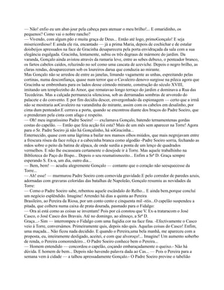 — Não! enfio eu um abat-jour pela cabeça para atenuar o meu brilho!... E omaridinho, os
pequenos? Como vai o nobre rancho?
— Vivendo, com algum pão e muita graça de Deus... Então até logo, primoGonçalo! E seja
misericordioso! E ainda ele ria, encantado — já a prima Maria, depois de cochichar e de estalar
doisbeijos apressados na face de Gracinha desaparecera pela porta envidraçada da sala com a sua
elegância esgalgada. Gracinha, lentamente, subiu os três degraus de mármore do jardim. Da
varanda, Gonçalo ainda avistou através da ramaria leve, entre as sebes debuxo, o penteador branco,
os fartos cabelos caídos, reluzindo no sol como uma cascata de azeviche. Depois o negro brilho, as
claras rendas, desapareceram sob os loureiros darua que conduzia ao mirante.
Mas Gonçalo não se arredou de entre as janelas, limando vagamente as unhas, espreitando pelas
cortinas, numa desconfiança, quase num terror que o Cavaleiro denovo surgisse na pileca agora que
Gracinha se embrenhara para os lados desse cómodo mirante, construção do século XVIII,
imitando um templozinho do Amor, que rematavao longo terraço do jardim e dominava a Rua das
Tecedeiras. Mas a calçada permanecia silenciosa, sob as derramadas sombras de arvoredo do
palacete e do convento. E por fim decidiu descer, envergonhado da espionagem — certo que a irmã
não se mostraria aoCavaleiro na varandinha do mirante, assim com os cabelos em desalinho, por
cima dum penteador.E cerrava a porta, quando se encontrou diante dos braços do Padre Soeiro, que
o prenderam pela cinta com afago e respeito.
— Oh! meu ingratíssimo Padre Soeiro! — exclamava Gonçalo, batendo ternamentenas gordas
costas do capelão. — Então que feia acção foi esta? Mais de um mês sem aparecer na Torre! Agora
para o Sr. Padre Soeiro já não há Gonçalinho, há sóGracinha...
Enternecido, quase com uma lágrima a bailar nos mansos olhos miúdos, que mais negrejavam entre
a frescura rósea da face roliça e a cabecinha branca como algodão -Padre Soeiro sorria, fechando as
mãos sobre o peito da batina de alpaca, de onde surdia a ponta de um lenço de quadrados
vermelhos. E não lhe escasseara certamente o desejode ir à Torre. Mas aquele trabalhinho na
Biblioteca do Paço do Bispo... Depois o seu reumatismozito... Enfim a Srª D. Graça sempre
esperando S. Ex-a, um dia, outro dia...
— Bem, bem! — acudiu alegremente Gonçalo — contanto que o coração não seesquecesse da
Torre...
— Ah! esse! — murmurou Padre Soeiro com comovida gravidade.E pelo corredor de paredes azuis,
adornadas com gravuras coloridas das batalhas de Napoleão, Gonçalo resumiu as novidades da
Torre:
— Como o Padre Soeiro sabe, rebentou aquele escândalo do Relho... E ainda bem,porque concluí
um negócio esplêndido. Imagine! Arrendei há dias a quinta ao Pereira
Brasileiro, ao Pereira da Riosa, por um conto cento e cinquenta mil -réis...O capelão suspendeu a
pitada, que colhera numa caixa de prata dourada, pasmado para o Fidalgo:
— Ora aí está como as coisas se inventam! Pois por cá constou que V. Ex-a trataracom o José
Casco, o José Casco dos Bravais. Até no domingo, ao almoço, a Srª D.
Graça...- Sim — interrompeu o Fidalgo com uma fugidia cor na face fina. -Efectivamente o Casco
veio à Torre, conversámos. Primeiramente quis, depois não quis. Aquelas coisas do Casco! Enfim,
uma maçada... Não ficou nada decidido. E quando o Pereira,uma bela manhã, me apareceu com a
proposta, eu, inteiramente desligado, aceitei, e com que alvoroço!... Imagine! Um aumento soberbo
de renda, o Pereira comorendeiro... O Padre Soeiro conhece bem o Pereira...
— Homem entendido — concordou o capelão, coçando embaraçadamente o queixo.- Não há
dúvida. E homem de bem... Depois não havendo palavra dada ao Cas... — Pois o Pereira para a
semana vem à cidade — a talhou apressadamente Gonçalo.- O Padre Soeiro previne o tabelião
 