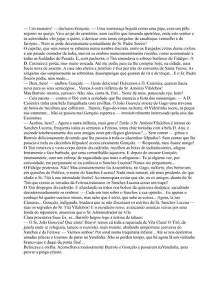 — Um monstro! — declarou Gonçalo. — Uma matronaça bojuda como uma pipa, com um pêlo
nojento no queijo. Vive ao pé do cemitério, num cacifro que tresanda apetróleo, onde este senhor e
as autoridades vão jogar o quino, e derriçar com umas sirigaitas de casabeque vermelho e de
farripas... Nem se pode decentemente contardiante do Sr. Padre Soeiro!
O capelão, que sem rumor se esbatera numa sombra discreta, entre os franjados cetins duma cortina
e um pesado contador da índia, moveu os ombros numconsentimento risonho, como acostumado a
todas as fealdades do Pecado. E, com pachorra, o Titó emendava o esboço burlesco do Fidalgo:- A
D. Casimira é gorda, mas muito asseada. Até me pediu para eu lhe comprar hoje, na cidade, uma
bacia nova de assento. A casa não cheira a petróleo e fica por trás do convento de Santa Teresa. As
sirigaitas são simplesmente as sobrinhas, duasraparigas que gostam de rir e de troçar... E o Sr. Padre
Soeiro podia, sem medo...
— Bem, bem! — atalhou Gonçalo. — Gente deliciosa! Deixemos a D. Casimira, quetem bacia
nova para os seus semicúpios... Vamos à outra infâmia do Sr. António Vilalobos!
Mas Barrolo insistia, curioso:- Não, não, conta lá, Titó... Noite de anos, patuscada rija, hem?
— Ceia pacata — contou o Titó com a seriedade que lhe merecia a festa das suasamigas. — A D.
Casimira tinha uma bela frangalhada com ervilhas. O João Gouveia trouxe do Gago uma travessa
de bolos de bacalhau que calharam... Depois, fogo-de-vistas na horta. O Videirinha tocou, as peque
nas cantaram... Não se passou mal.Gonçalo esperava — irresistivelmente interessado pela ceia das
Casimiras:
— Acabou, hem?... Agora a outra infâmia, mais grave! Então o Sr. AntónioVilalobos é íntimo do
Sanches Lucena, frequenta todas as semanas a Feitosa, toma cháe torradas com a bela D. Ana, e
esconde tenebrosamente dos seus amigos estes privilégios gloriosos?...- Sem contar — gritou o
Barrolo deliciosamente divertido que lhe passeia à trela os cãezinhos felpudos!- Sem contar que lhe
passeia à trela os cãezinhos felpudos! ecoou cavamente Gonçalo. — Responda, meu ilustre amigo!
O Titó remexeu o vasto corpo dentro do cadeirão, recolheu as botas de tachasluzentes, afagou
lentamente a face barbuda, que uma vermelhidão aquecera. E depois de encarar Gonçalo,
intensamente, com um esforço de sagacidade que mais o afogueou:- Tu já alguma vez, por
curiosidade, me perguntaste se eu conhecia o Sanches Lucena? Nunca me perguntaste...
O Fidalgo protestou. Não! Mas constantemente lia Assembleia, no Gago, naTorre, eles berravam,
em questões de Política, o nome do Sanches Lucena! Nada mais natural, até mais prudente, do que
aludir o Sr. Titó à sua intimidade ilustre! Ao menospara evitar que ele, ou os amigos, diante do Sr.
Titó que comia as torradas da Feitosa,tratassem os Sanches Lucena como um trapo!
O Titó despegou do cadeirão. E afundando as mãos nos bolsos da quinzena dealpaca, sacudindo
desinteressadamente os ombros: — Cada um tem sobre o Sanches a sua opinião... Eu apenas o
conheço há quatro oucinco meses, mas acho que é sério, que sabe as coisas... Agora, lá nas
Câmaras... Gonçalo, indignado, bradava que se não discutiam os méritos do Sr. Sanches Lucena —
mas os segredos do Sr. Titó Vilalobos! E o escudeiro novo, avançando assuíças ruivas por uma
fenda do reposteiro, anunciou que o Sr. Administrador de Vila
Clara procurava Suas Ex. as...Barrolo largou logo a terrina de tabaco:
— O Sr. João Gouveia! Que entre! Bravo! temos cá toda a rapaziada de Vila Clara! O Titó, da
janela onde se refugiara, lançou o vozeirão, mais troante, abafando aimportuna conversa do
Sanches e da Feitosa: — Viemos ambos! Por sinal numa traquitana infame... Até se nos desferrou
umadas pilecas e tivemos de parar na Vendinha. Não se perdeu tempo, que há agora lá um vinhinho
branco que é daqui da ponta fina!...
Beliscava a orelha. Aconselhava ruidosamente Barrolo e Gonçalo a passarem naVendinha, para
provar a pinga celeste.
 