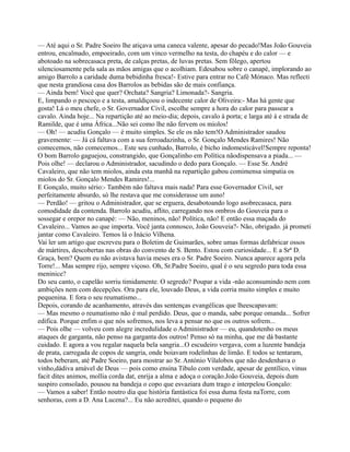 — Até aqui o Sr. Padre Soeiro lhe atiçava uma caneca valente, apesar do pecado!Mas João Gouveia
entrou, encalmado, empoeirado, com um vinco vermelho na testa, do chapéu e do calor — e
abotoado na sobrecasaca preta, de calças pretas, de luvas pretas. Sem fôlego, apertou
silenciosamente pela sala as mãos amigas que o acolhiam. Edesabou sobre o canapé, implorando ao
amigo Barrolo a caridade duma bebidinha fresca!- Estive para entrar no Café Mónaco. Mas reflecti
que nesta grandiosa casa dos Barrolos as bebidas são de mais confiança.
— Ainda bem! Você que quer? Orchata? Sangria? Limonada?- Sangria.
E, limpando o pescoço e a testa, amaldiçoou o indecente calor de Oliveira:- Mas há gente que
gosta! Lá o meu chefe, o Sr. Governador Civil, escolhe sempre a hora do calor para passear a
cavalo. Ainda hoje... Na repartição até ao meio-dia; depois, cavalo à porta; e larga até à e strada de
Ramilde, que é uma África...Não sei como lhe não fervem os miolos!
— Oh! — acudiu Gonçalo — é muito simples. Se ele os não tem!O Administrador saudou
gravemente: — Já cá faltava com a sua ferroadazinha, o Sr. Gonçalo Mendes Ramires! Não
comecemos, não comecemos... Este seu cunhado, Barrolo, é bicho indomesticável!Sempre reponta!
O bom Barrolo gaguejou, constrangido, que Gonçalinho em Política nãodispensava a piada... —
Pois olhe! — declarou o Administrador, sacudindo o dedo para Gonçalo. — Esse Sr. André
Cavaleiro, que não tem miolos, ainda esta manhã na repartição gabou comimensa simpatia os
miolos do Sr. Gonçalo Mendes Ramires!...
E Gonçalo, muito sério:- Também não faltava mais nada! Para esse Governador Civil, ser
perfeitamente absurdo, só lhe restava que me considerasse um asno!
— Perdão! — gritou o Administrador, que se erguera, desabotoando logo asobrecasaca, para
comodidade da contenda. Barrolo acudiu, aflito, carregando nos ombros do Gouveia para o
sossegar e orepor no canapé: — Não, meninos, não! Política, não! E então essa maçada do
Cavaleiro... Vamos ao que importa. Você janta connosco, João Gouveia?- Não, obrigado. já prometi
jantar como Cavaleiro. Temos lá o Inácio Vilhena.
Vai ler um artigo que escreveu para o Boletim de Guimarães, sobre umas formas defabricar ossos
de mártires, descobertas nas obras do convento de S. Bento. Estou com curiosidade... E a Srª D.
Graça, bem? Quem eu não avistava havia meses era o Sr. Padre Soeiro. Nunca aparece agora pela
Torre!... Mas sempre rijo, sempre viçoso. Oh, Sr.Padre Soeiro, qual é o seu segredo para toda essa
meninice?
Do seu canto, o capelão sorriu timidamente. O segredo? Poupar a vida -não aconsumindo nem com
ambições nem com decepções. Ora para ele, louvado Deus, a vida corria muito simples e muito
pequenina. E fora o seu reumatismo...
Depois, corando de acanhamento, através das sentenças evangélicas que lheescapavam:
— Mas mesmo o reumatismo não é mal perdido. Deus, que o manda, sabe porque omanda... Sofrer
edifica. Porque enfim o que nós sofremos, nos leva a pensar no que os outros sofrem...
— Pois olhe — volveu com alegre incredulidade o Administrador — eu, quandotenho os meus
ataques de garganta, não penso na garganta dos outros! Penso só na minha, que me dá bastante
cuidado. E agora a vou regalar naquela bela sangria...O escudeiro vergava, com a luzente bandeja
de prata, carregada de copos de sangria, onde boiavam rodelinhas de limão. E todos se tentaram,
todos beberam, até Padre Soeiro, para mostrar ao Sr. António Vilalobos que não desdenhava o
vinho,dádiva amável de Deus — pois como ensina Tibulo com verdade, apesar de gentílico, vinus
facit dites animos, mollia corda dat, enrija a alma e adoça o coração.João Gouveia, depois dum
suspiro consolado, pousou na bandeja o copo que esvaziara dum trago e interpelou Gonçalo:
— Vamos a saber! Então noutro dia que história fantástica foi essa duma festa naTorre, com
senhoras, com a D. Ana Lucena?... Eu não acreditei, quando o pequeno do
 