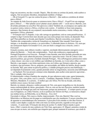 Gago me encontrou, me deu o recado. Depois...Mas de entre as cortinas da janela, onde acabava a
sangria, Titó novamente ribombou, interpelando também o Fidalgo:
— Oh sô Gonçalo! E o que me contou há pouco o Barrolo?... Que andavas comideias de abalar
para a África?
Ao espanto de João Gouveia quase se misturou terror. Para a África?... O quê?Com um emprego
para a África?... — Não! plantar cocos! plantar cacau! plantar café! — excla mava o Barrolo, com
divertidas palmadas na coxa.Pois Titó aprovava a ideia! Também ele, se arranjasse um capital, dez
ou quinze contos, tentava a África, a traficar com o preto... E também se fosse mais pequeno,
maisseco. Que homens do seu corpanzil, necessitando muita comezaina, e muita vinhaça, não
aguentam a África, rebentam!
— O Gonçalo sim! É chupado, é rijo; não carrega na aguardente; está na conta paraafricanista... E
sempre te digo! Carreira bem mais decente que essa outra porque tens mania, de deputado! Para
quê? Para palmilhar na Arcada, para bajular Conselheiros. Barrolo concordou, com alarido.
Também não compreendia a teima de Gonçaloem ser deputado! Que maçada! Eram logo as
intrigas, e as desandas nos jornais, e os enxovalhos. E sobretudo aturar os eleitores.- Eu, nem que
me nomeassem depois Governador Civil, com um título e umagrã-cruz a tiracolo, como o
Freixomil!
Gonçalo escutara, num silêncio risonho e superior, enrolando laboriosamente umcigarro com o
tabaco do Barrolo: — Vocês não compreendem... Vocês não conhecem a organização de
Portugal.Perguntem aí ao Gouveia... Portugal é uma fazenda, uma bela fazenda, possuída por uma
parceria. Como vocês sabem há parcerias comerciais e parcerias rurais. Esta de Lisboa é uma
parceria política, que governa a herdade chamada Portugal... Nós osPortugueses pertencemos todos
a duas classes: uns cinco a seis milhões que trabalham na fazenda, ou vivem nela a olhar, como o
Barrolo, e que pagam; e uns trinta sujeitosem cima, em Lisboa, que formam a parceria, que
recebem e que governam. Ora eu, porgosto, por necessidade, por hábito de família, desejo mandar
na fazenda. Mas, para entrar na parceria política, o cidadão português precisa uma habilitação —
ser deputado.Exactamente como, quando pretende entrar na magistratura, necessita uma habilitação
— ser bacharel. Por isso procuro começar como deputado, para acabar como parceiro egovernar...
Não é verdade, João Gouveia?
O Administrador voltara à bandeja das sangrias, de que saboreava outro copo, agora lentamente,
aos goles:- Sim, com efeito, essa é a carreira... Candidato, Deputado, Político, Conselheiro,
Ministro, Mandarim. É a carreira... E melhor que a de África. Por fim na Arcada, emLisboa,
também cresce cacau e há mais sombra!
Barrolo, no entanto, abraçara o ombro possante do Titó, com quem mergulhou no vão da janela,
numa confraternidade de ideias, gracejando:- Pois eu, sem ser dos tais Parceiros, também mando
nos bocados de Portugal que mais me interessam, porque me pertencem!... E sempre queria ver que
esse S.Fulgêncio, ou o Brás Vitorino, ou lá os políticos do Terreiro do Paço, se metessem a dispor
nas minhas terras, na Ribeirinha, ou na Murtosa... Era a tiro!
Encostado à vidraça, Titó coçava a barba, impressionado:- Pois sim, Barrolo! Mas você na
Ribeirinha e na Murtosa tem de pagar as contribuições que eles mandarem. E nesses concelhos tem
de aguentar as autoridadesque eles nomearem. E goza para lá de estradas se eles lhas fizerem. E
vende o carro depão e a pipa de vinho com mais ou menos proveito, segundo as leis que eles
votarem... E assim tudo. O Gonçalo não deixa de acertar. É o diabo! Quem manda é quem
lucra...Olhe! o maroto do meu senhorio em Vila Clara, agora para o S. Miguel, aumenta a renda da
casa em que eu moro, um cochicho que ninguém quer, porque mataram lá ocarrasco, que ainda lá
 