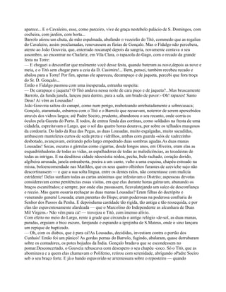 aparece... E o Cavaleiro, esse, como parceiro, vive de graça nestebelo palácio de S. Domingos, com
cocheira, com jardim, com horta...
Barrolo atirou um chuta, de mão espalmada, abafando o vozeirão do Titó, commedo que as regalias
do Cavaleiro, assim proclamadas, renovassem as fúrias de Gonçalo. Mas o Fidalgo não percebera,
atento ao João Gouveia, que, enterrado nocanapé depois da sangria, novamente contava o seu
assombro, ao encontrar no Chafariz, em Vila Clara, o rapazola do Gago, com o recado da grande
festa na Torre:
— E cheguei a desconfiar que realmente você desse festa, quando bateram as nove,depois as nove e
meia, e o Titó sem chegar para a ceia da D. Casimira!... Bem, pensei, também recebeu recado e
abalou para a Torre! Por fim, apenas ele apareceu, decarapuço e de jaqueta, percebi que fora troça
do Sr. D. Gonçalo...
Então o Fidalgo pasmou com uma inesperada, estranha suspeita:
— De carapuço e jaqueta? O Titó andava nessa noite de cara puço e de jaqueta?...Mas bruscamente
Barrolo, da funda janela, lançou para dentro, para a sala, um brado de pavor:- Oh! rapazes! Santo
Deus! Aí vêm as Lousadas!
João Gouveia saltou do canapé, como num perigo, reabotoando arrebatadamente a sobrecasaca;
Gonçalo, atarantado, esbarrou com o Titó e o Barrolo que recuavam, noterror de serem apercebidos
através dos vidros largos; até Padre Soeiro, prudente, abandonou o seu recanto, onde corria os
óculos pela Gazeta do Porto. E todos, de entrea fenda das cortinas, como soldados na fresta de uma
cidadela, espreitavam o Largo, que o sol das quatro horas dourava, por sobre os telhados musgosos
da cordoaria. Do lado da Rua das Pegas, as duas Lousadas, muito esgalgadas, muito sacudidas,
ambascom manteletes curtos de seda preta e vidrilhos, ambas com guarda -sóis de xadrezinho
desbotado, avançavam, estirando pelo largo empedrado duas sombras agudas.As duas manas
Lousadas! Secas, escuras e gárrulas como cigarras, desde longos anos, em Oliveira, eram elas as
esquadrinhadoras de todas as vidas, as espalhadoras de todas as maledicências, as tecedeiras de
todas as intrigas. E na desditosa cidade nãoexistia nódoa, pecha, bule rachado, coração dorido,
algibeira arrasada, janela entreaberta, poeira a um canto, vulto a uma esquina, chapéu estreado na
missa, boloencomendado nas Matildes, que os seus quatro olhinhos furantes de azeviche sujo não
descortinassem — e que a sua solta língua, entre os dentes ralos, não comentasse com malícia
estridente! Delas surdiam todas as cartas anónimas que infestavam o Distrito; aspessoas devotas
consideravam como penitências essas visitas, em que elas durante horas galravam, abanando os
braços escanifrados; e sempre, por onde elas passassem, ficavalatejando um sulco de desconfiança
e receio. Mas quem ousaria rechaçar as duas manas Lousadas? Eram filhas do decrépito e
venerando general Lousada; eram parentas do Bispo; eram poderosas na poderosa confraria do
Senhor dos Passos da Penha. E depoisduma castidade tão rígida, tão antiga e tão ressequida, e por
elas tão espaventosamente alardeada — que o Marcolino do Independente as alcunhara de Duas
Mil Virgens.- Não vêm para cá! — trovejou o Titó, com imenso alívio.
Com efeito no meio do Largo, rente à grade que circunda o antigo relógio -de-sol, as duas manas,
paradas, erguiam o bico escuro, farejando e espiando a igrejinha de S.Mateus, onde o sino lançara
um repique de baptizado.
— Oh, com os diabos, que é para cá!As Lousadas, decididas, investiam contra o portão dos
Cunhais! Então foi um pânico! As gordas pernas do Barrolo, fugindo, abalaram, quase derrubaram
sobre os contadores, os potes bojudos da Índia. Gonçalo bradava que se escondessem no
pomar.Desconcertado, o Gouveia rebuscava com desespero o seu chapéu -coco. Só o Titó, que as
abominava e a quem elas chamavam o Polifemo, retirou com serenidade, abrigando oPadre Soeiro
sob o seu braço forte. E já o bando espavorido se arremessara sobre o reposteiro — quando
 