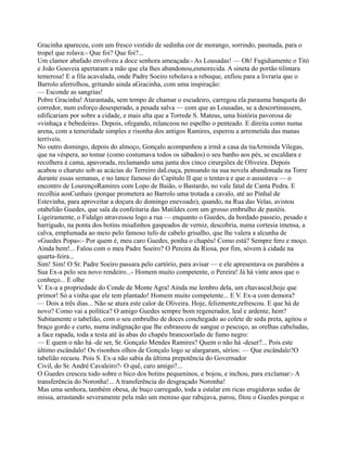 Gracinha apareceu, com um fresco vestido de sedinha cor de morango, sorrindo, pasmada, para o
tropel que rolava:- Que foi? Que foi?...
Um clamor abafado envolveu a doce senhora ameaçada:- As Lousadas! — Oh! Fugidiamente o Titó
e João Gouveia apertaram a mão que ela lhes abandonou,esmorecida. A sineta do portão tilintara
temerosa! E a fila acavalada, onde Padre Soeiro rebolava a reboque, enfiou para a livraria que o
Barrolo aferrolhou, gritando ainda aGracinha, com uma inspiração:
— Esconde as sangrias!
Pobre Gracinha! Atarantada, sem tempo de chamar o escudeiro, carregou ela parauma banqueta do
corredor, num esforço desesperado, a pesada salva — com que as Lousadas, se a descortinassem,
edificariam por sobre a cidade, e mais alta que a Torrede S. Mateus, uma história pavorosa de
«vinhaça e bebedeira». Depois, ofegando, relanceou no espelho o penteado. E direita como numa
arena, com a temeridade simples e risonha dos antigos Ramires, esperou a arremetida das manas
terríveis.
No outro domingo, depois do almoço, Gonçalo acompanhou a irmã a casa da tiaArminda Vilegas,
que na véspera, ao tomar (como costumava todos os sábados) o seu banho aos pés, se escaldara e
recolhera à cama, apavorada, reclamando uma junta dos cinco cirurgiões de Oliveira. Depois
acabou o charuto sob as acácias do Terreiro daLouça, pensando na sua novela abandonada na Torre
durante essas semanas, e no lance famoso do Capítulo II que o tentava e que o assustava — o
encontro de LourençoRamires com Lopo de Baião, o Bastardo, no vale fatal de Canta Pedra. E
recolhia aosCunhais (porque prometera ao Barrolo uma trotada a cavalo, até ao Pinhal de
Estevinha, para aproveitar a doçura do domingo enevoado), quando, na Rua das Velas, avistou
otabelião Guedes, que sala da confeitaria das Matildes com um grosso embrulho de pastéis.
Ligeiramente, o Fidalgo atravessou logo a rua — enquanto o Guedes, da bordado passeio, pesado e
barrigudo, na ponta dos botins miudinhos gaspeados de verniz, descobria, numa cortesia imensa, a
calva, emplumada ao meio pelo famoso tufo de cabelo grisalho, que lhe valera a alcunha de
«Guedes Popa»:- Por quem é, meu caro Guedes, ponha o chapéu! Como está? Sempre fero e moço.
Ainda bem!... Falou com o meu Padre Soeiro? O Pereira da Riosa, por fim, sóvem à cidade na
quarta-feira...
Sim! Sim! O Sr. Padre Soeiro passara pelo cartório, para avisar — e ele apresentava os parabéns a
Sua Ex-a pelo seu novo rendeiro...- Homem muito competente, o Pereira! Já há vinte anos que o
conheço... E olhe
V. Ex-a a propriedade do Conde de Monte Agra! Ainda me lembro dela, um chavascal;hoje que
primor! Só a vinha que ele tem plantado! Homem muito competente... E V. Ex-a com demora?
— Dois a três dias... Não se atura este calor de Oliveira. Hoje, felizmente,refrescou. E que há de
novo? Como vai a política? O amigo Guedes sempre bom regenerador, leal e ardente, hem?
Subitamente o tabelião, com o seu embrulho de doces conchegado ao colete de seda preta, agitou o
braço gordo e curto, numa indignação que lhe esbraseou de sangue o pescoço, as orelhas cabeludas,
a face rapada, toda a testa até às abas do chapéu brancoorlado de fumo negro:
— E quem o não há -de ser, Sr. Gonçalo Mendes Ramires? Quem o não há -deser?... Pois este
último escândalo! Os risonhos olhos de Gonçalo logo se alargaram, sérios: — Que escândalo?O
tabelião recuou. Pois S. Ex-a não sabia da última prepotência do Governador
Civil, do Sr. André Cavaleiro?- O quê, caro amigo?...
O Guedes cresceu todo sobre o bico dos botins pequeninos, e bojou, e inchou, para exclamar:- A
transferência do Noronha!... A transferência do desgraçado Noronha!
Mas uma senhora, também obesa, de buço carregado, toda a estalar em ricas erugidoras sedas de
missa, arrastando severamente pela mão um menino que rabujava, parou, fitou o Guedes porque o
 