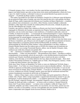 E Gonçalo enrugou a face, a sua risonha e lisa face, para declarar secamente queCorinde não
pegava com Santa Ireneia: que entre as duas terras corria muito justificadamente a ribeira do Coice:
e que o Sr. André Cavaleiro, e sobretudo Cavalo,era um animal detestável que pastava na outra
margem! — O sobrinho do Bispo saudou e exclamou:
— Sim senhor, boa piada!Um ano depois da formatura, Gonçalo foi a Lisboa por causa da hipoteca
da sua quinta de Praga, junto a Lamego, que certo foro anual de dez-réis e meia galinha, devidoao
abade de Praga, andava empecendo terrivelmente nos Conselhos do Banco Hipotecário -, e também
para conhecer mais estreitamente o seu chefe, o Brás Vitorino, mostrar lealdade e submissão
partidária, colher algum fino conselho de conduta política.Ora uma noite, voltando de jantar em
casa da velha Marquesa de Louredo, a «tia
Louredo», que morava a Santa Clara, esbarrou no Rossio com José Lúcio Castanheiro,então
empregado no Ministério da Fazenda, na repartição dos Próprios Nacionais. Mais defecado, mais
macilento, com uns óculos mais largos e mais tenebrosos, o Castanheiro ardia todo, como em
Coimbra, na chama da sua Ideia — «a ressurreição do sentimentoportuguês!» E agora, alargando a
proporções condignas da Capital o plano da Pátria, labutava devoradoramente na criação duma
revista quinzenal, de setenta páginas, comcapa azul, os ANAIS DE LITERATURA E DE
HISTÓRIA. Era uma noite de Maio, macia e quente. E, passeando ambos em torno das fontes secas
do Rossio, Castanheiro, que sobraçava um rolo de papel e um gordo fólio encadernado em bezerro,
depois derecordar as cavaqueiras geniais da Rua da Misericórdia, de maldizer a falta de
intelectualidade de Vila Real de Santo António -voltou sofregamente à sua Ideia, esuplicou a
Gonçalo Mendes Ramires que lhe cedesse para os ANAIS esse romance que ele anunciara em
Coimbra, sobre o seu avoengo Tructesindo Ramires, alferes -mor de Sancho I.Gonçalo, rindo,
confessou que ainda não começara essa grande obra!
— Ah! — murmurou o Castanheiro, estacando, com os negros óculos sobre ele,duros e
desconsolados. — Então você não persistiu?... Não permaneceu fiel à Ideia?... Encolheu os ombros,
resignadamente, já acostumado, através da sua missão, a estes desfalecimentos do patriotismo. Nem
consentiu que Gonçalo, humilhado peranteaquela fé que se mantivera tão pura e servidora
-aludisse, como desculpa, ao inventário laborioso da Casa, depois da morte do papá...- Bem, bem!
Acabou! Procrastinare lusitanum est. Trabalha agora no Verão...Para Portugueses, menino, o Verão
é o tempo das belas fortunas e dos rijos feitos. No
Verão nasce Nuno Álvares no Bonjardim! No Verão se vence em Aljubarrota! NoVerão chega o
Gama à índia!... E no Verão vai o nosso Gonçalo escrever uma novelazinha sublime!... De resto os
ANAIS só aparecem em Dezembro,caracteristicamente no Primeiro de Dezembro. E você em três
meses ressuscita um mundo. Sério, Gonçalo Mendes!... É um dever, um santo dever, sobretudo para
os novos, colaborar nos ANAIS. Portugal, menino, morre por falta de sentimento nacional!Nós
estamos imundamente morrendo do mal de não ser Portugueses!
Parou — ondeou o braço magro, como a correia dum látego, num gesto queaçoitava o Rossio, a
Cidade, toda a Nação. Sabia o amigo Gonçalinho o segredo desta borracheira sinistra? E que, dos
Portugueses, os piores desprezavam a Pátria — e os melhores ignoravam a Pátria. O remédio?...
Revelar Portugal, vulgarizar Portugal. Sim,amiguinho! Organizar, com estrondo, o reclamo de
Portugal, de modo que todos o conheçam — ao menos como se conhece o Xarope Peitoral de
James, hem? E que todoso adoptem — ao menos como se adoptou o sabão do Congo, hem? E
conhecido, adoptado, que todos o amem enfim, nos seus heróis, nos seus feitos, mesmo nos seus
defeitos, em todos os seus padrões, e até nas veras pedrinhas das suas calçadas! Paraesse fim, o
maior a empreender neste apagado século da nossa História, fundava ele os
 