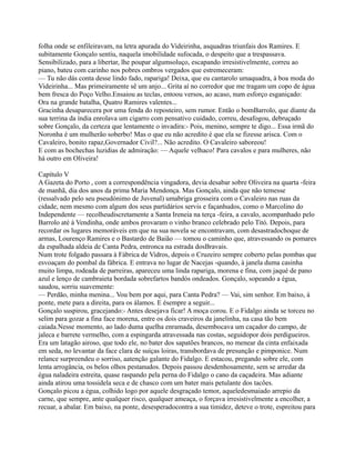 folha onde se enfileiravam, na letra apurada do Videirinha, asquadras triunfais dos Ramires. E
subitamente Gonçalo sentiu, naquela imobilidade sufocada, o despeito que a trespassava.
Sensibilizado, para a libertar, lhe poupar algumsoluço, escapando irresistivelmente, correu ao
piano, bateu com carinho nos pobres ombros vergados que estremeceram:
— Tu não dás conta desse lindo fado, rapariga! Deixa, que eu cantarolo umaquadra, à boa moda do
Videirinha... Mas primeiramente sê um anjo... Grita aí no corredor que me tragam um copo de água
bem fresca do Poço Velho.Ensaiou as teclas, entoou versos, ao acaso, num esforço esganiçado:
Ora na grande batalha, Quatro Ramires valentes...
Gracinha desaparecera por uma fenda do reposteiro, sem rumor. Então o bomBarrolo, que diante da
sua terrina da índia enrolava um cigarro com pensativo cuidado, correu, desafogou, debruçado
sobre Gonçalo, da certeza que lentamente o invadira:- Pois, menino, sempre te digo... Essa irmã do
Noronha é um mulherão soberbo! Mas o que eu não acredito é que ela se fizesse arisca. Com o
Cavaleiro, bonito rapaz,Governador Civil?... Não acredito. O Cavaleiro saboreou!
E com as bochechas luzidias de admiração: — Aquele velhaco! Para cavalos e para mulheres, não
há outro em Oliveira!
Capítulo V
A Gazeta do Porto , com a correspondência vingadora, devia desabar sobre Oliveira na quarta -feira
de manhã, dia dos anos da prima Maria Mendonça. Mas Gonçalo, ainda que não temesse
(ressalvado pelo seu pseudónimo de Juvenal) umabriga grosseira com o Cavaleiro nas ruas da
cidade, nem mesmo com algum dos seus partidários servis e façanhudos, como o Marcolino do
Independente — recolheudiscretamente a Santa Ireneia na terça -feira, a cavalo, acompanhado pelo
Barrolo até à Vendinha, onde ambos provaram o vinho branco celebrado pelo Titó. Depois, para
recordar os lugares memoráveis em que na sua novela se encontravam, com desastradochoque de
armas, Lourenço Ramires e o Bastardo de Baião — tomou o caminho que, atravessando os pomares
da espalhada aldeia de Canta Pedra, entronca na estrada dosBravais.
Num trote folgado passara à Fábrica de Vidros, depois o Cruzeiro sempre coberto pelas pombas que
esvoaçam do pombal da fábrica. E entrava no lugar de Nacejas -quando, à janela duma casinha
muito limpa, rodeada de parreiras, apareceu uma linda rapariga, morena e fina, com jaqué de pano
azul e lenço de cambraieta bordada sobrefartos bandós ondeados. Gonçalo, sopeando a égua,
saudou, sorriu suavemente:
— Perdão, minha menina... Vou bem por aqui, para Canta Pedra? — Vai, sim senhor. Em baixo, à
ponte, mete para a direita, para os álamos. E ésempre a seguir...
Gonçalo suspirou, gracejando:- Antes desejava ficar! A moça corou. E o Fidalgo ainda se torceu no
selim para gozar a fina face morena, entre os dois craveiros da janelinha, na casa tão bem
caiada.Nesse momento, ao lado duma quelha enramada, desembocava um caçador do campo, de
jaleca e barrete vermelho, com a espingarda atravessada nas costas, seguidopor dois perdigueiros.
Era um latagão airoso, que todo ele, no bater dos sapatões brancos, no menear da cinta enfaixada
em seda, no levantar da face clara de suíças loiras, transbordava de presunção e pimponice. Num
relance surpreendeu o sorriso, aatenção galante do Fidalgo. E estacou, pregando sobre ele, com
lenta arrogância, os belos olhos pestanudos. Depois passou desdenhosamente, sem se arredar da
égua naladeira estreita, quase raspando pela perna do Fidalgo o cano da caçadeira. Mas adiante
ainda atirou uma tossidela seca e de chasco com um bater mais petulante dos tacões.
Gonçalo picou a égua, colhido logo por aquele desgraçado temor, aqueledesmaiado arrepio da
carne, que sempre, ante qualquer risco, qualquer ameaça, o forçava irresistivelmente a encolher, a
recuar, a abalar. Em baixo, na ponte, desesperadocontra a sua timidez, deteve o trote, espreitou para
 