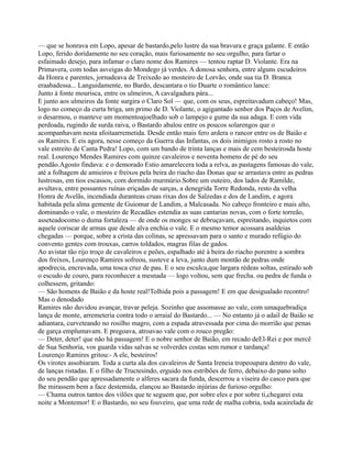— que se honrava em Lopo, apesar de bastardo,pelo lustre da sua bravura e graça galante. E então
Lopo, ferido doridamente no seu coração, mais furiosamente no seu orgulho, para fartar o
esfaimado desejo, para infamar o claro nome dos Ramires — tentou raptar D. Violante. Era na
Primavera, com todas asveigas do Mondego já verdes. A donosa senhora, entre alguns escudeiros
da Honra e parentes, jornadeava de Treixedo ao mosteiro de Lorvão, onde sua tia D. Branca
eraabadessa... Languidamente, no Bardo, descantara o tio Duarte o romântico lance:
Junto à fonte mourisca, entre os ulmeiros, A cavalgadura pára...
E junto aos ulmeiros da fonte surgira o Claro Sol — que, com os seus, espreitavadum cabeço! Mas,
logo no começo da curta briga, um primo de D. Violante, o agigantado senhor dos Paços de Avelim,
o desarmou, o manteve um momentoajoelhado sob o lampejo e gume da sua adaga. E com vida
perdoada, rugindo de surda raiva, o Bastardo abalou entre os poucos solarengos que o
acompanhavam nesta afoitaarremetida. Desde então mais fero ardera o rancor entre os de Baião e
os Ramires. E eis agora, nesse começo da Guerra das Infantas, os dois inimigos rosto a rosto no
vale estreito de Canta Pedra! Lopo, com um bando de trinta lanças e mais de cem besteirosda hoste
real. Lourenço Mendes Ramires com quinze cavaleiros e noventa homens de pé do seu
pendão.Agosto findava: e o demorado Estio amarelecera toda a relva, as pastagens famosas do vale,
até a folhagem de amieiros e freixos pela beira do riacho das Donas que se arrastava entre as pedras
lustrosas, em tios escassos, com dormido murmúrio.Sobre um outeiro, dos lados de Ramilde,
avultava, entre possantes ruínas eriçadas de sarças, a denegrida Torre Redonda, resto da velha
Honra de Avelãs, incendiada duranteas cruas rixas dos de Salzedas e dos de Landim, e agora
habitada pela alma gemente de Guiomar de Landim, a Malcasada. No cabeço fronteiro e mais alto,
dominando o vale, o mosteiro de Recadães estendia as suas cantarias novas, com o forte torreão,
asseteadocomo o duma fortaleza — de onde os monges se debruçavam, espreitando, inquietos com
aquele coriscar de armas que desde alva enchia o vale. E o mesmo temor acossara asaldeias
chegadas — porque, sobre a crista das colinas, se apressavam para o santo e murado refúgio do
convento gentes com trouxas, carros toldados, magras filas de gados.
Ao avistar tão rijo troço de cavaleiros e peões, espalhado até à beira do riacho porentre a sombra
dos freixos, Lourenço Ramires sofreou, susteve a leva, junto dum montão de pedras onde
apodrecia, encravada, uma tosca cruz de pau. E o seu esculca,que largara rédeas soltas, estirado sob
o escudo de couro, para reconhecer a mesnada — logo voltou, sem que frecha. ou pedra de funda o
colhessem, gritando:
— São homens de Baião e da hoste real!Tolhida pois a passagem! E em que desigualado recontro!
Mas o denodado
Ramires não duvidou avançar, travar peleja. Sozinho que assomasse ao vale, com umaquebradiça
lança de monte, arremeteria contra todo o arraial do Bastardo... — No entanto já o adail de Baião se
adiantara, curveteando no rosilho magro, com a espada atravessada por cima do morrião que penas
de garça emplumavam. E pregoava, atroavao vale com o rouco pregão:
— Deter, deter! que não há passagem! E o nobre senhor de Baião, em recado deEl-Rei e por mercê
de Sua Senhoria, vos guarda vidas salvas se volverdes costas sem rumor e tardança!
Lourenço Ramires gritou:- A ele, besteiros!
Os virotes assobiaram. Toda a curta ala dos cavaleiros de Santa Ireneia tropeoupara dentro do vale,
de lanças ristadas. E o filho de Tructesindo, erguido nos estribões de ferro, debaixo do pano solto
do seu pendão que apressadamente o alferes sacara da funda, descerrou a viseira do casco para que
lhe mirassem bem a face destemida, elançou ao Bastardo injúrias de furioso orgulho:
— Chama outros tantos dos vilões que te seguem que, por sobre eles e por sobre ti,chegarei esta
noite a Montemor! E o Bastardo, no seu fouveiro, que uma rede de malha cobria, toda acairelada de
 