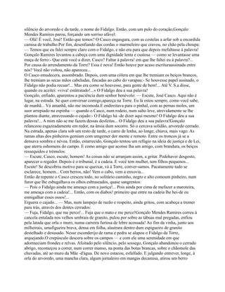 silêncio do arvoredo e da tarde, o nome do Fidalgo. Então, com um pulo do coração,Gonçalo
Mendes Ramires parou, forçando um sorriso afável:
— Olá! É você, José! Então que temos? O Casco engasgara, com as costelas a arfar sob a encardida
camisa de trabalho.Por fim, desenfiando das cordas o marmeleiro que cravou, no chão pela choupa:
— Temos que eu falei sempre claro com o Fidalgo, e não era para que depois mefaltasse à palavra!
Gonçalo Ramires levantou a cabeça com uma dignidade lenta e custosa — como se levantasse uma
maça de ferro:- Que está você a dizer, Casco? Faltar à palavra! em que lhe faltei eu à palavra?...
Por causa do arrendamento da Torre? Essa é nova! Então houve por acaso escrituraassinada entre
nós? Você não voltou, não apareceu...
O Casco emudecera, assombrado. Depois, com uma cólera em que lhe tremiam os beiços brancos,
lhe tremiam as secas mãos cabeludas, fincadas ao cabo do varapau:- Se houvesse papel assinado, o
Fidalgo não podia recuar!... Mas era como se houvesse, para gente de bem!... Até V. S.a disse,
quando eu aceitei: «viva! estátratado!...» O Fidalgo deu a sua palavra!
Gonçalo, enfiado, aparentou a paciência dum senhor benévolo: — Escute, José Casco. Aqui não é
lugar, na estrada. Se quer conversar comigo,apareça na Torre. Eu lá estou sempre, como você sabe,
de manhã... Vá amanhã, não me incomoda.E endireitava para o pinhal, com as pernas moles, um
suor arrepiado na espinha — quando o Casco, num rodeio, num salto leve, atrevidamente se lhe
plantou diante, atravessando o cajado:- O Fidalgo há -de dizer aqui mesmo! O Fidalgo deu a sua
palavra!... A mim não se me fazem dessas desfeitas... O Fidalgo deu a sua palavra!Gonçalo
relanceou esgazeadamente em redor, na ânsia dum socorro. Só o cercava solidão, arvoredo cerrado.
Na estrada, apenas clara sob um resto de tarde, o carro de lenha, ao longe, chiava, mais vago. As
ramas altas dos pinheiros gemiam com umgemer dor mente e remoto. Entre os troncos já se a
densava sombra e névoa. Então, estarrecido, Gonçalo tentou um refúgio na ideia de justiça e de Lei,
que aterra oshomens do campo. E como amigo que aconse lha um amigo, com brandura, os beiços
ressequidos e trémulos:
— Escute, Casco, escute, homem! As coisas não se arranjam assim, a gritar. Podehaver desgosto,
aparecer o regedor. Depois é o tribunal, é a cadeia. E você tem mulher, tem filhos pequenos...
Escute! Se descobriu motivo para se queixar, vá à Torre, conver-samos. Pacatamente tudo se
esclarece, homem... Com berros, não! Vem o cabo, vem a enxovia...
Então de repente o Casco cresceu todo, no solitário caminho, negro e alto comoum pinheiro, num
furor que lhe esbugalhava os olhos esbraseados, quase sangrentos:
— Pois o Fidalgo ainda me ameaça com a justiça!... Pois ainda por cima de mefazer a maroteira,
me ameaça com a cadeia!... Então, com os diabos! primeiro que entre na cadeia lhe hei-de eu
esmigalhar esses ossos!...
Erguera o cajado... — Mas, num lampejo de razão e respeito, ainda gritou, com acabeça a tremer
para trás, através dos dentes cerrados:
— Fuja, Fidalgo, que me perco!... Fuja que o mato e me perco!Gonçalo Mendes Ramires correu à
cancela entalada nos velhos umbrais de granito, pulou por sobre as tábuas mal pregadas, enfiou
pela latada que orla o muro, numa carreira furiosa de lebre acossada! Ao fim da vinha, junto aos
milheirais, umafigueira brava, densa em folha, alastrara dentro dum espigueiro de granito
destelhado e desusado. Nesse esconderijo de rama e pedra se alapou o Fidalgo da Torre,
arquejando.O crepúsculo descera sobre os campos — e com ele uma serenidade em que
adormeciam frondes e relvas. Afoitado pelo silêncio, pelo sossego, Gonçalo abandonou o cerrado
abrigo, recomeçou a correr, num correr manso, na ponta das botas brancas, sobre o chãomole das
chuvadas, até ao muro da Mãe -d'água. De novo estacou, esfalfado. E julgando entrever, longe, à
orla do arvoredo, uma mancha clara, algum jornaleiro em mangas decamisa, atirou um berro
 