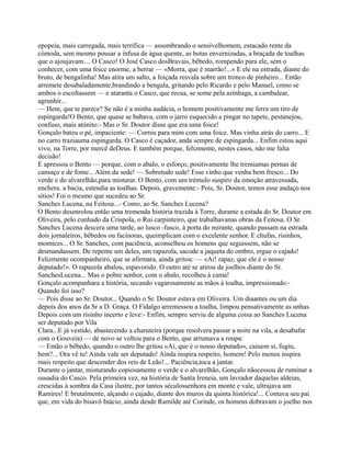 epopeia, mais carregada, mais terrífica — assombrando o sensívelhomem, estacado rente da
cómoda, sem mesmo pousar a infusa de água quente, as botas envernizadas, a braçada de toalhas
que o ajoujavam.... O Casco! O José Casco dosBravais, bêbedo, rompendo para ele, sem o
conhecer, com uma foice enorme, a berrar — «Morra, que é marrão!...» E ele na estrada, diante do
bruto, de bengalinha! Mas atira um salto, a foiçada resvala sobre um tronco de pinheiro... Então
arremete desabaladamente,brandindo a bengala, gritando pelo Ricardo e pelo Manuel, como se
ambos o escoltassem — e ataranta o Casco, que recua, se some pela azinhaga, a cambalear,
agrunhir...
— Hem, que te parece? Se não é a minha audácia, o homem positivamente me ferra um tiro de
espingarda!O Bento, que quase se babava, com o jarro esquecido a pingar no tapete, pestanejou,
confuso, mais atónito:- Mas o Sr. Doutor disse que era uma foice!
Gonçalo bateu o pé, impaciente: — Correu para mim com uma foice. Mas vinha atrás do carro... E
no carro traziauma espingarda. O Casco é caçador, anda sempre de espingarda... Enfim estou aqui
vivo, na Torre, por mercê deDeus. E também porque, felizmente, nestes casos, não me falta
decisão!
E apressou o Bento — porque, com o abalo, o esforço, positivamente lhe tremiamas pernas de
cansaço e de fome... Além da sede! — Sobretudo sede! Esse vinho que venha bem fresco... Do
verde e do alvarelhão,para misturar. O Bento, com um trémulo suspiro da emoção atravessada,
enchera. a bacia, estendia as toalhas. Depois, gravemente:- Pois, Sr. Doutor, temos esse andaço nos
sítios! Foi o mesmo que sucedeu ao Sr.
Sanches Lucena, na Feitosa...- Como, ao Sr. Sanches Lucena?
O Bento desenrolou então uma tremenda história trazida à Torre, durante a estada do Sr. Doutor em
Oliveira, pelo cunhado da Crispola, o Rui carpinteiro, que trabalhavanas obras da Feitosa. O Sr.
Sanches Lucena descera uma tarde, ao lusco -fusco, à porta do mirante, quando passam na estrada
dois jornaleiros, bêbedos ou facínoras, queimplicam com o excelente senhor. E chufas, risinhos,
momices... O Sr. Sanches, com paciência, aconselhou os homens que seguissem, não se
desmandassem. De repente um deles, um rapazola, sacode a jaqueta do ombro, ergue o cajado!
Felizmente ocompanheiro, que se afirmara, ainda gritou: — «Ai! rapaz, que ele é o nosso
deputado!». O rapazola abalou, espavorido. O outro até se atirou de joelhos diante do Sr.
SanchesLucena... Mas o pobre senhor, com o abalo, recolheu à cama!
Gonçalo acompanhara a história, secando vagarosamente as mãos à toalha, impressionado:-
Quando foi isso?
— Pois disse ao Sr. Doutor... Quando o Sr. Doutor estava em Oliveira. Um diaantes ou um dia
depois dos anos da Sr a D. Graça. O Fidalgo arremessou a toalha, limpou pensativamente as unhas.
Depois com um risinho incerto e leve:- Enfim, sempre serviu de alguma coisa ao Sanches Lucena
ser deputado por Vila
Clara...E já vestido, abastecendo a charuteira (porque resolvera passar a noite na vila, a desabafar
com o Gouveia) — de novo se voltou para o Bento, que arrumava a roupa:
— Então o bêbedo, quando o outro lhe gritou «Ai, que é o nosso deputado», caiuem si, fugiu,
hem?... Ora vê tu! Ainda vale ser deputado! Ainda inspira respeito, homem! Pelo menos inspira
mais respeito que descender dos reis de Leão!... Paciência,toca a jantar.
Durante o jantar, misturando copiosamente o verde e o alvarelhão, Gonçalo nãocessou de ruminar a
ousadia do Casco. Pela primeira vez, na história de Santa Ireneia, um lavrador daquelas aldeias,
crescidas à sombra da Casa ilustre, por tantos séculossenhora em monte e vale, ultrajava um
Ramires! E brutalmente, alçando o cajado, diante dos muros da quinta histórica!... Contava seu pai
que, em vida do bisavô Inácio, ainda desde Ramilde até Corinde, os homens dobravam o joelho nos
 