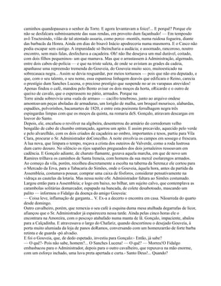 caminhos quandopassava o senhor da Torre. E agora levantavam a foice!... E porquê? Porque ele
não se desfalcara submissamente das suas rendas, em proveito dum façanhudo! — Em temposdo
avô Tructesindo, vilão de tal atentado assaria, como porco -montês, numa ruidosa fogueira, diante
das barbacãs da Honra. Ainda em dias do bisavô Inácio apodreceria numa masmorra. E o Casco não
podia escapar sem castigo. A impunidade só lheincharia a audácia; e assomado, rancoroso, noutro
encontro, sem mais falas, desfechava a caçadeira. Oh! não lhe desejava um mal durável, coitado,
com dois filhos pequeninos- um que mamava. Mas que o arrastassem à Administração, algemado,
entre dois cabos-de-polícia — e que na triste saleta, de onde se avistam as grades da cadeia,
apanhasse uma repreensão tremenda do Gouveia, do Gouveia muito seco, muitoesticado na
sobrecasaca negra... Assim se devia resguardar, por meios tortuosos — pois que não era deputado, e
que, com o seu talento, o seu nome, essa espantosa linhagem deavós que edificara o Reino, carecia
o prestígio dum Sanches Lucena, o precioso prestígio que suspende no ar os varapaus atrevidos!
Apenas findou o café, mandou pelo Bento avisar os dois moços da horta, oRicardo e o outro de
queixo de cavalo, que o esperassem no pátio, armados. Porque na
Torre ainda sobrevivia uma «sala de armas» — cacifro tenebroso, junto ao arquivo ondese
amontoavam peças aboladas de armaduras, um lorigão de malha, um broquel mourisco, alabardas,
espadões, polvorinhos, bacamartes de 1820, e entre esta poeirenta ferralhagem negra três
espingardas limpas com que os moços da quinta, na romaria deS. Gonçalo, atiravam descargas em
louvor do Santo.
Depois, ele, encafuou o revólver na algibeira, desenterrou do armário do corredorum velho
bengalão de cabo de chumbo entrançado, agarrou um apito. E assim precavido, aquecido pelo verde
e pelo alvarelhão, com os dois criados de caçadeira ao ombro, importantes e tesos, partiu para Vila
Clara, procurar o Sr. Administrador doConcelho. A noite envolvia os campos em sossego e frescura.
A lua nova, que limpara o tempo, roçava a crista dos outeiros de Valverde, como a roda lustrosa
dum carro deouro. No silêncio os rijos sapatões pregueados dos dois jornaleiros ressoavam em
cadência. E Gonçalo adiante, de charuto flamante, gozava aquela marcha, em que de novo um
Ramires trilhava os caminhos de Santa Ireneia, com homens da sua mercê esolarengos armados.
Ao começo da vila, porém, recolheu discretamente a escolta na taberna da Serena;e ele cortou para
o Mercado da Erva, para a Tabacaria do Simões, onde o Gouveia, àquela hora, antes da partida da
Assembleia, costumava pousar, comprar uma caixa de fósforos, considerar pensativamente na
vidraça as cautelas da lotaria. Mas nessa noite oSr. Administrador faltara ao Simões costumado.
Largou então para a Assembleia; e logo em baixo, no bilhar, um sujeito calvo, que contemplava as
carambolas solitárias domarcador, espapado na bancada, de colete desabotoado, mascando um
palito — informou o Fidalgo da doença do amigo Gouveia:
— Coisa leve, inflamação de garganta... V. Ex-a a decerto o encontra em casa. Nãoarreda do quarto
desde domingo.
Outro cavalheiro, porém, que remexia o seu café à esquina duma mesa atulhada degarrafas de licor,
afiançou que o Sr. Administrador já espairecera nessa tarde. Ainda pelas cinco horas ele o
encontrara na Amoreira, com o pescoço atabafado numa manta de lã. Gonçalo, impaciente, abalou
para a Calçadinha. E atravessava o largo do Chafariz, quando descortinou o desejado Gouveia, à
porta muito alumiada da loja de panos doRamos, conversando com um homenzarrão de forte barba
retinta e de guarda -pó alvadio.
E foi o Gouveia, que, de dedo espetado, investiu para Gonçalo:- Então, já sabe?
— O quê?- Pois não sabe, homem?... O Sanches Lucena! — O quê? — Morreu!O Fidalgo
embasbacou para o Administrador, depois para o outro cavalheiro, que repuxava na mão enorme,
com um esforço inchado, uma luva preta apertada e curta.- Santo Deus!... Quando?
 