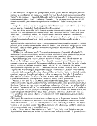 — Esta madrugada. De repente. «Angina pectoris», não sei quê no coração... Derepente, na cama.
E ambos se consideraram, em silêncio, no espanto renovado daquela morte queimpressionava Vila
Clara. Por fim Gonçalo: — E eu ainda há bocado, na Torre, a falar dele! E, coitado, como sempre,
com pouca admiração...- E eu! — exclamou o Gouveia. — Eu, que ainda ontem lhe escrevi!... E
uma carta comprida, por causa dum empenho do Manuel Duarte... Foi o cadáver que recebeu
acarta.
— Boa piada! — rosnou o sujeito obeso, que se debatia ferrenhamente contra a luva. — O cadáver
recebeu a carta... Boa piada!O Fidalgo torcia o bigode, pensativo:
— Ora, ora... E que idade tinha ele?O Gouveia sempre o imaginara um completo velho, de setenta
invernos. Pois não! apenas sessenta, em Dezembro. Mas consumido arrasado. Casara tarde, com
fêmea forte...- E aí temos a bela D. Ana, viúva aos vinte e oito anos, sem filhos, naturalmente
herdeira, com o seu mealheiro de duzentos contos ... Talvez mais!- Boa maquia! — roncou de novo
o opado homem que enfiara a luva, e agora gemia, com as veias túmidas, para lhe apertar o
colchete.
Aquele cavalheiro constrangia o Fidalgo — ansioso por desafogar com o Gouveiasobre «a vacatura
política», assim inesperadamente aberta, no circulo de Vila Clara, pela brusca desaparição do chefe
tradicional. E não se conteve, puxou o Administrador,pelo botão da sobrecasaca, para a sombra
favorável da parede:
— Oh! Gouveia! então agora, hem?... Temos eleição suplementar... Quem virá pelo círculo?E o
Administrador, muito simplesmente, sem se resguardar do homenzarrão de guarda-pó, que, enfim
enluvado, acendera o charuto, se acercava com familiaridade -deduziu os factos.
— Agora, meu amigo, com o tio do Cavaleiro ministro da justiça e o José Ernesto ministro do
Reino, vai deputado pelo círculo quem o André Cavaleiro mandar. É claro...O Sanches Lucena
manteve sempre o seu lugar em S. Bento, por uma indicação natural do partido. Era aqui o primeiro
homem, o grande homem dos Históricos... Bem! Hoje,para decidir o Governo, como falta a
indicação natural do partido, que resta? O desejo pessoal do Cavaleiro. Você sabe como o Cavaleiro
é regionalista. Pelo círculo pois, logicamente, sai quem se apresente ao Cavaleiro como um bom
continuador do Lucena,pela influência e pela estabilidade territorial... Noutro círculo ainda se podia
encaixar à pressa um deputado fabricado em Lisboa, nas secretarias. Aqui não! O deputado tem
deser local e Cavaleirista. E o próprio Cavaleiro, acredite você, está a esta hora embaraçado.
O gordalhufo murmurou com importância, através do imenso charuto quemamava:
— Amanhã já estou com ele, já sei...Mas o Administrador emudecera, coçava o queixo, cravando
em Gonçalo os olhos espertos, que rebrilhavam, como se uma ditosa ideia, quase uma inspiração, o
iluminasse. E de repente, para o outro, que cofiava a barba retinta:- Pois, meu caro senhor, até além
de amanhã. Ficamos entendidos. Eu remeto o cestinho dos queijos directamente ao Sr. Conselheiro.
Tomou o braço de Gonçalo, que apertou com impaciência. E sem atender mais aohomenzarrão, que
saudava rasgadamente, arrastou o Fidalgo para a Calçadinha silenciosa:- Oh, Gonçalo, ouça lá...
Você agora tinha uma ocasião soberba! Você, se quisesse, dentro de poucos dias, estava deputado
por Vila Clara!
O Fidalgo da Torre estacara — como se uma estreia de repente se despenhasse narua mal alumiada.
— Ora escute! — exclamou o Administrador, largando o braço de Gonçalo, paradesenrolar mais
livremente a sua ideia. — Você não tem compromissos sérios com os Regeneradores. Você deixou
Coimbra há um ano, tenta agora a vida pública, nunca fez acto definitivo de partidário. Lá uma ou
outra correspondência para os jornais,histórias!...
— Mas...- Escute, homem! Você quer entrar na Política? Quer. Então, pelos Históricos ou pelos
Regeneradores, pouco importa. Ambos são constitucionais, ambos são cristãos... A questão é entrar,
 