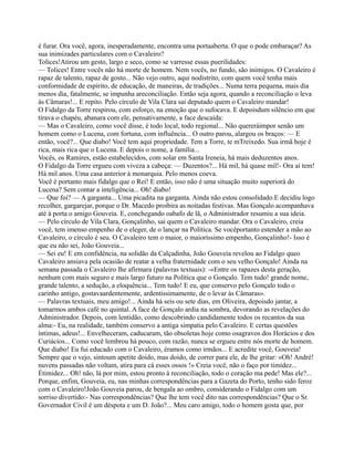 é furar. Ora você, agora, inesperadamente, encontra uma portaaberta. O que o pode embaraçar? As
sua inimizades particulares com o Cavaleiro?
Tolices!Atirou um gesto, largo e seco, como se varresse essas puerilidades:
— Tolices! Entre vocês não há morte de homem. Nem vocês, no fundo, são inimigos. O Cavaleiro é
rapaz de talento, rapaz de gosto... Não vejo outro, aqui nodistrito, com quem você tenha mais
conformidade de espírito, de educação, de maneiras, de tradições... Numa terra pequena, mais dia
menos dia, fatalmente, se impunha areconciliação. Então seja agora, quando a reconciliação o leva
às Câmaras!... E repito. Pelo círculo de Vila Clara sai deputado quem o Cavaleiro mandar!
O Fidalgo da Torre respirou, com esforço, na emoção que o sufocava. E depoisdum silêncio em que
tirava o chapéu, abanara com ele, pensativamente, a face descaída:
— Mas o Cavaleiro, como você disse, é todo local, todo regional... Não quereráimpor senão um
homem como o Lucena, com fortuna, com influência... O outro parou, alargou os braços: — E
então, você?... Que diabo! Você tem aqui propriedade. Tem a Torre, te mTreixedo. Sua irmã hoje é
rica, mais rica que o Lucena. E depois o nome, a família...
Vocês, os Ramires, estão estabelecidos, com solar em Santa Ireneia, há mais deduzentos anos.
O Fidalgo da Torre ergueu com viveza a cabeça: — Duzentos?... Há mil, há quase mil!- Ora aí tem!
Há mil anos. Uma casa anterior à monarquia. Pelo menos coeva.
Você é portanto mais fidalgo que o Rei! E então, isso não é uma situação muito superiorà do
Lucena? Sem contar a inteligência... Oh! diabo!
— Que foi? — A garganta... Uma picadita na garganta. Ainda não estou consolidado.E decidiu logo
recolher, gargarejar, porque o Dr. Macedo proibira as noitadas festivas. Mas Gonçalo acompanhava
até à porta o amigo Gouveia. E, conchegando oabafo de lã, o Administrador resumiu a sua ideia.
— Pelo círculo de Vila Clara, Gonçalinho, sai quem o Cavaleiro mandar. Ora o Cavaleiro, creia
você, tem imenso empenho de o eleger, de o lançar na Política. Se vocêportanto estender a mão ao
Cavaleiro, o círculo é seu. O Cavaleiro tem o maior, o maioríssimo empenho, Gonçalinho!- Isso é
que eu não sei, João Gouveia...
— Sei eu! E em confidência, na solidão da Calçadinha, João Gouveia revelou ao Fidalgo queo
Cavaleiro ansiava pela ocasião de reatar a velha fraternidade com o seu velho Gonçalo! Ainda na
semana passada o Cavaleiro lhe afirmara (palavras textuais): -«Entre os rapazes desta geração,
nenhum com mais seguro e mais largo futuro na Política que o Gonçalo. Tem tudo! grande nome,
grande talento, a sedução, a eloquência... Tem tudo! E eu, que conservo pelo Gonçalo todo o
carinho antigo, gostavaardentemente, ardentissimamente, de o levar às Câmaras».
— Palavras textuais, meu amigo!... Ainda há seis ou sete dias, em Oliveira, depoisdo jantar, a
tomarmos ambos café no quintal. A face de Gonçalo ardia na sombra, devorando as revelações do
Administrador. Depois, com lentidão, como descobrindo candidamente todos os recantos da sua
alma:- Eu, na realidade, também conservo a antiga simpatia pelo Cavaleiro. E certas questões
íntimas, adeus!... Envelheceram, caducaram, tão obsoletas hoje como osagravos dos Horácios e dos
Curiácios... Como você lembrou há pouco, com razão, nunca se ergueu entre nós morte de homem.
Que diabo! Eu fui educado com o Cavaleiro, éramos como irmãos... E acredite você, Gouveia!
Sempre que o vejo, sintoum apetite doido, mas doido, de correr para ele, de lhe gritar: «Oh! André!
nuvens passadas não voltam, atira para cá esses ossos !» Creia você, não o faço por timidez...
Étimidez... Oh! não, lá por mim, estou pronto à reconciliação, todo o coração ma pede! Mas ele?...
Porque, enfim, Gouveia, eu, nas minhas correspondências para a Gazeta do Porto, tenho sido feroz
com o Cavaleiro!João Gouveia parou, de bengala ao ombro, considerando o Fidalgo com um
sorriso divertido:- Nas correspondências? Que lhe tem você dito nas correspondências? Que o Sr.
Governador Civil é um déspota e um D. João?... Meu caro amigo, todo o homem gosta que, por
 