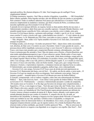 oposição política, lhe chamem déspota e D. João. Você imagina que ele seafligiu? Ficou
simplesmente babado!
O Fidalgo murmurou, inquieto:- Sim! Mas as alusões à bigodeira, à guedelha... — Oh! Gonçalinho!
Belos cabelos anelados, belos bigodes torcidos, não são defeitos de que um macho se envergonhe...
Pelo contrário! Todas as mulheres admiram.Você pensa que ridicularizou o Cavaleiro? Não!
anunciou simplesmente às madamas e meninas, que lêem a Gazeta do Porto, a existência dum
mocetão esplêndido que éGovernador Civil de Oliveira.
E parando de novo (porque defronte, na esquina, luziam as duas janelas abertas da sua casa), o
Administrador estendeu o dedo firme para um conselho supremo:- Gonçalo Mendes Ramires, você
amanhã manda buscar a parelha do Torto, salta para a sua caleche, corre à cidade, entra pelo
Governo Civil de braços abertos, e gritasem outro prólogo: «André, o que lá vai, lá vai, venham
essas costelas! E como o círculo está vago, venha também esse círculo!» — E você, dentro de cinco
ou seis semanas, é o Sr. Deputado por Vila Clara, com todos os sinos a repicar... Quer tomarchá?
— Não, obrigado.- Bem, então viva! Tipóia amanhã e Governo Civil. Está claro, é necessário
arranjar um pretexto...
O Fidalgo acudiu, com alvoroço:- Eu tenho um pretexto! Não!... Quero dizer, tenho necessidade
real, absoluta, de falar com o Cavaleiro ou com o Secretário -Geral. E uma questão de caseiro... Até
porcausa dessa infeliz trapalhada o procurava eu hoje a você, Gouveia! E aldravou a aventura do
Casco, com traços mais pesados que a enegreciam.Durante semanas, aferradamente, esse fatal
Casco o torturara para lhe arrendar a Torre. Mas ele tratara com o Pereira, o Pereira Brasileiro, por
urna renda esplendidamentesuperior à que o Casco oferecia a gemer. Desde então o Casco rugia,
ameaçava, por todas as tabernas da freguesia. E, nessa tarde, surde duma azinhaga, rompe para ele,
de varapau erguido! Mercê de Deus, lá se defendera, lá sacudira o bruto, com a bengala.Mas agora,
sobre o seu sossego, sobre a sua vida, pairava a afronta daquele cajado. E, se o assalto se renovasse,
ele varava o Casco com uma bala, como um bicho montês...Urgia, pois, que o amigo Gouveia
chamasse o homem, o repreendesse rijamente, o entaipasse mesmo por algumas horas na cadeia...
O Administrador, que escutara palpando a garganta, atalhou logo, com a mãoespalmada:
— Governo Civil, caro amigo, Governo Civil! Esses casos de prisão preventivapertencem ao
Governo Civil. Repreensão não basta, com tal fera!... Só cadeia, um dia de cadeia, a meia ração... O
Governo Civil que me mande um oficio ou telegrama. Você realmente corre perigo. Nem um
instante a perder!... Amanhã tipóia e Governo Civil.Mesmo por amor da Ordem Pública!
E Gonçalo, compenetrado, com os ombros vergados, cedeu ante esta soberanarazão da Ordem
Pública: — Bem, João Gouveia, bem!... Com efeito é uma questão de Ordem Pública. Vou amanhã
ao Governo Civil.- Perfeitamente — concluiu o Administrador puxando o cordão da campainha.
-Dê recados meus ao Cavaleiro. E só lhe digo que havemos de arranjar uma votaçãotremenda, e
foguetório, e Vivas, e ceia magna no Gago... Você não quer tomar chá, não? Então, boas -noites... E
olhe! Daqui a dois anos, quando você for ministro, Gonçalo Mendes Ramires, recorde esta nossa
conversa, à noite, na Calçadinha de Vila Clara!Gonçalo seguiu pensativamente por defronte do
Correio; torneou a branca escadaria da igreja de S. Bento; meteu, alheado e sem reparar, pela
estrada plantada deacácias que conduz ao cemitério. E, naquele alto da vila, de onde, ao
desembocar da Calçadinha, se abrange a largueza rica dos campos desde Valverde a Craquede —
sentiu que também na sua vida, apertada e solitária como a Calçadinha, se alargara um
arejadoespaço cheio de interessante bulício e de abundância. Era o muro, em que sempre se
imaginara irreparavelmente cerrado, que de repente rachava. Eis a fenda facilitadora!Para além
reluziam todas as belas realidades, que desde Coimbra apetecera! Mas... — Mas no atravessar da
fenda fragosa decerto se rasgaria a sua dignidade ou se rasgaria o seu orgulho. Que fazer?... Sim!
 