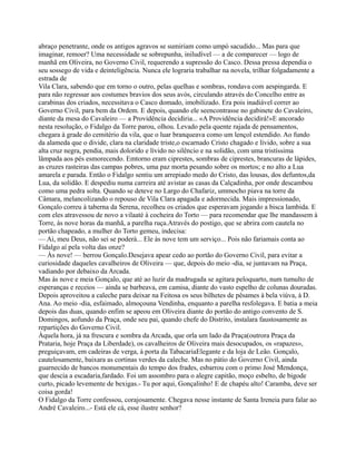 abraço penetrante, onde os antigos agravos se sumiriam como umpó sacudido... Mas para que
imaginar, remoer? Uma necessidade se sobrepunha, iniludível — a de comparecer — logo de
manhã em Oliveira, no Governo Civil, requerendo a supressão do Casco. Dessa pressa dependia o
seu sossego de vida e deinteligência. Nunca ele lograria trabalhar na novela, trilhar folgadamente a
estrada de
Vila Clara, sabendo que em torno o outro, pelas quelhas e sombras, rondava com aespingarda. E
para não regressar aos costumes bravios dos seus avós, circulando através do Concelho entre as
carabinas dos criados, necessitava o Casco domado, imobilizado. Era pois inadiável correr ao
Governo Civil, para bem da Ordem. E depois, quando ele seencontrasse no gabinete do Cavaleiro,
diante da mesa do Cavaleiro — a Providência decidiria... «A Providência decidirá!»E ancorado
nesta resolução, o Fidalgo da Torre parou, olhou. Levado pela quente rajada de pensamentos,
chegara à grade do cemitério da vila, que o luar branqueava como um lençol estendido. Ao fundo
da alameda que o divide, clara na claridade triste,o escarnado Cristo chagado e lívido, sobre a sua
alta cruz negra, pendia, mais dolorido e lívido no silêncio e na solidão, com uma tristíssima
lâmpada aos pés esmorecendo. Emtorno eram ciprestes, sombras de ciprestes, brancuras de lápides,
as cruzes rasteiras das campas pobres, uma paz morta pesando sobre os mortos; e no alto a Lua
amarela e parada. Então o Fidalgo sentiu um arrepiado medo do Cristo, das lousas, dos defuntos,da
Lua, da solidão. E despediu numa carreira até avistar as casas da Calçadinha, por onde descambou
como uma pedra solta. Quando se deteve no Largo do Chafariz, ummocho piava na torre da
Câmara, melancolizando o repouso de Vila Clara apagada e adormecida. Mais impressionado,
Gonçalo correu à taberna da Serena, recolheu os criados que esperavam jogando a bisca lambida. E
com eles atravessou de novo a vilaaté à cocheira do Torto — para recomendar que lhe mandassem à
Torre, às nove horas da manhã, a parelha ruça.Através do postigo, que se abrira com cautela no
portão chapeado, a mulher do Torto gemeu, indecisa:
— Ai, meu Deus, não sei se poderá... Ele às nove tem um serviço... Pois não fariamais conta ao
Fidalgo aí pela volta das onze?
— Às nove! — berrou Gonçalo.Desejava apear cedo ao portão do Governo Civil, para evitar a
curiosidade daqueles cavalheiros de Oliveira — que, depois do meio -dia, se juntavam na Praça,
vadiando por debaixo da Arcada.
Mas às nove e meia Gonçalo, que até ao luzir da madrugada se agitara peloquarto, num tumulto de
esperanças e receios — ainda se barbeava, em camisa, diante do vasto espelho de colunas douradas.
Depois aproveitou a caleche para deixar na Feitosa os seus bilhetes de pêsames à bela viúva, à D.
Ana. Ao meio -dia, esfaimado, almoçouna Vendinha, enquanto a parelha resfolegava. E batia a meia
depois das duas, quando enfim se apeou em Oliveira diante do portão do antigo convento de S.
Domingos, aofundo da Praça, onde seu pai, quando chefe do Distrito, instalara faustosamente as
repartições do Governo Civil.
Àquela hora, já na frescura e sombra da Arcada, que orla um lado da Praça(outrora Praça da
Prataria, hoje Praça da Liberdade), os cavalheiros de Oliveira mais desocupados, os «rapazes»,
preguiçavam, em cadeiras de verga, à porta da TabacariaElegante e da loja de Leão. Gonçalo,
cautelosamente, baixara as cortinas verdes da caleche. Mas no pátio do Governo Civil, ainda
guarnecido de bancos monumentais do tempo dos frades, esbarrou com o primo José Mendonça,
que descia a escadaria,fardado. Foi um assombro para o alegre capitão, moço esbelto, de bigode
curto, picado levemente de bexigas.- Tu por aqui, Gonçalinho! E de chapéu alto! Caramba, deve ser
coisa gorda!
O Fidalgo da Torre confessou, corajosamente. Chegava nesse instante de Santa Ireneia para falar ao
André Cavaleiro...- Está ele cá, esse ilustre senhor?
 